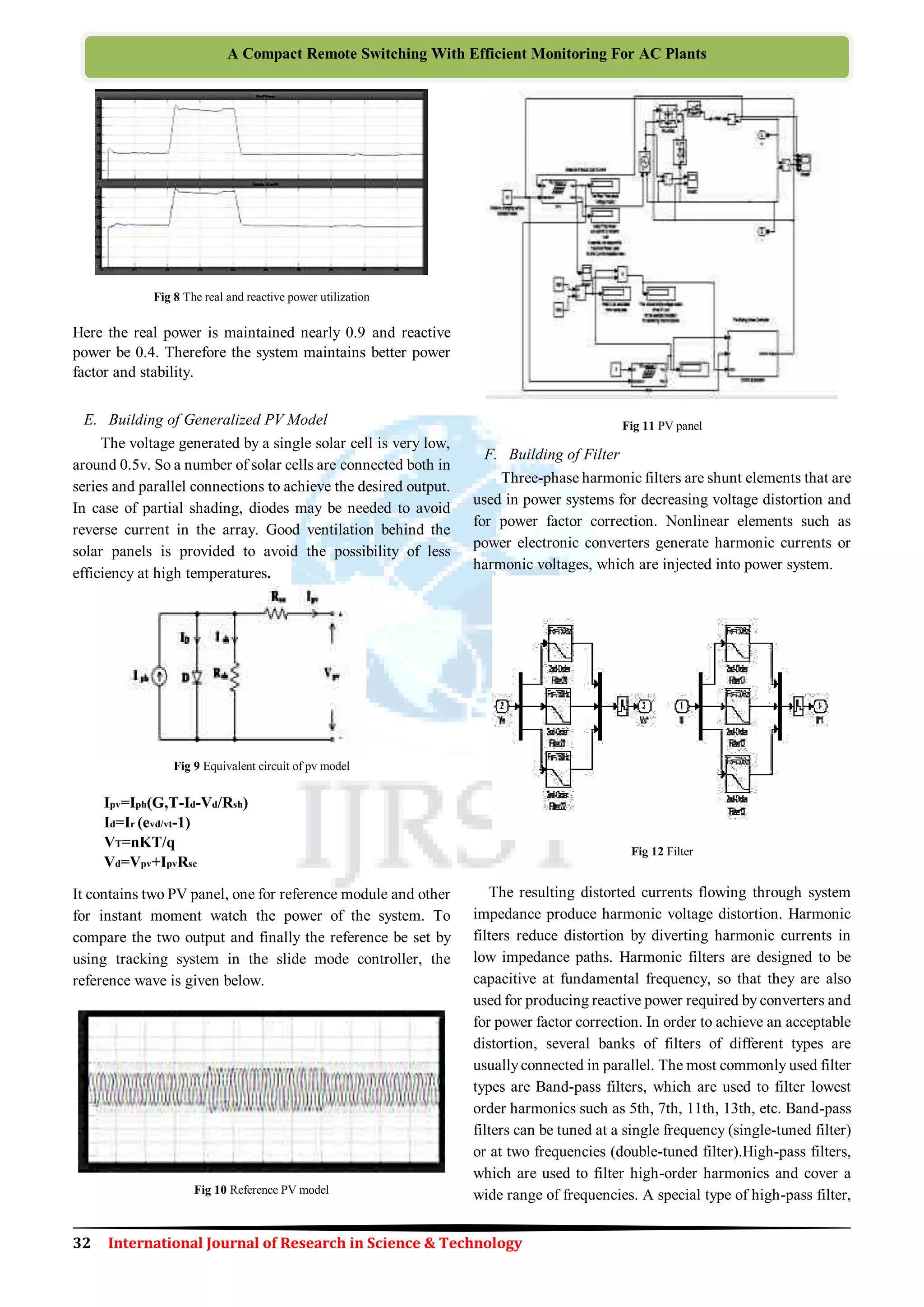 32 International Journal of Research in Science & Technology
A Compact Remote Switching With Efficient Monitoring For AC Plants
Fig 8 The real and reactive power utilization
Here the real power is maintained nearly 0.9 and reactive
power be 0.4. Therefore the system maintains better power
factor and stability.
E. Building of Generalized PV Model
The voltage generated by a single solar cell is very low,
around 0.5v. So a number of solar cells are connected both in
series and parallel connections to achieve the desired output.
In case of partial shading, diodes may be needed to avoid
reverse current in the array. Good ventilation behind the
solar panels is provided to avoid the possibility of less
efficiency at high temperatures.
Fig 9 Equivalent circuit of pv model
Ipv=Iph(G,T-Id-Vd/Rsh)
Id=Ir (evd/vt-1)
VT=nKT/q
Vd=Vpv+IpvRsc
It contains two PV panel, one for reference module and other
for instant moment watch the power of the system. To
compare the two output and finally the reference be set by
using tracking system in the slide mode controller, the
reference wave is given below.
Fig 10 Reference PV model
Fig 11 PV panel
F. Building of Filter
Three-phase harmonic filters are shunt elements that are
used in power systems for decreasing voltage distortion and
for power factor correction. Nonlinear elements such as
power electronic converters generate harmonic currents or
harmonic voltages, which are injected into power system.
Fig 12 Filter
The resulting distorted currents flowing through system
impedance produce harmonic voltage distortion. Harmonic
filters reduce distortion by diverting harmonic currents in
low impedance paths. Harmonic filters are designed to be
capacitive at fundamental frequency, so that they are also
used for producing reactive power required by converters and
for power factor correction. In order to achieve an acceptable
distortion, several banks of filters of different types are
usuallyconnected in parallel. The most commonly used filter
types are Band-pass filters, which are used to filter lowest
order harmonics such as 5th, 7th, 11th, 13th, etc. Band-pass
filters can be tuned at a single frequency (single-tuned filter)
or at two frequencies (double-tuned filter).High-pass filters,
which are used to filter high-order harmonics and cover a
wide range of frequencies. A special type of high-pass filter,
 