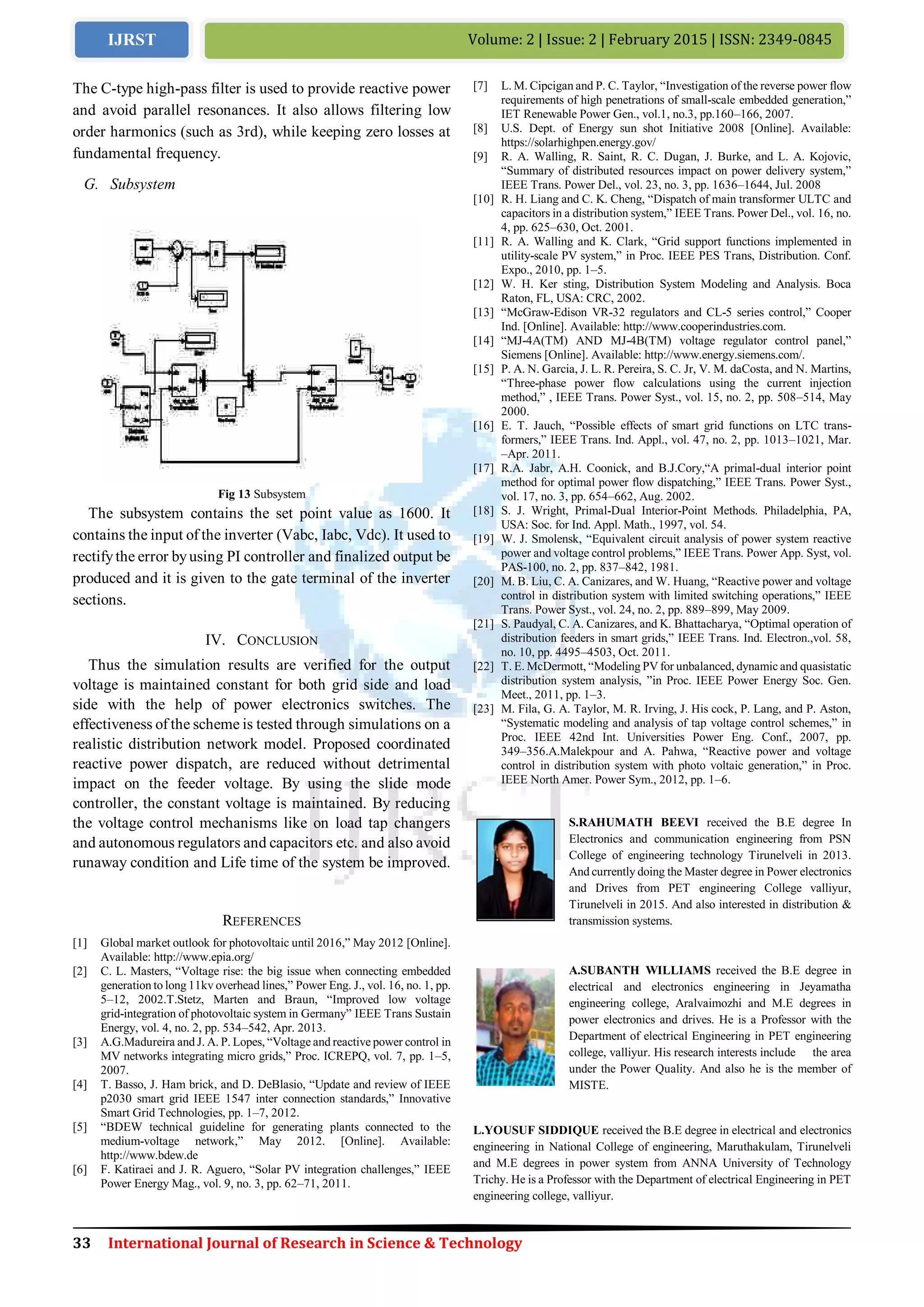 33 International Journal of Research in Science & Technology
Volume: 2 | Issue: 2 | February 2015 | ISSN: 2349-0845IJRST
The C-type high-pass filter is used to provide reactive power
and avoid parallel resonances. It also allows filtering low
order harmonics (such as 3rd), while keeping zero losses at
fundamental frequency.
G. Subsystem
Fig 13 Subsystem
The subsystem contains the set point value as 1600. It
contains the input of the inverter (Vabc, Iabc, Vdc). It used to
rectifythe error byusing PI controller and finalized output be
produced and it is given to the gate terminal of the inverter
sections.
IV. CONCLUSION
Thus the simulation results are verified for the output
voltage is maintained constant for both grid side and load
side with the help of power electronics switches. The
effectiveness of the scheme is tested through simulations on a
realistic distribution network model. Proposed coordinated
reactive power dispatch, are reduced without detrimental
impact on the feeder voltage. By using the slide mode
controller, the constant voltage is maintained. By reducing
the voltage control mechanisms like on load tap changers
and autonomous regulators and capacitors etc. and also avoid
runaway condition and Life time of the system be improved.
REFERENCES
[1] Global market outlook for photovoltaic until 2016,” May 2012 [Online].
Available: http://www.epia.org/
[2] C. L. Masters, “Voltage rise: the big issue when connecting embedded
generation to long 11kv overhead lines,” Power Eng. J., vol. 16, no. 1, pp.
5–12, 2002.T.Stetz, Marten and Braun, “Improved low voltage
grid-integration of photovoltaic system in Germany” IEEE Trans Sustain
Energy, vol. 4, no. 2, pp. 534–542, Apr. 2013.
[3] A.G.Madureira and J. A. P. Lopes, “Voltage and reactive power control in
MV networks integrating micro grids,” Proc. ICREPQ, vol. 7, pp. 1–5,
2007.
[4] T. Basso, J. Ham brick, and D. DeBlasio, “Update and review of IEEE
p2030 smart grid IEEE 1547 inter connection standards,” Innovative
Smart Grid Technologies, pp. 1–7, 2012.
[5] “BDEW technical guideline for generating plants connected to the
medium-voltage network,” May 2012. [Online]. Available:
http://www.bdew.de
[6] F. Katiraei and J. R. Aguero, “Solar PV integration challenges,” IEEE
Power Energy Mag., vol. 9, no. 3, pp. 62–71, 2011.
[7] L. M. Cipcigan and P. C. Taylor, “Investigation of the reverse power flow
requirements of high penetrations of small-scale embedded generation,”
IET Renewable Power Gen., vol.1, no.3, pp.160–166, 2007.
[8] U.S. Dept. of Energy sun shot Initiative 2008 [Online]. Available:
https://solarhighpen.energy.gov/
[9] R. A. Walling, R. Saint, R. C. Dugan, J. Burke, and L. A. Kojovic,
“Summary of distributed resources impact on power delivery system,”
IEEE Trans. Power Del., vol. 23, no. 3, pp. 1636–1644, Jul. 2008
[10] R. H. Liang and C. K. Cheng, “Dispatch of main transformer ULTC and
capacitors in a distribution system,” IEEE Trans. Power Del., vol. 16, no.
4, pp. 625–630, Oct. 2001.
[11] R. A. Walling and K. Clark, “Grid support functions implemented in
utility-scale PV system,” in Proc. IEEE PES Trans, Distribution. Conf.
Expo., 2010, pp. 1–5.
[12] W. H. Ker sting, Distribution System Modeling and Analysis. Boca
Raton, FL, USA: CRC, 2002.
[13] “McGraw-Edison VR-32 regulators and CL-5 series control,” Cooper
Ind. [Online]. Available: http://www.cooperindustries.com.
[14] “MJ-4A(TM) AND MJ-4B(TM) voltage regulator control panel,”
Siemens [Online]. Available: http://www.energy.siemens.com/.
[15] P. A. N. Garcia, J. L. R. Pereira, S. C. Jr, V. M. daCosta, and N. Martins,
“Three-phase power flow calculations using the current injection
method,” , IEEE Trans. Power Syst., vol. 15, no. 2, pp. 508–514, May
2000.
[16] E. T. Jauch, “Possible effects of smart grid functions on LTC trans-
formers,” IEEE Trans. Ind. Appl., vol. 47, no. 2, pp. 1013–1021, Mar.
–Apr. 2011.
[17] R.A. Jabr, A.H. Coonick, and B.J.Cory,“A primal-dual interior point
method for optimal power flow dispatching,” IEEE Trans. Power Syst.,
vol. 17, no. 3, pp. 654–662, Aug. 2002.
[18] S. J. Wright, Primal-Dual Interior-Point Methods. Philadelphia, PA,
USA: Soc. for Ind. Appl. Math., 1997, vol. 54.
[19] W. J. Smolensk, “Equivalent circuit analysis of power system reactive
power and voltage control problems,” IEEE Trans. Power App. Syst, vol.
PAS-100, no. 2, pp. 837–842, 1981.
[20] M. B. Liu, C. A. Canizares, and W. Huang, “Reactive power and voltage
control in distribution system with limited switching operations,” IEEE
Trans. Power Syst., vol. 24, no. 2, pp. 889–899, May 2009.
[21] S. Paudyal, C. A. Canizares, and K. Bhattacharya, “Optimal operation of
distribution feeders in smart grids,” IEEE Trans. Ind. Electron.,vol. 58,
no. 10, pp. 4495–4503, Oct. 2011.
[22] T. E. McDermott, “Modeling PV for unbalanced, dynamic and quasistatic
distribution system analysis, ”in Proc. IEEE Power Energy Soc. Gen.
Meet., 2011, pp. 1–3.
[23] M. Fila, G. A. Taylor, M. R. Irving, J. His cock, P. Lang, and P. Aston,
“Systematic modeling and analysis of tap voltage control schemes,” in
Proc. IEEE 42nd Int. Universities Power Eng. Conf., 2007, pp.
349–356.A.Malekpour and A. Pahwa, “Reactive power and voltage
control in distribution system with photo voltaic generation,” in Proc.
IEEE North Amer. Power Sym., 2012, pp. 1–6.
S.RAHUMATH BEEVI received the B.E degree In
Electronics and communication engineering from PSN
College of engineering technology Tirunelveli in 2013.
And currently doing the Master degree in Power electronics
and Drives from PET engineering College valliyur,
Tirunelveli in 2015. And also interested in distribution &
transmission systems.
A.SUBANTH WILLIAMS received the B.E degree in
electrical and electronics engineering in Jeyamatha
engineering college, Aralvaimozhi and M.E degrees in
power electronics and drives. He is a Professor with the
Department of electrical Engineering in PET engineering
college, valliyur. His research interests include the area
under the Power Quality. And also he is the member of
MISTE.
L.YOUSUF SIDDIQUE received the B.E degree in electrical and electronics
engineering in National College of engineering, Maruthakulam, Tirunelveli
and M.E degrees in power system from ANNA University of Technology
Trichy. He is a Professor with the Department of electrical Engineering in PET
engineering college, valliyur.
 
