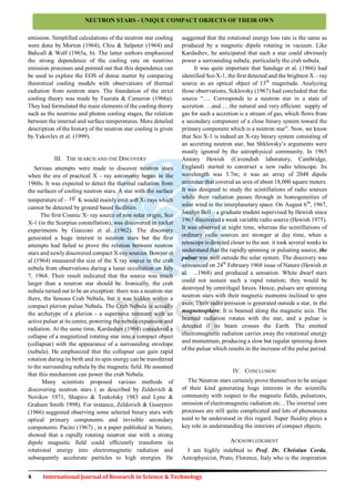 4 International Journal of Research in Science & Technology
NEUTRON STARS - UNIQUE COMPACT OBJECTS OF THEIR OWN
emission. Simplified calculations of the neutron star cooling
were done by Morton (1964), Chiu & Salpeter (1964) and
Bahcall & Wolf (1965a, b). The latter authors emphasized
the strong dependence of the cooling rate on neutrino
emission processes and pointed out that this dependence can
be used to explore the EOS of dense matter by comparing
theoretical cooling models with observations of thermal
radiation from neutron stars. The foundation of the strict
cooling theory was made by Tsuruta & Cameron (1966a).
They had formulated the main elements of the cooling theory
such as the neutrino and photon cooling stages, the relation
between the internal and surface temperatures. More detailed
description of the history of the neutron star cooling is given
by Yakovlev et al. (1999).
III. THE SEARCH AND THE DISCOVERY
Serious attempts were made to discover neutron stars
when the era of practical X - ray astronomy began in the
1960s. It was expected to detect the thermal radiation from
the surfaces of cooling neutron stars. A star with the surface
temperature of ~ 10
6
K would mainly emit soft X- rays which
cannot be detected by ground based facilities.
The first Cosmic X- ray source of non solar origin, Sco
X-1 (in the Scorpius constellation), was discovered in rocket
experiments by Giacconi et al...(1962). The discovery
generated a huge interest in neutron stars but the first
attempts had failed to prove the relation between neutron
stars and newlydiscovered compact X-raysources. Bowyer et
al (1964) measured the size of the X ray source in the crab
nebula from observations during a lunar occultation on July
7, 1964. Their result indicated that the source was much
larger than a neutron star should be. Ironically, the crab
nebula turned out to be an exception: there was a neutron star
there, the famous Crab Nebula, but it was hidden within a
compact plerion pulsar Nebula. The Crab Nebula is actually
the archetype of a plerion - a supernova remnant with an
active pulsar at its centre, powering the nebula expansion and
radiation. At the same time, Kardashev (1964) considered a
collapse of a magnetized rotating star into a compact object
(collapsar) with the appearance of a surrounding envelope
(nebula). He emphasized that the collapsar can gain rapid
rotation during its birth and its spin energy can be transferred
to the surrounding nebula by the magnetic field. He assumed
that this mechanism can power the crab Nebula.
Many scientists proposed various methods of
discovering neutron stars ( as described by Zeldovich &
Novikov 1971, Shapiro & Teukolsky 1983 and Lyne &
Graham Smith 1998). For instance, Zeldovich & Guseynov
(1966) suggested observing some selected binary stars with
optical primary components and invisible secondary
components. Pacini (1967) , in a paper published in Nature,
showed that a rapidly rotating neutron star with a strong
dipole magnetic field could efficiently transform its
rotational energy into electromagnetic radiation and
subsequently accelerate particles to high energies. He
suggested that the rotational energy loss rate is the same as
produced by a magnetic dipole rotating in vacuum. Like
Kardashev, he anticipated that such a star could obviously
power a surrounding nebula, particularly the crab nebula.
It was quite important that Sandage et al. (1966) had
identified Sco X-1, the first detected and the brightest X – ray
source as an optical object of 13th
magnitude. Analyzing
those observations, Scklovsky (1967) had concluded that the
source “…. Corresponds to a neutron star in a state of
accretion …and…..the natural and very efficient supply of
gas for such a accretion is a stream of gas, which flows from
a secondary component of a close binary system toward the
primary component which is a neutron star”. Now, we know
that Sco X-1 is indeed an X-ray binary system consisting of
an accreting neutron star, but Shklovsky‟s arguments were
mostly ignored by the astrophysical community. In 1965
Antony Hewish (Cavendish laboratory, Cambridge,
England) started to construct a new radio telescope. Its
wavelength was 3.7m; it was an array of 2048 dipole
antennae that covered an area of about 18,000 square meters.
It was designed to study the scintillations of radio sources
while their radiation passes through in homogeneities of
solar wind in the interplanetary space. On August 6th
, 1967,
Jocelyn Bell – a graduate student supervised by Hewish since
1965 discovered a weak variable radio source (Hewish 1975).
It was observed at night time, whereas the scintillations of
ordinary radio sources are stronger at day time, when a
telescope is directed closer to the sun. it took several weeks to
understand that the rapidly spinning or pulsating source, the
pulsar was well outside the solar system. The discovery was
announced on 24th
February 1968 issue of Nature (Hewish et
al. ...1968) and produced a sensation. White dwarf stars
could not sustain such a rapid rotation; they would be
destroyed by centrifugal forces. Hence, pulsars are spinning
neutron stars with their magnetic moments inclined to spin
axes. Their radio emission is generated outside a star, in the
magnetosphere. It is beamed along the magnetic axis. The
beamed radiation rotates with the star, and a pulsar is
detected if its beam crosses the Earth. The emitted
electromagnetic radiation carries away the rotational energy
and momentum, producing a slow but regular spinning down
of the pulsar which results in the increase of the pulse period.
IV. CONCLUSION
The Neutron stars certainly prove themselves to be unique
of their kind generating huge interests in the scientific
community with respect to the magnetic fields, pulsations,
emission of electromagnetic radiation etc…The internal core
processes are still quite complicated and lots of phenomena
need to be understood in this regard. Super fluidity plays a
key role in understanding the interiors of compact objects.
ACKNOWLEDGMENT
I am highly indebted to Prof. Dr. Christian Corda,
Astrophysicist, Prato, Florence, Italy who is the inspiration
 