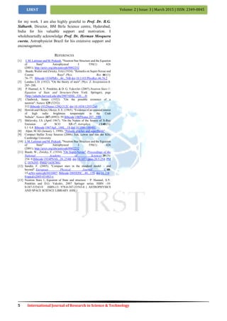 5 International Journal of Research in Science & Technology
Volume: 2 | Issue: 3 | March 2015 | ISSN: 2349-0845IJRST
for my work. I am also highly grateful to Prof. Dr. B.G.
Sidharth, Director, BM Birla Science centre, Hyderabad,
India for his valuable support and motivation. I
wholeheartedly acknowledge Prof. Dr. Herman Mosquera
cuesta, Astrophysicist Brazil for his extensive support and
encouragement.
REFERENCES
[1] J. M. Lattimer and M. Prakash, "Neutron Star Structure and the Equation
of State" Astrophysical J. 550(1) 426
(2001); http://arxiv.org/abs/astro-ph/0002232
[2] Baade, Walter and Zwicky, Fritz (1934). "Remarks on Super-Novae and
Cosmic Rays". Phys. Rev. 46 (1):
76–77. Bibcode:1934PhRv...46...76B.doi:10.1103/PhysRev.46.76.2
[3] Landau L.D. (1932). "On the theory of stars". Phys. Z. Sowjetunion 1:
285–288.
[4] P. Haensel, A. Y. Potekhin, & D. G. Yakovlev (2007).Neutron Stars 1:
Equation of State and Structure (New York: Springer), page
2http://adsabs.harvard.edu/abs/2007ASSL..326.....H
[5] Chadwick, James (1932). "On the possible existence of a
neutron". Nature 129 (3252):
312.Bibcode:1932Natur.129Q.312C.doi:10.1038/129312a0
[6] Hewish and Okoye; Okoye, S. E. (1965). "Evidence of an unusual source
of high radio brightness temperature in the Crab
Nebula". Nature 207 (4992): 59.Bibcode:1965Natur.207...59H
[7] Shklovsky, I.S. (April 1967). "On the Nature of the Source of X-Ray
Emission of SCO XR-1". Astrophys. J.148 (1):
L1–L4. Bibcode:1967ApJ...148L...1S.doi:10.1086/180001.
[8] Alpar, M Ali (January 1, 1998). "Pulsars, glitches and superfluids"
[9] Compact Stellar X-ray Sources (2006). Eds. Lewin and van der Klis,
Cambridge University
[10] J. M. Lattimer and M. Prakash, "Neutron Star Structure and the Equation
of State" Astrophysical J. 550(1) 426
(2001); http://arxiv.org/abs/astro-ph/0002232
[11] Baade, W.; Zwicky, F. (1934). "On Super-Novae". Proceedings of the
National Academy of Sciences 20 (5):
254–9.Bibcode:1934PNAS...20..254B. doi:10.1073/pnas.20.5.254. PM
C 1076395. PMID 16587881
[12] Sandin, F. (2005). "Compact stars in the standard model – and
beyond". European Physical Journal C 40:
15.arXiv:astro-ph/0410407. Bibcode:2005EPJC...40...15S. doi:10.114
0/epjcd/s2005-03-003-y
[13] Neutron Stars 1, Equation of State and structure – P. Haensel, A.Y.
Potekhin and D.G. Yakolev, 2007 Springer series. ISBN -10:
0-387-33543-9 ISBN-13: 978-0-387-33543-8 ( ASTROPHYSICS
AND SPACE SCIENCE LIBRARY ASSL)
 
