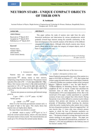 1 International Journal of Research in Science & Technology
Volume: 2 | Issue: 3 | March 2015 | ISSN: 2349-0845IJRST
I. INTRODUCTION
Neutron stars are compact objects containing
supra-nuclear 10
12
density matter in their interiors,
comprising a large fraction of neutrons. They possess masses
typicallyof the order of M ~ 1.4 solar masses Radii R ~10km.
Hence, their masses come closer to the solar mass which is
equivalent to 1.98 x 10³³ kg and the radii turn out to be 10
times smaller than the radius of the Sun which is nearly 6.96
x 10^8 m.
Neutron stars possess an enormous gravitational energy
given by
E grav ~ GM²/r ~ 5 X 10
47
joules ~ 0.2 MC²
Surface gravity
g ~ GM/R² ~ 2 X 10
12
m/sec²
where G is the Universal gravitational constant and c is
the speed of light in free space. This clearly shows that
neutron stars are highly dense objects.
The mean linear mass density is around
ρ= 3M/4πR³ which is nearly 7 X10
11
kg/m³ or 2 to 3
times the normal nuclear density, which is the mass density
of nucleon matter in heavy nuclei. The internal densities can
reach up to 10 to 20 times the normal nuclear density.
II. A BRIEF HISTORY OF NEUTRON STARS
A. Landau’s Anticipation of dense stars
James Chadwick announced his discovery of the neutron in a
paper in NATURE on February 27th
, 1932. But Landau had
written a paper devoted to dense stars a year before Chadwick
„s discovery. Landau was a graduate student of the Leningrad
Physico- Technical Institute ( now, the Ioffe Physico –
Technical Institute, St. Petersburg, Russia). The paper was
completed in 1931 in Zurich. Landau had calculated the
maximum mass of white dwarfs, a little later than
Chandrasekhar (1931) and independently of him. But in the
second part of his paper, Landau speculated on a possible
existence of stars more compact than white dwarfs. During
that period, it was a little difficult to construct nuclei without
neutrons from protons and electrons as the uncertainty
principle of Heisenberg forbids localizing the electrons
within the nuclei. Landau had no other option, but to violate
the laws of quantum mechanics. Hence he suggested that “ all
stars heavier than 1.5 times solar mass certainly possess
regions in which the laws of Quantum mechanics are
violated”. He also made a significant conclusion that in such
stars , “ The densityof matter is so huge that nuclei come into
contact resulting in one gigantic nucleus. The paper was
submitted to “ Physikalische Zeitschrift der sowjetunion” on
February 7, 1932 and was published in the February issue of
the Journal ( landau 1932).
NEUTRON STARS - UNIQUE COMPACT OBJECTS
OF THEIR OWN
R. Sashikanth
Assistant Professor in Physics, Megha Institute of Engineering and Technology for Women, Ghatkesar, RangaReddy District,
Telangana state -501301, India
Article Info ABSTRACT
Article history:
Received on 3rd
March 2015
Accepted on 7th
March 2015
Published on 12th
March 2015
This paper outlines the study of neutron stars right from the early
theoretical predictions and observations by various astrophysicists which
gradually aroused huge interests among the scientific community, to the
latest developments in the scientific analysis of the behavior of the different
categories of compact objects. Although white dwarfs, neutron stars, brown
dwarfs, Black Holes etc.fall under the category of compact objects, each of
them is unique in its own way.
Keyword:
Neutron stars,
compact objects ,
white dwarfs ,
Linear (mass) density.
Copyright © 2015 International Journal of Research in Science & Technology
All rights reserved.
 