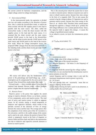 International Journal of Research in Science & Technology
Volume 2 | Issue 4 | April 2015 | ISSN: 2349-0845
Integration of Unified Power Quality Controller with DG Page 8
the current control for harmonic compensation, and the
output voltage control in voltage interruption
C. Interconnected Mode
In the interconnected mode, the operation is divided
into two sub modes according to the direction of power
flow. One is called the forward-flow mode, in which the
shunt inverter with the DG supplies power to the load in
parallel with the main source. The other, called the
reverse-flow mode, is when the shunt inverter with DG
supplies power to the load and the main source. It is
assumed that the shunt inverter and the main source
provide 20-kW power to the load in the forward-flow
mode, and the shunt inverter provide 10-kW power to the
main source and 10-kW power to the load in the reverse-
flow mode. When the voltage interruption occurs, the
proposed UPQC changes from the interconnected mode to
the islanding mode, and the shunt inverter provides 10-kW
power to the load.
DG source will deliver only the fundamental active
power to the grid,storage and load.Voltage sag , swell ,
interruption can be compensated by the active power from
the grid. It has forward flow mode,reverse flow mode
. Forward mode --- when available power is less than the
required load demand. Reverse mode ---when available
power is higher than the required load demand.
D. Reactive Power
Reactive power is the power that supplies the stored
energy in reactive elements. Power, as we know, consists
of two components, active and reactive power. The total
sum of active and reactive power is called as apparent
power. In AC circuits, energy is stored temporarily in
inductive and capacitive elements, which results in the
periodic reversal of the direction of flow of energy
between the source and the load. The average power after
the completion of one whole cycle of the AC waveform is
the real power, and this is the usable energy of the system
and is used to do work, whereas the portion of power flow
which is temporarily stored in the form of magnetic or
electric fields and flows back and forth in the transmission
line due to inductive and capacitive network elements is
known as reactive power.
This is the unused power which the system has to incur
in order to transmit power. Inductors (reactors) are said to
store or absorb reactive power, because they store energy
in the form of a magnetic field. This in turn causes the
current to lag the voltage in phase.12 Capacitors are said to
generate reactive power, because they store energy in the
form of an electric field. Therefore when current passes
through the capacitor, a charge is built up to produce the
full voltage difference over a certain period of time. Since,
the capacitor tends to oppose this change , it causes the
voltage to lag behind current in phase.
In an inductive circuit, we know the instantaneous power
to be :
Where:
p = instantaneous power
Vmax = Peak value of the voltage waveform
Imax = Peak value of the current waveform
ω = Angular frequency = 2πf where f is the frequency of
the waveform.
t = Time period
θ = Angle by which the current lags the voltage in phase
From here, we can conclude that the instantaneous reactive
power pulsates at twice the
system frequency and its average value is zero and the
maximum instantaneous reactive power is given by:
Q = |V| |I| sin θ
The zero average does not necessarily mean that no
energy is flowing, but the actual
amount that is flowing for half a cycle in one direction, is
coming back in the next half cycle.
VI. SIMULATION MODEL
Figure 7: Simulink Model for Voltage Sag
 
