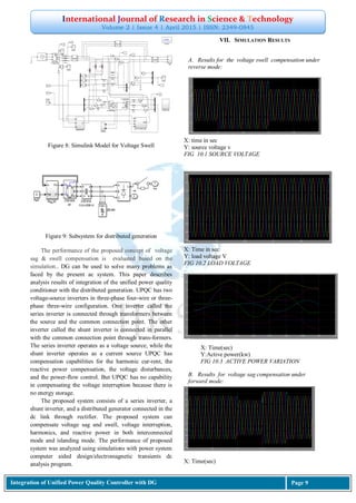 International Journal of Research in Science & Technology
Volume 2 | Issue 4 | April 2015 | ISSN: 2349-0845
Integration of Unified Power Quality Controller with DG Page 9
Figure 8: Simulink Model for Voltage Swell
Figure 9: Subsystem for distributed generation
The performance of the proposed concept of voltage
sag & swell compensation is evaluated based on the
simulation.. DG can be used to solve many problems as
faced by the present ac system. This paper describes
analysis results of integration of the unified power quality
conditioner with the distributed generation. UPQC has two
voltage-source inverters in three-phase four-wire or three-
phase three-wire configuration. One inverter called the
series inverter is connected through transformers between
the source and the common connection point. The other
inverter called the shunt inverter is connected in parallel
with the common connection point through trans-formers.
The series inverter operates as a voltage source, while the
shunt inverter operates as a current source UPQC has
compensation capabilities for the harmonic cur-rent, the
reactive power compensation, the voltage disturbances,
and the power-flow control. But UPQC has no capability
in compensating the voltage interruption because there is
no energy storage.
The proposed system consists of a series inverter, a
shunt inverter, and a distributed generator connected in the
dc link through rectifier. The proposed system can
compensate voltage sag and swell, voltage interruption,
harmonics, and reactive power in both interconnected
mode and islanding mode. The performance of proposed
system was analyzed using simulations with power system
computer aided design/electromagnetic transients dc
analysis program.
VII. SIMULATION RESULTS
A. Results for the voltage swell compensation under
reverse mode:
X: time in sec
Y: source voltage v
FIG 10.1 SOURCE VOLTAGE
X: Time in sec
Y: load voltage V
FIG 10.2 LOAD VOLTAGE
B. Results for voltage sag compensation under
forward mode:
X: Time(sec)
X: Time(sec)
Y:Active power(kw)
FIG 10.3 ACTIVE POWER VARIATION
 