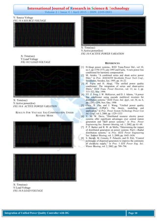 International Journal of Research in Science & Technology
Volume 2 | Issue 4 | April 2015 | ISSN: 2349-0845
Integration of Unified Power Quality Controller with DG Page 10
Y: Source Voltage
FIG 10.4 SOURCE VOLTAGE
X: Time(sec)
Y:Active power(kw)
FIG 10.6 ACTIVE POWER VARIATION
RESULTS FOR VOLTAGE SAG COMPENSATION UNDER
REVERSE MODE
X: Time(sec)
Y:Load Voltage
FIG 10.8 LOAD VOLTAGE
X: Time(sec)
Y:Active power(kw)
FIG 10.9 ACTIVE POWER VARIATION
REFERENCES
[1] H.Akagi power systems., IEEE Trans.Power Del., vol 10,
no.3, pp 1570-1575, july 1995 and Fujita, ‗A new power line
conditional for harmonic compensation.
[2] M. Aredes, ―A combined series and shunt active power
filter,‖ in Proc. IEEE/KTH Stockholm Power Tech Conf.,
Stockholm, Sweden, Jun. 1995, pp. 18–22.
[3] H. Fujita and H. Akagi, ―The unified power quality
conditioner: The integration of series and shunt-active
filters,‖ IEEE Trans. Power Electron., vol. 13, no. 2, pp.
315–322, Mar. 1998.
[4] YF. Z. Peng, J. W. McKeever, and D. J. Adams, ―A power
line conditioner using cascade multilevel inverters for
distribution systems,‖ IEEE Trans. Ind. Appl., vol. 34, no. 6,
pp. 1293–1298, Nov./Dec. 1998
[5] Chen, X. Zha, and J. Wang, ―Unified power quality
conditioner (UPQC): The theory, modelling and
application,‖ in Proc. Power System Technology Power Con
Int. Conf., vol 3, 2000, pp. 1329–1333
[6] Y. M. W. Davis, ―Distributed resource electric power
systems offer significant advantages over central station
generation and T&D power systems,‖ in Proc. Power
Engineering Soc. Summer Meeting, vol. 1, 2002, pp. 61–69.
[7] P. P. Barker and R. W. de Mello, ―Determining the impact
of distributed generation on power systems: Part1—Radial
distribution systems,‖ in Proc. IEEE Power Engineering
Soc. Summer Meeting, vol. 3, 2000, pp. 1645–1656.
[8] S. Barsali, M. Ceraolo, P. Pelacchi, and D. Poli, ―Control
techniques of dispersed generators to improve the continuity
of electricity supply,‖ in Proc. I EEE Power Eng. Soc.
Winter Meeting, vol. 2, 2002, pp. 789–794.
X: Time(sec)
Y:Load Voltage
FIG 10.5 LOAD VOLTAGE
 