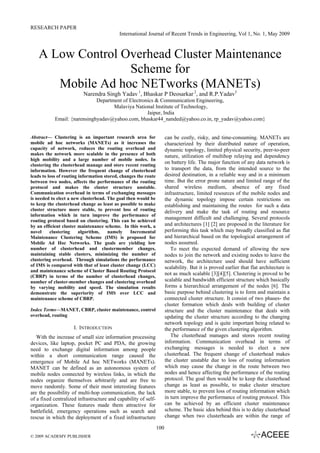 RESEARCH PAPER
International Journal of Recent Trends in Engineering, Vol 1, No. 1, May 2009
100
A Low Control Overhead Cluster Maintenance
Scheme for
Mobile Ad hoc NETworks (MANETs)
Narendra Singh Yadav 1
, Bhaskar P Deosarkar 2
, and R.P.Yadav3
Department of Electronics & Communication Engineering,
Malaviya National Institute of Technology,
Jaipur, India
Email: {narensinghyadav@yahoo.com, bhaskar44_nanded@yahoo.co.in, rp_yadav@yahoo.com}
Abstract— Clustering is an important research area for
mobile ad hoc networks (MANETs) as it increases the
capacity of network, reduces the routing overhead and
makes the network more scalable in the presence of both
high mobility and a large number of mobile nodes. In
clustering the clusterhead manage and store recent routing
information. However the frequent change of clusterhead
leads to loss of routing information stored, changes the route
between two nodes, affects the performance of the routing
protocol and makes the cluster structure unstable.
Communication overhead in terms of exchanging messages
is needed to elect a new clusterhead. The goal then would be
to keep the clusterhead change as least as possible to make
cluster structure more stable, to prevent loss of routing
information which in turn improve the performance of
routing protocol based on clustering. This can be achieved
by an efficient cluster maintenance scheme. In this work, a
novel clustering algorithm, namely Incremental
Maintenance Clustering Scheme (IMS) is proposed for
Mobile Ad Hoc Networks. The goals are yielding low
number of clusterhead and clustermember changes,
maintaining stable clusters, minimizing the number of
clustering overhead. Through simulations the performance
of IMS is compared with that of least cluster change (LCC)
and maintenance scheme of Cluster Based Routing Protocol
(CBRP) in terms of the number of clusterhead changes,
number of cluster-member changes and clustering overhead
by varying mobility and speed. The simulation results
demonstrate the superiority of IMS over LCC and
maintenance scheme of CBRP.
Index Terms—MANET, CBRP, cluster maintenance, control
overhead, routing
I. INTRODUCTION
With the increase of small size information processing
devices, like laptop, pocket PC and PDA, the growing
need to exchange digital information among people
within a short communication range caused the
emergence of Mobile Ad hoc NETworks (MANETs).
MANET can be defined as an autonomous system of
mobile nodes connected by wireless links, in which the
nodes organize themselves arbitrarily and are free to
move randomly. Some of their most interesting features
are the possibility of multi-hop communication, the lack
of a fixed centralized infrastructure and capability of self-
organization. These features made them attractive for
battlefield, emergency operations such as search and
rescue in which the deployment of a fixed infrastructure
can be costly, risky, and time-consuming. MANETs are
characterized by their distributed nature of operation,
dynamic topology, limited physical security, peer-to-peer
nature, utilization of multihop relaying and dependency
on battery life. The major function of any data network is
to transport the data, from the intended source to the
desired destination, in a reliable way and in a minimum
time. But the error prone nature and limited range of the
shared wireless medium, absence of any fixed
infrastructure, limited resources of the mobile nodes and
the dynamic topology impose certain restrictions on
establishing and maintaining the routes for such a data
delivery and make the task of routing and resource
management difficult and challenging. Several protocols
and architectures [1] [2] are proposed in the literature for
performing this task which may broadly classified as flat
and hierarchical based on the topological arrangement of
nodes assumed.
To meet the expected demand of allowing the new
nodes to join the network and existing nodes to leave the
network, the architecture used should have sufficient
scalability. But it is proved earlier that flat architecture is
not as much scalable [3][4][5]. Clustering is proved to be
scalable and bandwidth efficient structure which basically
forms a hierarchical arrangement of the nodes [6]. The
basic purpose behind clustering is to form and maintain a
connected cluster structure. It consist of two phases- the
cluster formation which deals with building of cluster
structure and the cluster maintenance that deals with
updating the cluster structure according to the changing
network topology and is quite important being related to
the performance of the given clustering algorithm.
The clusterhead manages and stores recent routing
information. Communication overhead in terms of
exchanging messages is needed to elect a new
clusterhead. The frequent change of clusterhead makes
the cluster unstable due to loss of routing information
which may cause the change in the route between two
nodes and hence affecting the performance of the routing
protocol. The goal then would be to keep the clusterhead
change as least as possible, to make cluster structure
more stable, to prevent loss of routing information which
in turn improve the performance of routing protocol. This
can be achieved by an efficient cluster maintenance
scheme. The basic idea behind this is to delay clusterhead
change when two clusterheads are within the range of
© 2009 ACADEMY PUBLISHER
 