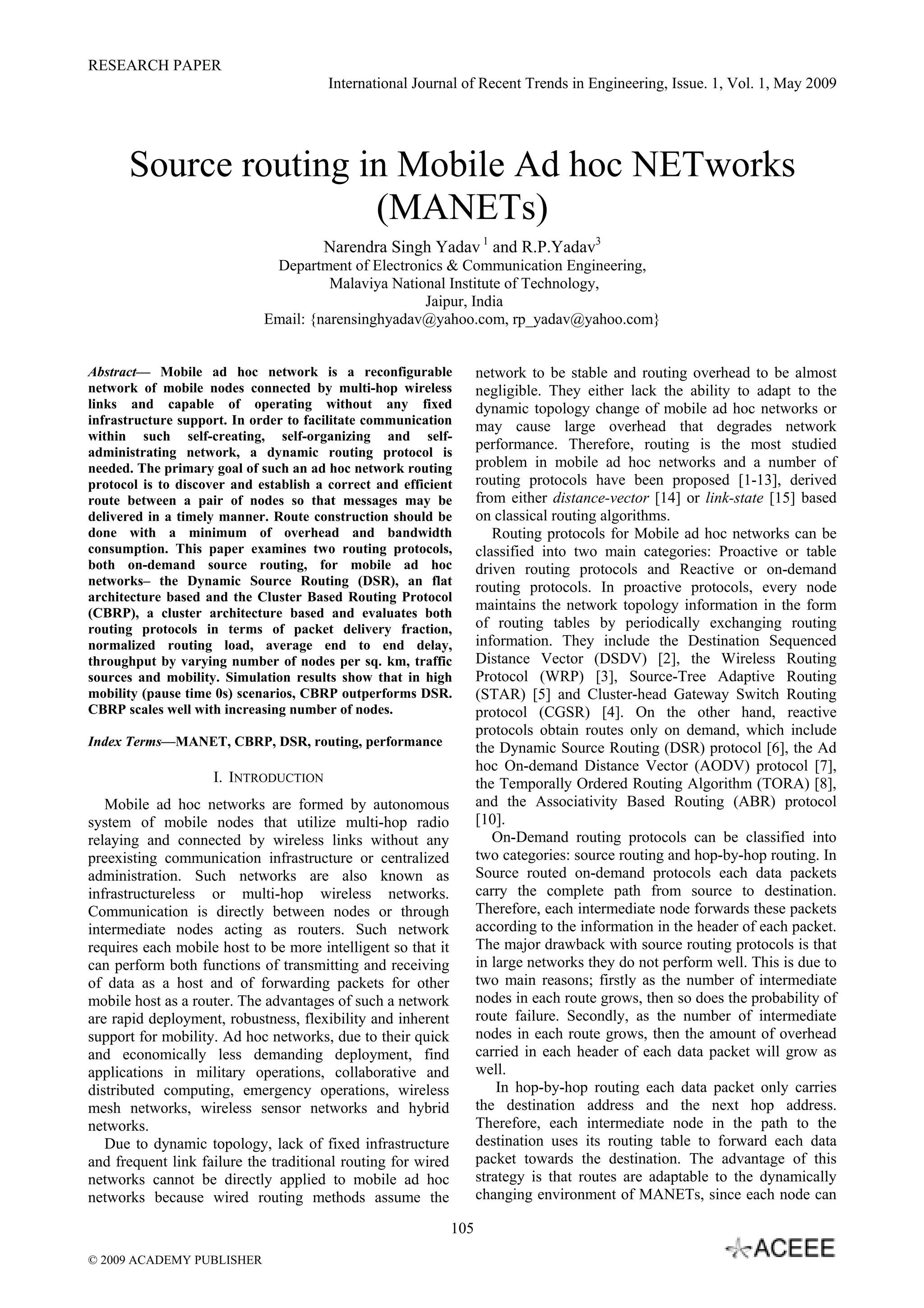 RESEARCH PAPER
International Journal of Recent Trends in Engineering, Issue. 1, Vol. 1, May 2009
105
Source routing in Mobile Ad hoc NETworks
(MANETs)
Narendra Singh Yadav 1
and R.P.Yadav3
Department of Electronics & Communication Engineering,
Malaviya National Institute of Technology,
Jaipur, India
Email: {narensinghyadav@yahoo.com, rp_yadav@yahoo.com}
Abstract— Mobile ad hoc network is a reconfigurable
network of mobile nodes connected by multi-hop wireless
links and capable of operating without any fixed
infrastructure support. In order to facilitate communication
within such self-creating, self-organizing and self-
administrating network, a dynamic routing protocol is
needed. The primary goal of such an ad hoc network routing
protocol is to discover and establish a correct and efficient
route between a pair of nodes so that messages may be
delivered in a timely manner. Route construction should be
done with a minimum of overhead and bandwidth
consumption. This paper examines two routing protocols,
both on-demand source routing, for mobile ad hoc
networks– the Dynamic Source Routing (DSR), an flat
architecture based and the Cluster Based Routing Protocol
(CBRP), a cluster architecture based and evaluates both
routing protocols in terms of packet delivery fraction,
normalized routing load, average end to end delay,
throughput by varying number of nodes per sq. km, traffic
sources and mobility. Simulation results show that in high
mobility (pause time 0s) scenarios, CBRP outperforms DSR.
CBRP scales well with increasing number of nodes.
Index Terms—MANET, CBRP, DSR, routing, performance
I. INTRODUCTION
Mobile ad hoc networks are formed by autonomous
system of mobile nodes that utilize multi-hop radio
relaying and connected by wireless links without any
preexisting communication infrastructure or centralized
administration. Such networks are also known as
infrastructureless or multi-hop wireless networks.
Communication is directly between nodes or through
intermediate nodes acting as routers. Such network
requires each mobile host to be more intelligent so that it
can perform both functions of transmitting and receiving
of data as a host and of forwarding packets for other
mobile host as a router. The advantages of such a network
are rapid deployment, robustness, flexibility and inherent
support for mobility. Ad hoc networks, due to their quick
and economically less demanding deployment, find
applications in military operations, collaborative and
distributed computing, emergency operations, wireless
mesh networks, wireless sensor networks and hybrid
networks.
Due to dynamic topology, lack of fixed infrastructure
and frequent link failure the traditional routing for wired
networks cannot be directly applied to mobile ad hoc
networks because wired routing methods assume the
network to be stable and routing overhead to be almost
negligible. They either lack the ability to adapt to the
dynamic topology change of mobile ad hoc networks or
may cause large overhead that degrades network
performance. Therefore, routing is the most studied
problem in mobile ad hoc networks and a number of
routing protocols have been proposed [1-13], derived
from either distance-vector [14] or link-state [15] based
on classical routing algorithms.
Routing protocols for Mobile ad hoc networks can be
classified into two main categories: Proactive or table
driven routing protocols and Reactive or on-demand
routing protocols. In proactive protocols, every node
maintains the network topology information in the form
of routing tables by periodically exchanging routing
information. They include the Destination Sequenced
Distance Vector (DSDV) [2], the Wireless Routing
Protocol (WRP) [3], Source-Tree Adaptive Routing
(STAR) [5] and Cluster-head Gateway Switch Routing
protocol (CGSR) [4]. On the other hand, reactive
protocols obtain routes only on demand, which include
the Dynamic Source Routing (DSR) protocol [6], the Ad
hoc On-demand Distance Vector (AODV) protocol [7],
the Temporally Ordered Routing Algorithm (TORA) [8],
and the Associativity Based Routing (ABR) protocol
[10].
On-Demand routing protocols can be classified into
two categories: source routing and hop-by-hop routing. In
Source routed on-demand protocols each data packets
carry the complete path from source to destination.
Therefore, each intermediate node forwards these packets
according to the information in the header of each packet.
The major drawback with source routing protocols is that
in large networks they do not perform well. This is due to
two main reasons; firstly as the number of intermediate
nodes in each route grows, then so does the probability of
route failure. Secondly, as the number of intermediate
nodes in each route grows, then the amount of overhead
carried in each header of each data packet will grow as
well.
In hop-by-hop routing each data packet only carries
the destination address and the next hop address.
Therefore, each intermediate node in the path to the
destination uses its routing table to forward each data
packet towards the destination. The advantage of this
strategy is that routes are adaptable to the dynamically
changing environment of MANETs, since each node can
© 2009 ACADEMY PUBLISHER
 