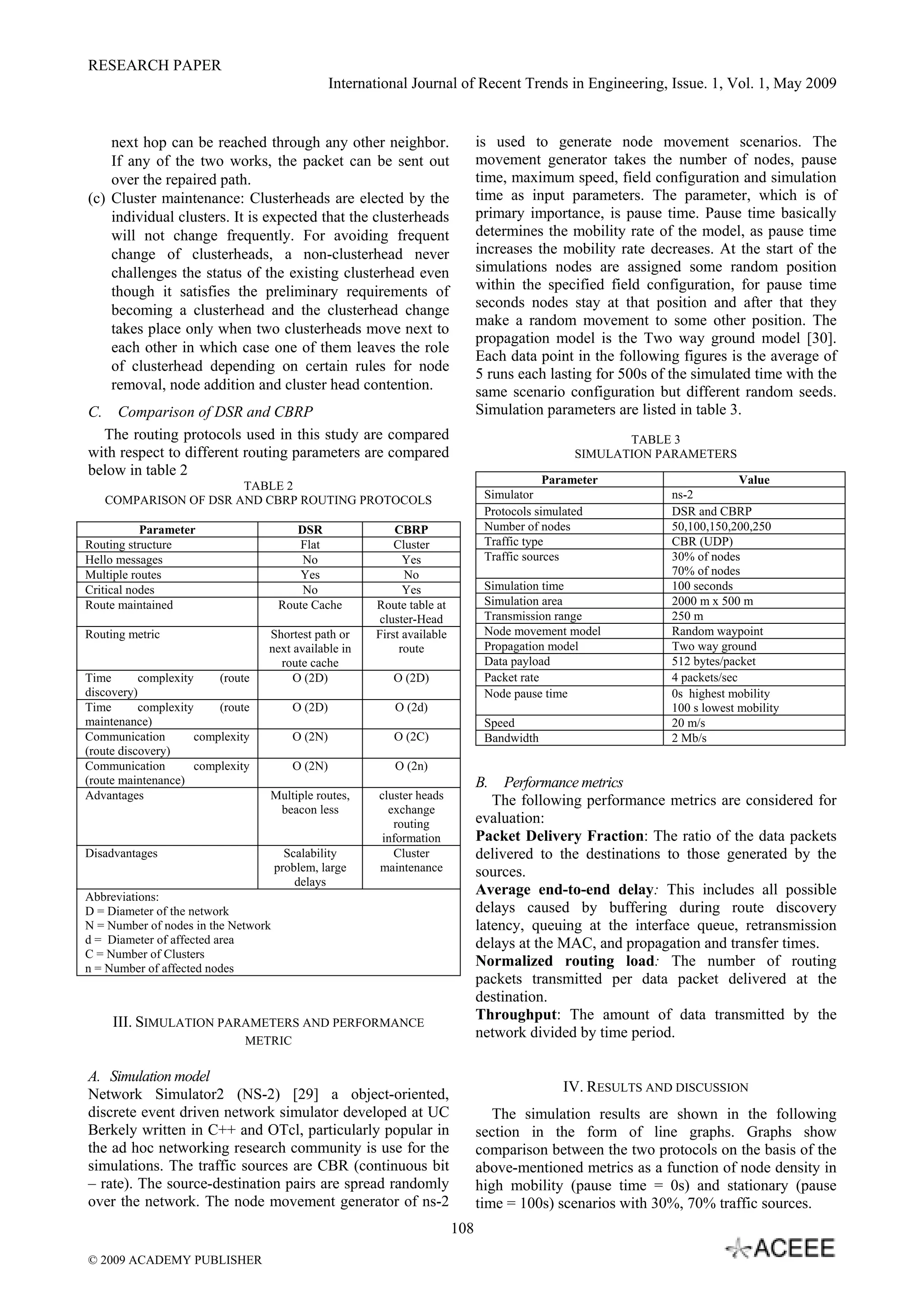 RESEARCH PAPER
International Journal of Recent Trends in Engineering, Issue. 1, Vol. 1, May 2009
108
next hop can be reached through any other neighbor.
If any of the two works, the packet can be sent out
over the repaired path.
(c) Cluster maintenance: Clusterheads are elected by the
individual clusters. It is expected that the clusterheads
will not change frequently. For avoiding frequent
change of clusterheads, a non-clusterhead never
challenges the status of the existing clusterhead even
though it satisfies the preliminary requirements of
becoming a clusterhead and the clusterhead change
takes place only when two clusterheads move next to
each other in which case one of them leaves the role
of clusterhead depending on certain rules for node
removal, node addition and cluster head contention.
C. Comparison of DSR and CBRP
The routing protocols used in this study are compared
with respect to different routing parameters are compared
below in table 2
TABLE 2
COMPARISON OF DSR AND CBRP ROUTING PROTOCOLS
Parameter DSR CBRP
Routing structure Flat Cluster
Hello messages No Yes
Multiple routes Yes No
Critical nodes No Yes
Route maintained Route Cache Route table at
cluster-Head
Routing metric Shortest path or
next available in
route cache
First available
route
Time complexity (route
discovery)
O (2D) O (2D)
Time complexity (route
maintenance)
O (2D) O (2d)
Communication complexity
(route discovery)
O (2N) O (2C)
Communication complexity
(route maintenance)
O (2N) O (2n)
Advantages Multiple routes,
beacon less
cluster heads
exchange
routing
information
Disadvantages Scalability
problem, large
delays
Cluster
maintenance
Abbreviations:
D = Diameter of the network
N = Number of nodes in the Network
d = Diameter of affected area
C = Number of Clusters
n = Number of affected nodes
III. SIMULATION PARAMETERS AND PERFORMANCE
METRIC
A. Simulation model
Network Simulator2 (NS-2) [29] a object-oriented,
discrete event driven network simulator developed at UC
Berkely written in C++ and OTcl, particularly popular in
the ad hoc networking research community is use for the
simulations. The traffic sources are CBR (continuous bit
– rate). The source-destination pairs are spread randomly
over the network. The node movement generator of ns-2
is used to generate node movement scenarios. The
movement generator takes the number of nodes, pause
time, maximum speed, field configuration and simulation
time as input parameters. The parameter, which is of
primary importance, is pause time. Pause time basically
determines the mobility rate of the model, as pause time
increases the mobility rate decreases. At the start of the
simulations nodes are assigned some random position
within the specified field configuration, for pause time
seconds nodes stay at that position and after that they
make a random movement to some other position. The
propagation model is the Two way ground model [30].
Each data point in the following figures is the average of
5 runs each lasting for 500s of the simulated time with the
same scenario configuration but different random seeds.
Simulation parameters are listed in table 3.
TABLE 3
SIMULATION PARAMETERS
B. Performance metrics
The following performance metrics are considered for
evaluation:
Packet Delivery Fraction: The ratio of the data packets
delivered to the destinations to those generated by the
sources.
Average end-to-end delay: This includes all possible
delays caused by buffering during route discovery
latency, queuing at the interface queue, retransmission
delays at the MAC, and propagation and transfer times.
Normalized routing load: The number of routing
packets transmitted per data packet delivered at the
destination.
Throughput: The amount of data transmitted by the
network divided by time period.
IV. RESULTS AND DISCUSSION
The simulation results are shown in the following
section in the form of line graphs. Graphs show
comparison between the two protocols on the basis of the
above-mentioned metrics as a function of node density in
high mobility (pause time = 0s) and stationary (pause
time = 100s) scenarios with 30%, 70% traffic sources.
Parameter Value
Simulator ns-2
Protocols simulated DSR and CBRP
Number of nodes 50,100,150,200,250
Traffic type CBR (UDP)
Traffic sources 30% of nodes
70% of nodes
Simulation time 100 seconds
Simulation area 2000 m x 500 m
Transmission range 250 m
Node movement model Random waypoint
Propagation model Two way ground
Data payload 512 bytes/packet
Packet rate 4 packets/sec
Node pause time 0s highest mobility
100 s lowest mobility
Speed 20 m/s
Bandwidth 2 Mb/s
© 2009 ACADEMY PUBLISHER
 