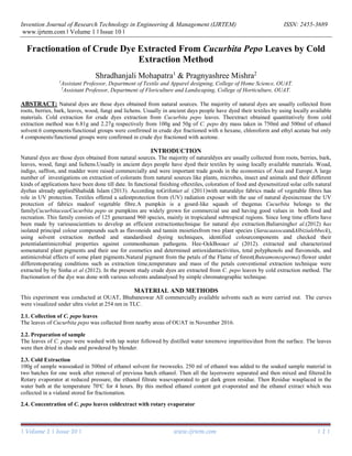 Invention Journal of Research Technology in Engineering & Management (IJRTEM) ISSN: 2455-3689
www.ijrtem.com ǁ Volume 1 ǁ Issue 10 ǁ
| Volume 1 | Issue 10 | www.ijrtem.com | 1 |
Fractionation of Crude Dye Extracted From Cucurbita Pepo Leaves by Cold
Extraction Method
Shradhanjali Mohapatra1
& Pragnyashree Mishra2
1
Assistant Professor, Department of Textile and Apparel designing, College of Home Science, OUAT.
2
Assistant Professor, Department of Floriculture and Landscaping, College of Horticulture, OUAT.
ABSTRACT: Natural dyes are those dyes obtained from natural sources. The majority of natural dyes are usually collected from
roots, berries, bark, leaves, wood, fungi and lichens. Usually in ancient days people have dyed their textiles by using locally available
materials. Cold extraction for crude dyes extraction from Cucurbita pepo leaves. Theextract obtained quantitatively from cold
extraction method was 6.81g and 2.27g respectively from 100g and 50g of C. pepo dry mass taken in 750ml and 500ml of ethanol
solvent.6 components/functional groups were confirmed in crude dye fractioned with n hexane, chloroform and ethyl acetate but only
4 components/functional groups were confirmed in crude dye fractioned with acetone.
INTRODUCTION
Natural dyes are those dyes obtained from natural sources. The majority of naturaldyes are usually collected from roots, berries, bark,
leaves, wood, fungi and lichens.Usually in ancient days people have dyed their textiles by using locally available materials. Woad,
indigo, saffron, and madder were raised commercially and were important trade goods in the economics of Asia and Europe.A large
number of investigations on extraction of colorants from natural sources like plants, microbes, insect and animals and their different
kinds of applications have been done till date. In functional finishing oftextiles, coloration of food and dyesensitized solar cells natural
dyehas already appliedShahid& Islam (2013). According toGrifoniet al. (2011)with naturaldye fabrics made of vegetable fibres has
role in UV protection. Textiles offered a safestprotection from (UV) radiation exposer with the use of natural dyesincrease the UV
protection of fabrics madeof vegetable fibre.A pumpkin is a gourd-like squash of thegenus Cucurbita belongs to the
familyCucurbitaceaeCucurbita pepo or pumpkins are widely grown for commercial use and having good values in both food and
recreation. This family consists of 125 generaand 960 species, mainly in tropicaland subtropical regions. Since long time efforts have
been made by variousscientists to develop an efficient extractiontechnique for natural dye extraction.Baliarsinghet al.(2012) has
isolated principal colour compounds such as flavonoids and tannin moietiesfrom two plant species (SaracaasocaandAlbizialebbeck),
using solvent extraction method and standardised dyeing techniques, identified colourcomponents and checked their
potentialantimicrobial properties against commonhuman pathogens. Hee-OckBooaet al (2012). extracted and characterized
somenatural plant pigments and their use for cosmetics and determined antioxidantactivities, total polyphenols and flavonoids, and
antimicrobial effects of some plant pigments.Natural pigment from the petals of the Flame of forest(Buteamonosperma) flower under
differentoperating conditions such as extraction time,temperature and mass of the petals conventional extraction technique were
extracted by by Sinha et al (2012). In the present study crude dyes are extracted from C. pepo leaves by cold extraction method. The
fractionation of the dye was done with various solvents andanalysed by simple chromatographic technique.
MATERIAL AND METHODS
This experiment was conducted at OUAT, Bhubaneswar All commercially available solvents such as were carried out. The curves
were visualized under ultra violet at 254 nm in TLC.
2.1. Collection of C. pepo leaves
The leaves of Cucurbita pepo was collected from nearby areas of OUAT in November 2016.
2.2. Preparation of sample
The leaves of C. pepo were washed with tap water followed by distilled water toremove impurities/dust from the surface. The leaves
were then dried in shade and powdered by blender.
2.3. Cold Extraction
100g of sample wassoaked in 500ml of ethanol solvent for twoweeks. 250 ml of ethanol was added to the soaked sample material in
two batches for one week after removal of previous batch ethanol. Then all the layerswere separated and then mixed and filtered.In
Rotary evaporator at reduced pressure, the ethanol filtrate wasevaporated to get dark green residue. Then Residue wasplaced in the
water bath at the temperature 70o
C for 4 hours. By this method ethanol content got evaporated and the ethanol extract which was
collected in a vialand stored for fractionation.
2.4. Concentration of C. pepo leaves coldextract with rotary evaporator
 