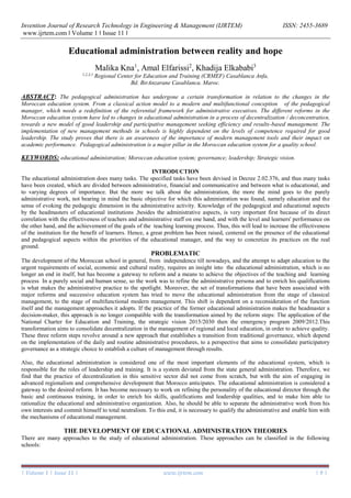 Invention Journal of Research Technology in Engineering & Management (IJRTEM) ISSN: 2455-3689
www.ijrtem.com ǁ Volume 1 ǁ Issue 11 ǁ
| Volume 1 | Issue 11 | www.ijrtem.com | 9 |
Educational administration between reality and hope
Malika Kna1
, Amal Elfarissi2
, Khadija Elkababi3
1,2,3,1
Regional Center for Education and Training (CRMEF) Casablanca Anfa,
Bd. BirAnzarane Casablanca. Maroc.
ABSTRACT: The pedagogical administration has undergone a certain transformation in relation to the changes in the
Moroccan education system. From a classical action model to a modern and multifunctional conception of the pedagogical
manager, which needs a redefinition of the referential framework for administrative executives. The different reforms in the
Moroccan education system have led to changes in educational administration in a process of decentralization / deconcentration,
towards a new model of good leadership and participative management seeking efficiency and results-based management. The
implementation of new management methods in schools is highly dependent on the levels of competence required for good
leadership. The study proves that there is an awareness of the importance of modern management tools and their impact on
academic performance. Pedagogical administration is a major pillar in the Moroccan education system for a quality school.
KEYWORDS: educational administration; Moroccan education system; governance; leadership; Strategic vision.
INTRODUCTION
The educational administration does many tasks. The specified tasks have been devised in Decree 2.02.376, and thus many tasks
have been created, which are divided between administrative, financial and communicative and between what is educational, and
to varying degrees of importance. But the more we talk about the administration, the more the mind goes to the purely
administrative work, not bearing in mind the basic objective for which this administration was found, namely education and the
sense of evoking the pedagogic dimension in the administrative activity. Knowledge of the pedagogical and educational aspects
by the headmasters of educational institutions ,besides the administrative aspects, is very important first because of its direct
correlation with the effectiveness of teachers and administrative staff on one hand, and with the level and learners' performance on
the other hand, and the achievement of the goals of the teaching learning process. Thus, this will lead to increase the effectiveness
of the institution for the benefit of learners. Hence, a great problem has been raised, centered on the presence of the educational
and pedagogical aspects within the priorities of the educational manager, and the way to concretize its practices on the real
ground.
PROBLEMATIC
The development of the Moroccan school in general, from independence till nowadays, and the attempt to adapt education to the
urgent requirements of social, economic and cultural reality, requires an insight into the educational administration, which is no
longer an end in itself, but has become a gateway to reform and a means to achieve the objectives of the teaching and learning
process In a purely social and human sense, so the work was to refine the administrative persona and to enrich his qualifications
is what makes the administrative practice to the spotlight. Moreover, the set of transformations that have been associated with
major reforms and successive education system has tried to move the educational administration from the stage of classical
management, to the stage of multifunctional modern management. This shift is dependent on a reconsideration of the function
itself and the management approaches it adopts. If the practice of the former educational administration makes the headmaster a
decision-maker, this approach is no longer compatible with the transformation aimed by the reform steps: The application of the
National Charter for Education and Training, the strategic vision 2015/2030 then the emergency program 2009/2012.This
transformation aims to consolidate decentralization in the management of regional and local education, in order to achieve quality.
These three reform steps revolve around a new approach that establishes a transition from traditional governance, which depend
on the implementation of the daily and routine administrative procedures, to a perspective that aims to consolidate participatory
governance as a strategic choice to establish a culture of management through results.
Also, the educational administration is considered one of the most important elements of the educational system, which is
responsible for the roles of leadership and training. It is a system deviated from the state general administration. Therefore, we
find that the practice of decentralization in this sensitive sector did not come from scratch, but with the aim of engaging in
advanced regionalism and comprehensive development that Morocco anticipates. The educational administration is considered a
gateway to the desired reform. It has become necessary to work on refining the personality of the educational director through the
basic and continuous training, in order to enrich his skills, qualifications and leadership qualities, and to make him able to
rationalize the educational and administrative organization. Also, he should be able to separate the administrative work from his
own interests and commit himself to total neutralism. To this end, it is necessary to qualify the administrative and enable him with
the mechanisms of educational management.
THE DEVELOPMENT OF EDUCATIONAL ADMINISTRATION THEORIES
There are many approaches to the study of educational administration. These approaches can be classified in the following
schools:
 