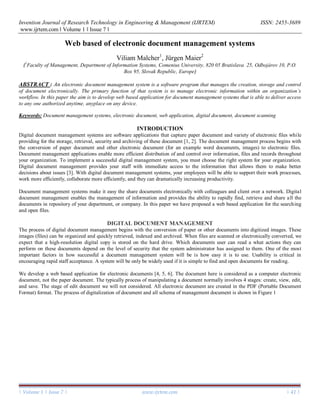 Invention Journal of Research Technology in Engineering & Management (IJRTEM) ISSN: 2455-3689
www.ijrtem.com ǁ Volume 1 ǁ Issue 7 ǁ
| Volume 1 | Issue 7 | www.ijrtem.com | 41 |
Web based of electronic document management systems
Viliam Malcher1
, Jürgen Maier2
(1
Faculty of Management, Department of Information Systems, Comenius University, 820 05 Bratislava 25, Odbojárov 10, P.O.
Box 95, Slovak Republic, Europe)
ABSTRACT : An electronic document management system is a software program that manages the creation, storage and control
of document electronically. The primary function of that system is to manage electronic information within an organization’s
workflow. In this paper the aim is to develop web based application for document management systems that is able to deliver access
to any one authorized anytime, anyplace on any device.
Keywords: Document management systems, electronic document, web application, digital document, document scanning
INTRODUCTION
Digital document management systems are software applications that capture paper document and variety of electronic files while
providing for the storage, retrieval, security and archiving of these document [1, 2]. The document management process begins with
the conversion of paper document and other electronic document (for an example word documents, images) to electronic files.
Document management applications enable more efficient distribution of and control over information, files and records throughout
your organization. To implement a successful digital management system, you must choose the right system for your organization.
Digital document management provides your staff with immediate access to the information that allows them to make better
decisions about issues [3]. With digital document management systems, your employees will be able to support their work processes,
work more efficiently, collaborate more efficiently, and they can dramatically increasing productivity.
Document management systems make it easy the share documents electronically with colleagues and client over a network. Digital
document management enables the management of information and provides the ability to rapidly find, retrieve and share all the
documents in repository of your department, or company. In this paper we have proposed a web based application for the searching
and open files.
DIGITAL DOCUMENT MANAGEMENT
The process of digital document management begins with the conversion of paper or other documents into digitized images. These
images (files) can be organized and quickly retrieved, indexed and archived. When files are scanned or electronically converted, we
expect that a high-resolution digital copy is stored on the hard drive. Which documents user can read a what actions they can
perform on these documents depend on the level of security that the system administrator has assigned to them. One of the most
important factors in how successful a document management system will be is how easy it is to use. Usability is critical in
encouraging rapid staff acceptance. A system will be only be widely used if it is simple to find and open documents for reading.
We develop a web based application for electronic documents [4, 5, 6]. The document here is considered as a computer electronic
document, not the paper document. The typically process of manipulating a document normally involves 4 stages: create, view, edit,
and save. The stage of edit document we will not considered. All electronic document are created in the PDF (Portable Document
Format) format. The process of digitalization of document and all schema of management document is shown in Figure 1
 