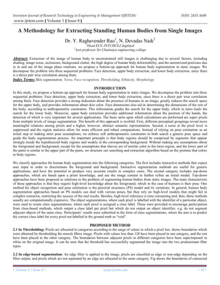 Invention Journal of Research Technology in Engineering & Management (IJRTEM) ISSN: 2455-3689
www.ijrtem.com ǁ Volume 1 ǁ Issue 8 ǁ
| Volume 1 | Issue 8 | www.ijrtem.com | 10 |
A Methodology for Extracting Standing Human Bodies from Single Images
Dr. Y. Raghavender Rao1
, N. Devadas Naik2
1
Head ECE JNTUHCEJ Jagtityal
2
Asst professor Sri Chaitanya engineering college
Abstract: Extraction of the image of human body in unconstrained still images is challenging due to several factors, including
shading, image noise, occlusions, background clutter, the high degree of human body deformability, and the unrestricted positions due
to in and out of the image plane rotations. we propose a bottom-up approach for human body segmentation in static images. We
decompose the problem into three sequential problems: Face detection, upper body extraction, and lower body extraction, since there
is a direct pair wise correlation among them.
Index Terms: Skin segmentation, Torso, Face recognition, Thresholding, Ethnicity, Morphology.
INTRODUCTION
In this study, we propose a bottom-up approach for human body segmentation in static images. We decompose the problem into three
sequential problems: Face detection, upper body extraction, and lower body extraction, since there is a direct pair wise correlation
among them. Face detection provides a strong indication about the presence of humans in an image, greatly reduces the search space
for the upper body, and provides information about skin color. Face dimensions also aid in determining the dimensions of the rest of
the body, according to anthropometric constraints. This information guides the search for the upper body, which in turns leads the
search for the lower body. Moreover, upper body extraction provides additional information about the position of the hands, the
detection of which is very important for several applications. The basic units upon which calculations are performed are super pixels
from multiple levels of image segmentation. The benefit of this approach is twofold. First, different perceptual groupings reveal more
meaningful relations among pixels and a higher, however, abstract semantic representation. Second, a noise at the pixel level is
suppressed and the region statistics allow for more efficient and robust computations. Instead of relying on pose estimation as an
initial step or making strict pose assumptions, we enforce soft anthropometric constraints to both search a generic pose space and
guide the body segmentation process. An important principle is that body regions should be comprised by segments that appear
strongly inside the hypothesized body regions and weakly in the corresponding background. Without making any assumptions about
the foreground and background, except for the assumptions that sleeves are of similar color to the torso region, and the lower part of
the pants is similar to the upper part of the pants, we structure our searching and extraction algorithm based on the premise that colors
in body regions.
We classify approaches for human body segmentation into the following categories. The first includes interactive methods that expect
user input in order to discriminate the foreground and background. Interactive segmentation methods are useful for generic
applications, and have the potential to produce very accurate results in complex cases. The second category includes top-down
approaches, which are based upon a priori knowledge, and use the image content to further refine an initial model. Top-down
approaches have been proposed as solutions to the problem of segmenting human bodies from static images. The main characteristic
of these approaches is that they require high-level knowledge about the foreground, which in the case of humans is their pose. One
method for object recognition and pose estimation is the pictorial structures (PS) model and its variations. In general, human body
segmentation approaches based on PS models can deal with various poses, but they rely on high-level models that might fail in
complex scenarios, restricting the success of the end results. Besides, high-level inference is time consuming and, thus, these methods
usually are computationally expensive. The object segmentations, where each pixel is labelled with the identifier of a particular object,
were used to create class segmentations, where each pixel is assigned a class label. These were provided to encourage participation
from class-based methods, which output a class label per pixel but which do not output an object identifier, e.g. do not segment
adjacent objects of the same class. Participants’ results were submitted in the form of class segmentations, where the aim is to predict
the correct class label for every pixel not labelled in the ground truth as “void”.
PROPOSED METHOD
2.1 In Thresholding: Pixels are allocated to categories according to the range of values in which a pixel lies. shows boundaries which
were obtained by thresholding the muscle fibres image. Pixels with values less than 128 have been placed in one category, and the rest
have been placed in the other category. The boundaries between adjacent pixels in different categories have been superimposed in
white on the original image. It can be seen that the threshold has successfully segmented the image into the two predominant fiber
types.
2.2 In edge-based segmentation: An edge filter is applied to the image, pixels are classified as edge or non-edge depending on the
filter output, and pixels which are not separated by an edge are allocated to the same category. Fig shows the boundaries of connected
 
