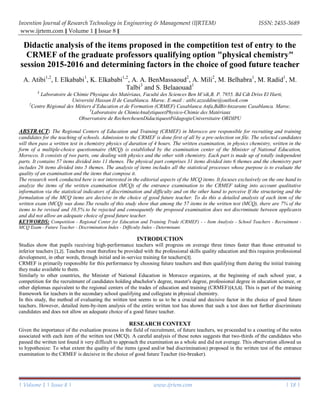 Invention Journal of Research Technology in Engineering & Management (IJRTEM) ISSN: 2455-3689
www.ijrtem.com ǁ Volume 1 ǁ Issue 8 ǁ
| Volume 1 | Issue 8 | www.ijrtem.com | 18 |
Didactic analysis of the items proposed in the competition test of entry to the
CRMEF of the graduate professors qualifying option "physical chemistry"
session 2015-2016 and determining factors in the choice of good future teacher
A. Atibi1,2
, I. Elkababi1
, K. Elkababi1,2
, A. A. BenMassaoud2
, A. Mili2
, M. Belhabra1
, M. Radid1
, M.
Talbi3
and S. Belaaouad1
1
Laboratoire de Chimie Physique des Matériaux, Faculté des Sciences Ben M’sik,B. P. 7955. Bd Cdt Driss El Harti,
Université Hassan II de Casablanca. Maroc. E-mail : atibi.azzeddine@outlook.com
2
Centre Régional des Métiers d’Education et de Formation (CRMEF) Casablanca Anfa,BdBirAnzarane Casablanca. Maroc.
3
Laboratoire de ChimieAnalytiqueetPhysico-Chimie des Matériaux
Observatoire de RecherchesenDidactiqueetPédagogieUniversitaire ORDIPU
ABSTRACT: The Regional Centers of Education and Training (CRMEF) in Morocco are responsible for recruiting and training
candidates for the teaching of schools. Admission to the CRMEF is done first of all by a pre-selection on file. The selected candidates
will then pass a written test in chemistry physics of duration of 4 hours. The written examination, in physics chemistry, written in the
form of a multiple-choice questionnaire (MCQ) is established by the examination center of the Minister of National Education,
Morocco. It consists of two parts, one dealing with physics and the other with chemistry. Each part is made up of totally independent
parts. It contains 57 items divided into 11 themes. The physical part comprises 31 items divided into 6 themes and the chemistry part
includes 26 items divided into 5 themes. The analysis of items includes all the statistical processes whose purpose is to evaluate the
quality of an examination and the items that compose it.
The research work conducted here is not interested in the editorial aspects of the MCQ items. It focuses exclusively on the one hand to
analyze the items of the written examination (MCQ) of the entrance examination to the CRMEF taking into account qualitative
information via the statistical indicators of discrimination and difficulty and on the other hand to perceive If the structuring and the
formulation of the MCQ items are decisive in the choice of good future teacher. To do this a detailed analysis of each item of the
written exam (MCQ) was done.The results of this study show that among the 57 items in the written test (MCQ), there are 7% of the
items to be revised and 10.5% to be rejected and consequently the proposed examination does not discriminate between applicants
and did not allow an adequate choice of good future teacher.
KEYWORDS: Competition - Regional Center for Education and Training Trade (CRMEF) - - Item Analysis - School Teachers - Recruitment -
MCQ Exam - Future Teacher - Discrimination Index - Difficulty Index - Determinant.
INTRODUCTION
Studies show that pupils receiving high-performance teachers will progress on average three times faster than those entrusted to
inferior teachers [1,2]. Teachers must therefore be provided with the professional skills quality education and this requires professional
development, in other words, through initial and in-service training for teachers[3].
CRMEF is primarily responsible for this performance by choosing future teachers and then qualifying them during the initial training
they make available to them.
Similarly to other countries, the Minister of National Education in Morocco organizes, at the beginning of each school year, a
competition for the recruitment of candidates holding abachelor's degree, master's degree, professional degree in education science, or
other diplomas equivalent to the regional centers of the trades of education and training (CRMEF)[4,5,6]. This is part of the training
framework for teachers in the secondary school qualifying and collegiate in physical chemistry.
In this study, the method of evaluating the written test seems to us to be a crucial and decisive factor in the choice of good future
teachers. However, detailed item-by-item analysis of the entire written test has shown that such a test does not further discriminate
candidates and does not allow an adequate choice of a good future teacher.
RESEARCH CONTEXT
Given the importance of the evaluation process in the field of recruitment, of future teachers, we proceeded to a counting of the notes
associated with each item of the written test (MCQ). A careful analysis of these notes suggests that two-thirds of the candidates who
passed the written test found it very difficult to approach the examination as a whole and did not average. This observation allowed us
to hypothesize: To what extent the quality of the items (good and/or bad discrimination) proposed in the written test of the entrance
examination to the CRMEF is decisive in the choice of good future Teacher (tie-breaker).
 