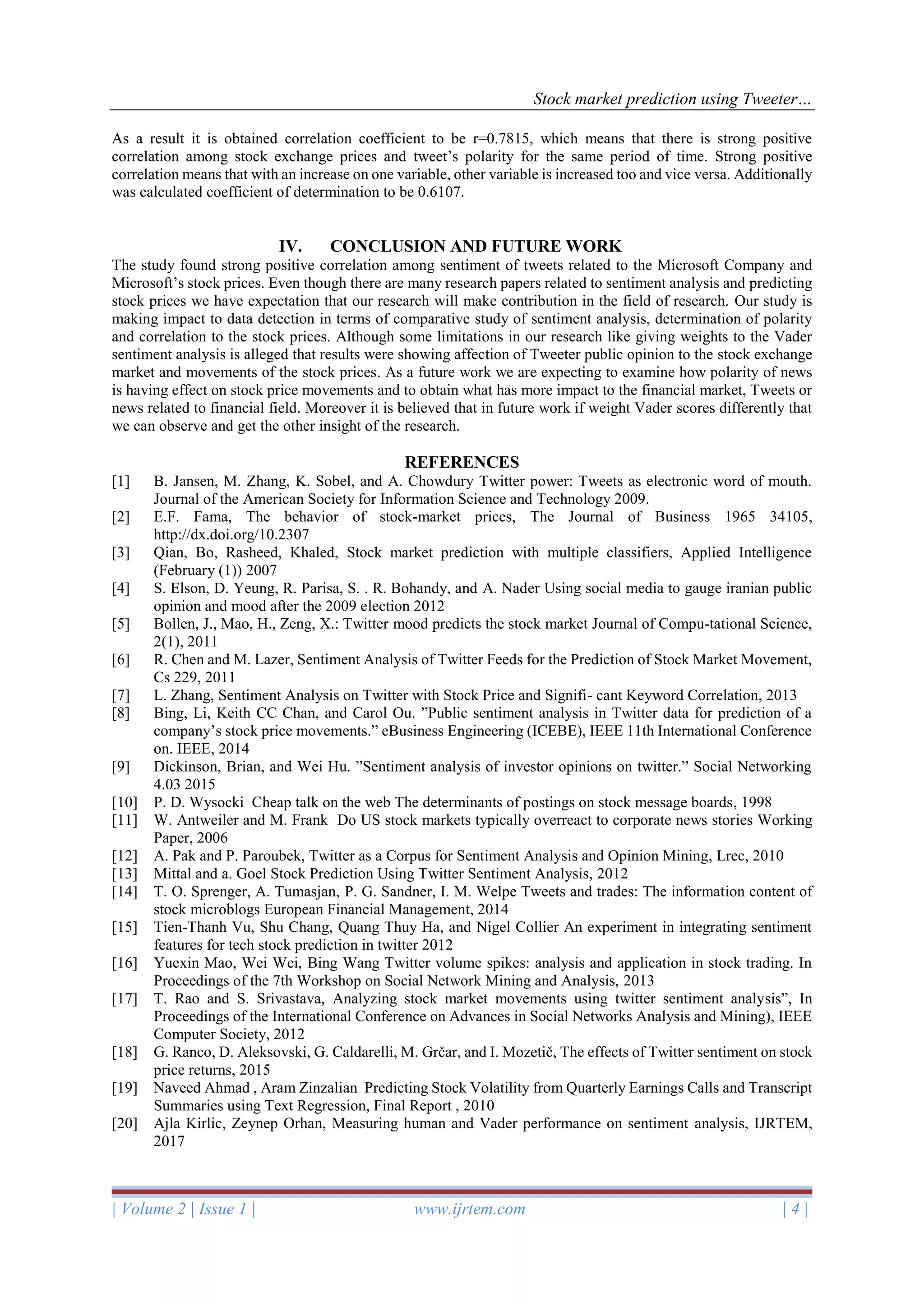 Stock market prediction using Tweeter…
| Volume 2 | Issue 1 | www.ijrtem.com | 4 |
As a result it is obtained correlation coefficient to be r=0.7815, which means that there is strong positive
correlation among stock exchange prices and tweet’s polarity for the same period of time. Strong positive
correlation means that with an increase on one variable, other variable is increased too and vice versa. Additionally
was calculated coefficient of determination to be 0.6107.
IV. CONCLUSION AND FUTURE WORK
The study found strong positive correlation among sentiment of tweets related to the Microsoft Company and
Microsoft’s stock prices. Even though there are many research papers related to sentiment analysis and predicting
stock prices we have expectation that our research will make contribution in the field of research. Our study is
making impact to data detection in terms of comparative study of sentiment analysis, determination of polarity
and correlation to the stock prices. Although some limitations in our research like giving weights to the Vader
sentiment analysis is alleged that results were showing affection of Tweeter public opinion to the stock exchange
market and movements of the stock prices. As a future work we are expecting to examine how polarity of news
is having effect on stock price movements and to obtain what has more impact to the financial market, Tweets or
news related to financial field. Moreover it is believed that in future work if weight Vader scores differently that
we can observe and get the other insight of the research.
REFERENCES
[1] B. Jansen, M. Zhang, K. Sobel, and A. Chowdury Twitter power: Tweets as electronic word of mouth.
Journal of the American Society for Information Science and Technology 2009.
[2] E.F. Fama, The behavior of stock-market prices, The Journal of Business 1965 34105,
http://dx.doi.org/10.2307
[3] Qian, Bo, Rasheed, Khaled, Stock market prediction with multiple classifiers, Applied Intelligence
(February (1)) 2007
[4] S. Elson, D. Yeung, R. Parisa, S. . R. Bohandy, and A. Nader Using social media to gauge iranian public
opinion and mood after the 2009 election 2012
[5] Bollen, J., Mao, H., Zeng, X.: Twitter mood predicts the stock market Journal of Compu-tational Science,
2(1), 2011
[6] R. Chen and M. Lazer, Sentiment Analysis of Twitter Feeds for the Prediction of Stock Market Movement,
Cs 229, 2011
[7] L. Zhang, Sentiment Analysis on Twitter with Stock Price and Signifi- cant Keyword Correlation, 2013
[8] Bing, Li, Keith CC Chan, and Carol Ou. ”Public sentiment analysis in Twitter data for prediction of a
company’s stock price movements.” eBusiness Engineering (ICEBE), IEEE 11th International Conference
on. IEEE, 2014
[9] Dickinson, Brian, and Wei Hu. ”Sentiment analysis of investor opinions on twitter.” Social Networking
4.03 2015
[10] P. D. Wysocki Cheap talk on the web The determinants of postings on stock message boards, 1998
[11] W. Antweiler and M. Frank Do US stock markets typically overreact to corporate news stories Working
Paper, 2006
[12] A. Pak and P. Paroubek, Twitter as a Corpus for Sentiment Analysis and Opinion Mining, Lrec, 2010
[13] Mittal and a. Goel Stock Prediction Using Twitter Sentiment Analysis, 2012
[14] T. O. Sprenger, A. Tumasjan, P. G. Sandner, I. M. Welpe Tweets and trades: The information content of
stock microblogs European Financial Management, 2014
[15] Tien-Thanh Vu, Shu Chang, Quang Thuy Ha, and Nigel Collier An experiment in integrating sentiment
features for tech stock prediction in twitter 2012
[16] Yuexin Mao, Wei Wei, Bing Wang Twitter volume spikes: analysis and application in stock trading. In
Proceedings of the 7th Workshop on Social Network Mining and Analysis, 2013
[17] T. Rao and S. Srivastava, Analyzing stock market movements using twitter sentiment analysis”, In
Proceedings of the International Conference on Advances in Social Networks Analysis and Mining), IEEE
Computer Society, 2012
[18] G. Ranco, D. Aleksovski, G. Caldarelli, M. Grčar, and I. Mozetič, The effects of Twitter sentiment on stock
price returns, 2015
[19] Naveed Ahmad , Aram Zinzalian Predicting Stock Volatility from Quarterly Earnings Calls and Transcript
Summaries using Text Regression, Final Report , 2010
[20] Ajla Kirlic, Zeynep Orhan, Measuring human and Vader performance on sentiment analysis, IJRTEM,
2017
 
