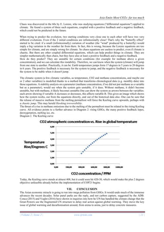 Asia Emits Most CO2s: far too much
| Volume 2 | Issue 2 | www.ijrtem.com | 11 |
Chaos was discovered in the 60s by E. Lorenz, who was studying equations ("differential equations") applied to
climate. He found a system of three such equations, coupled with a positive feedback and a negative feedback,
which could not be predicted in the future.
When trying to predict the evolution, two starting conditions very close one to each other will have two very
different evolutions. Even if the 2 initial conditions are infinitesimally close! That's why the "butterfly effect"
started to be cited: if a small (infinitesimally) variation of weather (the "wind" produced by a butterfly) would
imply a big variation in the weather far from there. In fact, this is wrong, because the Lorenz equations are too
simple for climate, and are simply wrong for climate. So chaos equations are useless to predict, even if climate is
chaotic. But there are other coupled differential equations, which can help predict things in climate. They are
simpler mathematically than chaos, but they have also at least a positive feedback and a negative feedback.
How do they predict? They are unstable for certain conditions (for example for methane above a given
concentration), and we can calculate this instability. Therefore, we can know when the system (climate) will jump
from one state to another. Practically, it can be: Earth temperature jumps form 17 degrees in 5 years to 20 degrees
in 6 years. The positive feedback is necessary for the system to jump, and the negative feedback is necessary for
the system to be stable when it doesn't jump.
The climatic system (a few climatic variables, as temperature, CO2 and methane concentrations, and maybe one
or 2 other variables) is modelled thanks to a method that transforms chronological data (e.g. monthly data) into
those equations. A stability analysis on a parameter (methane concentration, if we did not put methane as a variable
but as a parameter), would see when the system gets unstable, if it does. Without methane, it didn't become
unstable, but with methane, it likely becomes unstable.One can show the system as arrows between the variables:
each arrow showing if variable A increases or decreases, this affects variable B. This gives an image which shows
how the system works, out from the equations directly, and out of the historical data also. One can be sure that
the release of massive methane from the melting permafrost will force the Keeling curve upwards, perhaps with
a chaotic jump. This may herald Hawking irreversibility.
The threat of a rise in methane emissions due to the melting of the permafrost must be related to the rising Keeling
curve. All evidence points to a further advance in Diagram 2: rising GHGs, the many positive feedback lopes,
deoxygenation, melting ice, etc.
Diagram 2. The Keeling curve
Today, the Keeling curve stands at almost 408, but it could soon hit 420-30, which would make the plus 2 degrees
objective unfeasible already before the implementation of COP21 begins.
VII. CONCLUSION
The Asian economic miracle is going to run into mega pollution from GHGs. It would undo much of the immense
advances the recent decades. Solar panel parks are the reply, and not carbon capture, suggested by the ADB.
Conca (2015) and Vogler (2016) have shown in inquiries into how he UN has handled the climate change that the
Great Powers use the fragmented UN structure to delay real action against global warming. They move the key
issue of global warming and decarbonisation around, from arena to arena, just to delay concrete measures.
 