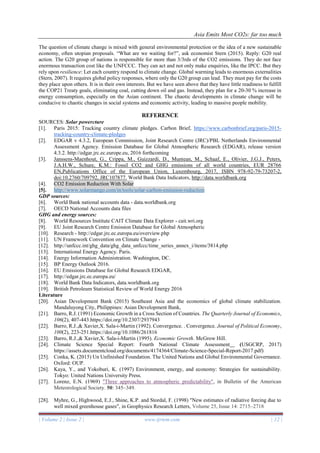 Asia Emits Most CO2s: far too much
| Volume 2 | Issue 2 | www.ijrtem.com | 12 |
The question of climate change is mixed with general environmental protection or the idea of a new sustainable
economy, often utopian proposals. “What are we waiting for?”, ask economist Stern (2015). Reply: G20 real
action. The G20 group of nations is responsible for more than 3/3rds of the CO2 emissions. They do not face
enormous transaction cost like the UNFCCC. They can act and not only make enquiries, like the IPCC. But they
rely upon resilience: Let each country respond to climate change. Global warming leads to enormous externalities
(Stern, 2007). It requires global policy responses, where only the G20 group can lead. They must pay for the costs
they place upon others. It is in their own interests. But we have seen above that they have little readiness to fulfill
the COP21 Treaty goals, eliminating coal, cutting down oil and gas. Instead, they plan for a 20-30 % increase in
energy consumption, especially on the Asian continent. The chaotic developments in climate change will be
conducive to chaotic changes in social systems and economic activity, leading to massive people mobility.
REFERENCE
SOURCES: Solar powercture
[1]. Paris 2015: Tracking country climate pledges. Carbon Brief, https://www.carbonbrief.org/paris-2015-
tracking-country-climate-pledges
[2]. EDGAR v 4.3.2, European Commission, Joint Research Centre (JRC)/PBL Netherlands Environmental
Assessment Agency. Emission Database for Global Atmospheric Research (EDGAR), release version
4.3.2. http://edgar.jrc.ec.europe.eu, 2016 forthcoming
[3]. Janssens-Maenhout, G., Crippa, M., Guizzardi, D., Muntean, M., Schaaf, E., Olivier, J.G.J., Peters,
J.A.H.W., Schure, K.M.: Fossil CO2 and GHG emissions of all world countries, EUR 28766
EN,Publications Office of the European Union, Luxembourg, 2017, ISBN 978-92-79-73207-2,
doi:10.2760/709792, JRC107877. World Bank Data Indicators, http://data.worldbank.org
[4]. CO2 Emission Reduction With Solar
[5]. http://www.solarmango.com/in/tools/solar-carbon-emission-reduction
GDP sources:
[6]. World Bank national accounts data - data.worldbank.org
[7]. OECD National Accounts data files
GHG and energy sources:
[8]. World Resources Institute CAIT Climate Data Explorer - cait.wri.org
[9]. EU Joint Research Centre Emission Database for Global Atmospheric
[10]. Research - http://edgar.jrc.ec.europa.eu/overview.php
[11]. UN Framework Convention on Climate Change -
[12]. http://unfccc.int/ghg_data/ghg_data_unfccc/time_series_annex_i/items/3814.php
[13]. International Energy Agency. Paris.
[14]. Energy Information Administration. Washington, DC.
[15]. BP Energy Outlook 2016.
[16]. EU Emissions Database for Global Research EDGAR,
[17]. http://edgar.jrc.ec.europa.eu/
[18]. World Bank Data Indicators, data.worldbank.org
[19]. British Petroleum Statistical Review of World Energy 2016
Literature
[20]. Asian Development Bank (2015) Southeast Asia and the economics of global climate stabilization.
Mandaluyong City, Philippines: Asian Development Bank,
[21]. Barro, R.J. (1991) Economic Growth in a Cross Section of Countries. The Quarterly Journal of Economics,
106(2), 407-443.https://doi.org/10.2307/2937943
[22]. Barro, R.J.,& Xavier,X. Sala-i-Martin (1992). Convergence. . Convergence. Journal of Political Economy,
100(2), 223-251.https://doi.org/10.1086/261816
[23]. Barro, R.J.,& Xavier,X. Sala-i-Martin (1995). Economic Growth. McGrow Hill.
[24]. Climate Science Special Report: Fourth National Climate Assessment (USGCRP, 2017)
https://assets.documentcloud.org/documents/4174364/Climate-Science-Special-Report-2017.pdf)
[25]. Conka, K. (2015) Un Unfinished Foundation. The United Nations and Global Environmental Governance.
Oxford: OUP.
[26]. Kaya, Y., and Yokoburi, K. (1997) Environment, energy, and economy: Strategies for sustainability.
Tokyo: United Nations University Press.
[27]. Lorenz, E.N. (1969) "Three approaches to atmospheric predictability", in Bulletin of the American
Meteorological Society. 50: 345–349.
[28]. Myhre, G., Highwood, E.J., Shine, K.P. and Stordal, F. (1998) "New estimates of radiative forcing due to
well mixed greenhouse gases", in Geophysics Research Letters, Volume 25, Issue 14: 2715–2718
 