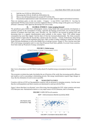 Asia Emits Most CO2s: far too much
| Volume 2 | Issue 2 | www.ijrtem.com | 2 |
i) Stall the rise if CO2s by 2020 (GOAL I);
ii) Decreasing the CO2s by 30-40% by 2030 (GOAL II);
iii) More or less full decarbonisation by around 2075 (GOAL III);
iv) Decentralised implementation under international oversight, financial support and technical assistance.
These are enormous goals, as only one country – Uruguay – is near GOAL I and GOAL II. Can they be
implemented? Will the Asian miracle economies implement them or will they renege in this giant ocean PD game
(Prisoner’s dilemma)? Only Japan has decreasing CO2 curves today.
II. GLOBAL ENERGY: Asian surging demand
The greenhouse gases (GHG) have anthropogenic sources, being linked with socio-economic development or
economic growth via the consumption of energy, especially the burning of fossil fuels, use of cement and the
emission of methane from land sinks, cows, microbes, etc. The UNFCCC has focused on halting CO2s and
decreasing them in a gigantic decarbonisation policy globally in this century. Since 1970, global energy
consumption has more than tripped. And the share of Asia has increased phenomenally. The Asian economic
miracle started in Japan after the Second War, spread to the four miracles – Taiwan, South Korea, Hong Kong
and Singapore – only to include mainland China since 1980, in order to further widening to South East Asia and
South Asia plus Kazakhstan as well as the Middle East oil and gas tycoons (Figure 2). Now Asia has more than
50% of all energy consumption and it is more than 80 percent fossil fuels, globally. In several Asian countries,
fossil fuels make up 90 percent of energy consumption.
FIGURE 2. Global energy
http://www.climatedepot.com/2017/06/21/reality-check-85-of-global-energy-consumption-based-on-fossil-
fuels/
This economic revolution has made Asia harbor the set of factories of the world, thus increasing quickly affluence
and wealth as well as succeeding in diminishing poverty. But energy transformation requires huge changes in
Asia, like the elimination of coal as soon as possible.
III. NO KUZNET’S CURVE
Countries with lots of CO2 are big population countries with an advanced or emerging economy. Asia has more
than the world population and these countries are determined to catch-up with the West.
Figure 3 shows that there is no Kuznets’ curve (first rising, then descending) for CO2: richer countries emit more
CO2 than poor ones. International aviation is a very major source of CO2 emissions, and it is booming.
FIGURE 3. GDP-COP for all countries
 