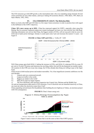 Asia Emits Most CO2s: far too much
| Volume 2 | Issue 2 | www.ijrtem.com | 3 |
The CO2 emissions go with GDP growth, as the intermediate link is the ever expanding energy demand. Several
Asian economies are now either mature, catch-up or taking-off economies (Rostov, 1960; Barro, 1991; Barro, &
Sala-i-Martin, 1992, 1995).
IV. CO2 EMISSIONS IN ASIAN: The Defection Risk
Below we look at the GDP and CO2 links in a few major Asian economies in order to position hem with regard
to the fulfilment of the COP21 objectives.
China: 20% more energy up to 2030 : China has expressed support for COP21, especially when smog hits
Beijing. But its economic expansion endeavours remain unchanged, not least over Asia with the New Silk Road.
Alarming information now arrives that China, the biggest emitter of CO2s, will not succeed to halt its curve for
CO2s due to hydro power shortages. Instead, it counts upon some 3 per cent increases the nearest 1-2 years – see
Figure 4.
FIGURE 4. China: GDP and CO2s: y = 0,46x, R² = 0,98
Will China renege upon both GOAL I, halting the increase in CO2s, and GOAL II, reducing CO2s by some 30
per cent in 10 years? Promises and intensions are one thing, defect, but real life developments are another matter.
All countries in this CPR can at any time renege, the US has already done being not willing to pay to the Super
Fund.
China invests in both nuclear power and modern renewables. Yet, it has magnificent economic ambitions over the
next decades:
i) Airports and own constructed aircraft;
ii) Largest air traffic in the world;
iii) Biggest car market in the world’
iv) More SUVs and ever larger engines;
v) The New Silk Road: infra structure expansion into Central Asia, Pakistan and the Middle East.
Air and sea transportation adds much to CO2 emissions. Even if electrical cars are launched massively in China,
one must ask where the electricity comes from. Coal?
China expanding outward meets first Kazakhstan when building the new highway to Turkey, an enormous project
with CO2 consequences.
FIGURE 5. China’s future energy mix
Figure 5 send a vision of a future that is not the same as that of the COP21 project.
 