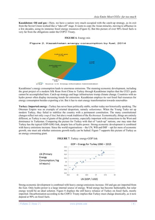 Asia Emits Most CO2s: far too much
| Volume 2 | Issue 2 | www.ijrtem.com | 4 |
Kazakhstan: Oil and gas : Here, we have a nation very much occupied with the catch-up strategy, as its exit
from the Soviet Union worked like a “take-off” stage. It wants to copy the Asian miracles, moving to affluence in
a few decades, using its immense fossil energy resources (Figure 6). But this picture of over 90% fossil fuels is
very far from the obligations under the COP21 Treaty.
FIGURE 6. Energy mix
Kazakhstan’s energy consumption leads to enormous emissions. The stunning economic development, including
the great project of a modern Silk Roan from China to Turkey through Kazakhstan implies that the CO21 goals
cannot be accomplished here. Catch-up strategy and huge infrastructure trump climate change. Countries with no
hydro power often display increasing trends for emissions. Kazahkstan employs its vast fossil fuel resources for
energy consumpton besides exporting a lot. But it has to start energy transformation towards renewables
Turkey: Imported energy : Turkey has never been politically stable, neither today nor historically speaking. The
Ottoman Empire was an example of oriental despotism, namely sultanismus. When the Young Turks set up
modern Turkey, they failed to stabilize the country with a permanent constitution. The many constitutional
changes reflect not only coup d’état, but also a weak tradition of the Rechtsstaat. Economically, things are entirely
different, as Turkey is one of giants of the global economy, especially important with connections to the West and
dominance in Turkestan. Comparing the picture for Turkey with that of “catch-up” nations, one may state that
Turkey has the typical GDP-GHG link, despite lots of hydro power. Strong economic development is combined
with heavy emissions increase. Since the world organisations – the UN, WB and IMF – opt for more of economic
growth, one must ask whether emissions growth really can be halted. Figure 7 supports this picture of Turkey as
an energy consuming giant.
FIGURE 7. Turkey: energy-GDP link
Strong economic development is combined with heavy energy-emissions increase. Oil and gas are imported from
the East. Only hydro power is a large internal source of energy. Wind energy has become fashionable, but solar
energy would be an ideal solution. Figure 8 displays the still heavy reliance of Turkey on fossil fuels, mostly
imported. Decarbonisation according to the COP21 Treaty implies that Turkey must change drastically, as it now
depend at 90% on fossil fuels.
 