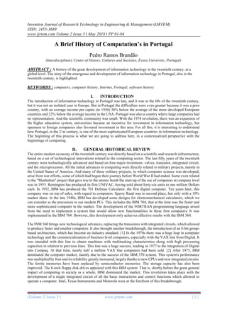 Invention Journal of Research Technology in Engineering & Management (IJRTEM)
ISSN: 2455-3689
www.ijrtem.com Volume 2 Issue 5 ǁ May 2018 ǁ PP 01-04
|Volume 2| Issue 5 | www.ijrtem.com | 1 |
A Brief History of Computation’s in Portugal
Pedro Ramos Brandão
(Interdisciplinary Center of History, Cultures and Societies, Évora University, Portugal)
ABSTRACT : A history of the great development of information technology in the twentieth century, at a
global level. The story of the emergence and development of information technology in Portugal, also in the
twentieth century, is highlighted.
KEYWORDS : computers, computer history, Internet, Portugal, software history.
I. INTRODUCTION
The introduction of information technology in Portugal was late, and it was in the 60s of the twentieth century,
but it was not an isolated case in Europe. But in Portugal the difficulties were even greater because it was a poor
country, with an average income per capita (in 1950) 38% below the average of the more developed European
countries and 22% below the average income in the USA. Portugal was also a country where large companies had
no representation. And the scientific community was small. With the 1974 revolution, there was an expansion of
the higher education system, universities became an incentive for investment in information technology, but
openness to foreign companies also favoured investment in this area. For all this, it is interesting to understand
how Portugal, in the 21st century, is one of the most sophisticated European countries in information technology.
The beginning of this process is what we are going to address here, in a contextualized perspective with the
beginnings of computing.
II. GENERAL HISTORICAL REVIEW
The entire modern economy of the twentieth century was directly based on a scientific and research infrastructure,
based on a set of technological innovations related to the computing sector. The last fifty years of the twentieth
century were technologically advanced and based on four major inventions: valves, transistor, integrated circuit,
and the microprocessor. All the initial advances in computing were directly related to military projects, mainly in
the United States of America. And many of these military projects, in which computer science was developed,
arise from war efforts, some of which had begun their journey before World War II had ended. Some even related
to the "Manhattan" project that gave rise to the atomic bomb the start-up of the use of computers at company level
was in 1955. Remington has produced its first UNIVAC, having sold about forty-six units to one million Dollars
each. In 1952, IBM has produced the 701 Defense Calculator, the first digital computer. Ten years later, this
company was on top of sales, with regard to computers. Sperry Rand was in second place, but only with a 10%
market share. In the late 1940s, IBM has developed some designs for electromechanical calculators, which we
can consider as the precursors to our modern PCs. This includes the IBM 704, that at the time was the faster and
more sophisticated computer in the market. The development of the FORTRAN programming language arised
from the need to implement a system that would allow new functionalities in these first computers. It was
implemented in the IBM 704. However, this development only achieves effective results with the IBM 360.
The INM 360 brings new technological advances, replacing the transistors with integrated circuits, which allowed
to produce faster and smaller computers. It also brought another breakthrough, the introduction of an 8-bit group-
based architecture, which has become an industry standard. [1] In the 1970s there was a huge leap in computer
technology and the commercialization of business level computers, especially with the VAX line from Digital. It
was intended with this line to obtain machines with multitasking characteristics along with high processing
capacities in relation to previous lines. This line was a huge success, leading in 1977 to the integration of Digital
into Compaq. At that time, nearly half a million VAX line computers had been sold. [2] After 1975, IBM
dominated the computer market, mainly due to the success of the IBM 370 system. This system's performance
was multiplied by four and its reliability greatly increased, largely thanks to new CPUs and new integrated circuits.
The ferrite memories have been replaced by semiconductor memories. The storage capacity has also been
improved. The 8-inch floppy disk drives appeared with this IBM system. That is, shortly before the great general
impact of computing in society as a whole, IBM dominated the market. This revolution takes place with the
development of a single integrated circuit of all the basic instructions and control functions which allowed to
operate a computer. Intel, Texas Instruments and Motorola were at the forefront of this breakthrough.
 