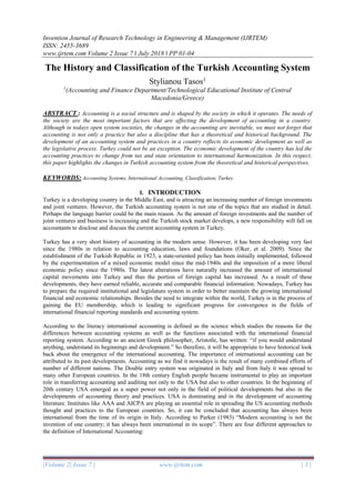 Invention Journal of Research Technology in Engineering & Management (IJRTEM)
ISSN: 2455-3689
www.ijrtem.com Volume 2 Issue 7 ǁ July 2018 ǁ PP 01-04
|Volume 2| Issue 7 | www.ijrtem.com | 1 |
The History and Classification of the Turkish Accounting System
Stylianou Tasos1
1
(Accounting and Finance Department/Technological Educational Institute of Central
Macedonia/Greece)
ABSTRACT : Accounting is a social structure and is shaped by the society in which it operates. The needs of
the society are the most important factors that are affecting the development of accounting in a country.
Although in todays open system societies, the changes in the accounting are inevitable, we must not forget that
accounting is not only a practice but also a discipline that has a theoretical and historical background. The
development of an accounting system and practices in a country reflects its economic development as well as
the legislative process. Turkey could not be an exception. The economic development of the country has led the
accounting practices to change from tax and state orientation to international harmonization. In this respect,
this paper highlights the changes in Turkish accounting system from the theoretical and historical perspectives.
KEYWORDS: Accounting Systems, International Accounting, Classification, Turkey.
I. INTRODUCTION
Turkey is a developing country in the Middle East, and is attracting an increasing number of foreign investments
and joint ventures. However, the Turkish accounting system is not one of the topics that are studied in detail.
Perhaps the language barrier could be the main reason. As the amount of foreign investments and the number of
joint ventures and business is increasing and the Turkish stock market develops, a new responsibility will fall on
accountants to disclose and discuss the current accounting system in Turkey.
Turkey has a very short history of accounting in the modern sense. However, it has been developing very fast
since the 1980s in relation to accounting education, laws and foundations (Oker, et al. 2009). Since the
establishment of the Turkish Republic in 1923, a state-oriented policy has been initially implemented, followed
by the experimentation of a mixed economic model since the mid-1940s and the imposition of a more liberal
economic policy since the 1980s. The latest alterations have naturally increased the amount of international
capital movements into Turkey and thus the portion of foreign capital has increased. As a result of these
developments, they have earned reliable, accurate and comparable financial information. Nowadays, Turkey has
to prepare the required institutional and legislature system in order to better maintain the growing international
financial and economic relationships. Besides the need to integrate within the world, Turkey is in the process of
gaining the EU membership, which is leading to significant progress for convergence in the fields of
international financial reporting standards and accounting system.
According to the literacy international accounting is defined as the science which studies the reasons for the
differences between accounting systems as well as the functions associated with the international financial
reporting system. According to an ancient Greek philosopher, Aristotle, has written: “if you would understand
anything, understand its beginnings and development.” So therefore, it will be appropriate to have historical look
back about the emergence of the international accounting. The importance of international accounting can be
attributed to its past developments. Accounting as we find it nowadays is the result of many combined efforts of
number of different nations. The Double entry system was originated in Italy and from Italy it was spread to
many other European countries. In the 18th century English people became instrumental to play an important
role in transferring accounting and auditing not only to the USA but also to other countries. In the beginning of
20th century USA emerged as a super power not only in the field of political developments but also in the
developments of accounting theory and practices. USA is dominating and in the development of accounting
literature. Institutes like AAA and AICPA are playing an essential role in spreading the US accounting methods
thought and practices to the European countries. So, it can be concluded that accounting has always been
international from the time of its origin in Italy. According to Parker (1983) “Modern accounting is not the
invention of one country; it has always been international in its scope”. There are four different approaches to
the definition of International Accounting:
 