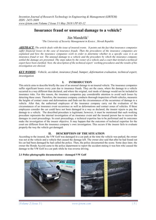 Invention Journal of Research Technology in Engineering & Management (IJRTEM)
ISSN: 2455-3689
www.ijrtem.com Volume 2 Issue 5 ǁ May 2018 ǁ PP 05-12
|Volume 2| Issue 5 | www.ijrtem.com | 5 |
Insurance fraud or unusual damage to a vehicle?
Ján Mandelík1
1
The University of Security Management in Kosice , Slovak Republic
ABSTRACT: The article deals with the issue of insured events. It points out the fact that insurance companies
suffer financial losses in the case of insurance frauds. Then the procedures of the insurance companies are
explained and how the insurance companies work in order to determine whether in a specific case it is an
insurance fraud or not. The unusual damage to a vehicle and the procedure by which the insurance company
settled the damage are presented. The steps taken by the owner of a vehicle and a court that invited a technical
expert have been clarified. Next, the description of the technical expert´ working procedures and the results of his
investigation are showed.
KEY WORDS : Vehicle, accident, insurance fraud, bumper, deformation evaluation, technical expert,
investigation
I. INTRODUCTION
This article aims to describe briefly the case of an unusual damage to an insured vehicle. The insurance companies
suffer significant losses every year due to insurance frauds. They are the cases, where the damage to a vehicle
occurred in a way different than declared, and where the original, real mode of damage would not be included in
insurance risks. For this reason, the insurance companies pay considerable attention to avoid such losses by
detecting these cases. Therefore, the insurance company conducts thorough inspection of both vehicles, measures
the heights of contact zones and deformations and finds out the circumstances of the occurrence of damage to a
vehicle. After that, the authorised employees of the insurance company carry out the evaluation of the
circumstances of an insurance event occurrence as well as deformations and contact zones of vehicles. If these
employees consider the car could have not been damaged in a way as declared, the insurer rejects to pay the
damage to a vehicle. The described procedure is legitimate; however, it must be mentioned that such working
procedure represents the internal investigation of an insurance event and the insured person has to recover the
damages in court proceedings. In court proceedings, a technical expertise has to be performed and its outcomes
make the investigation of the insurer objective. It may happen that the outcomes of technical expertise for the
court are different from the insurance company´s own investigation. This occurs if the insurer fails to evaluate
properly the way the vehicle got damaged.
II. DESCRIPTION OF THE SITUATION
According to the insured, the VW Golf was damaged in a car park at the time the vehicle was parked, the owner
was not at the vehicle and a vehicle that caused the damage left. The owner also said that after he had found out
his car had been damaged he had called the police. Then, the police documented the scene. Some days later, the
owner the Honda Accord came to the police department to report the accident stating it was him who caused the
damage to the VW Golf in a car park while he was reverse driving.
2.1 Police photographic documentation – damaged VW Golf
 