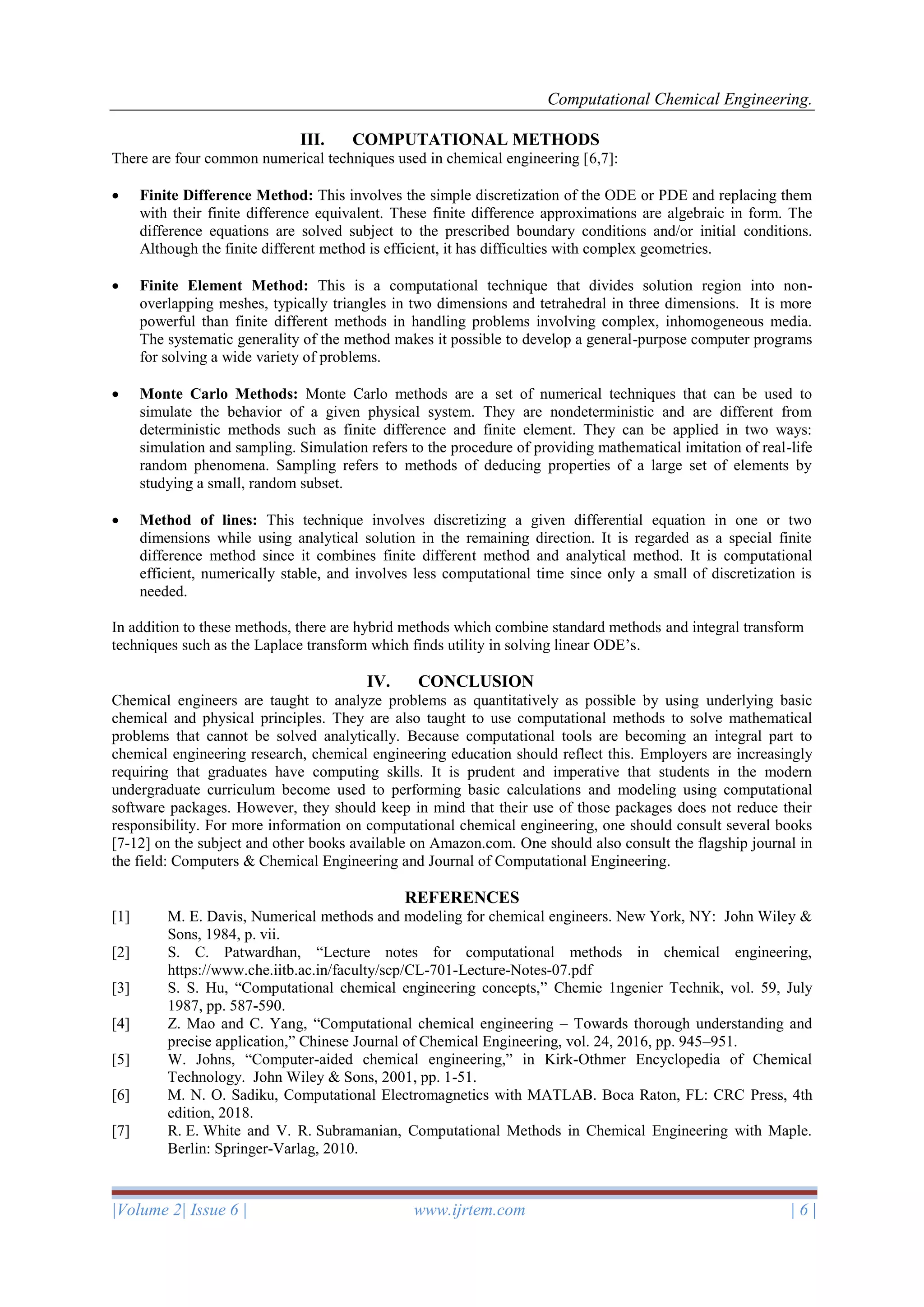 Computational Chemical Engineering.
|Volume 2| Issue 6 | www.ijrtem.com | 6 |
III. COMPUTATIONAL METHODS
There are four common numerical techniques used in chemical engineering [6,7]:
• Finite Difference Method: This involves the simple discretization of the ODE or PDE and replacing them
with their finite difference equivalent. These finite difference approximations are algebraic in form. The
difference equations are solved subject to the prescribed boundary conditions and/or initial conditions.
Although the finite different method is efficient, it has difficulties with complex geometries.
• Finite Element Method: This is a computational technique that divides solution region into non-
overlapping meshes, typically triangles in two dimensions and tetrahedral in three dimensions. It is more
powerful than finite different methods in handling problems involving complex, inhomogeneous media.
The systematic generality of the method makes it possible to develop a general-purpose computer programs
for solving a wide variety of problems.
• Monte Carlo Methods: Monte Carlo methods are a set of numerical techniques that can be used to
simulate the behavior of a given physical system. They are nondeterministic and are different from
deterministic methods such as finite difference and finite element. They can be applied in two ways:
simulation and sampling. Simulation refers to the procedure of providing mathematical imitation of real-life
random phenomena. Sampling refers to methods of deducing properties of a large set of elements by
studying a small, random subset.
• Method of lines: This technique involves discretizing a given differential equation in one or two
dimensions while using analytical solution in the remaining direction. It is regarded as a special finite
difference method since it combines finite different method and analytical method. It is computational
efficient, numerically stable, and involves less computational time since only a small of discretization is
needed.
In addition to these methods, there are hybrid methods which combine standard methods and integral transform
techniques such as the Laplace transform which finds utility in solving linear ODE’s.
IV. CONCLUSION
Chemical engineers are taught to analyze problems as quantitatively as possible by using underlying basic
chemical and physical principles. They are also taught to use computational methods to solve mathematical
problems that cannot be solved analytically. Because computational tools are becoming an integral part to
chemical engineering research, chemical engineering education should reflect this. Employers are increasingly
requiring that graduates have computing skills. It is prudent and imperative that students in the modern
undergraduate curriculum become used to performing basic calculations and modeling using computational
software packages. However, they should keep in mind that their use of those packages does not reduce their
responsibility. For more information on computational chemical engineering, one should consult several books
[7-12] on the subject and other books available on Amazon.com. One should also consult the flagship journal in
the field: Computers & Chemical Engineering and Journal of Computational Engineering.
REFERENCES
[1] M. E. Davis, Numerical methods and modeling for chemical engineers. New York, NY: John Wiley &
Sons, 1984, p. vii.
[2] S. C. Patwardhan, “Lecture notes for computational methods in chemical engineering,
https://www.che.iitb.ac.in/faculty/scp/CL-701-Lecture-Notes-07.pdf
[3] S. S. Hu, “Computational chemical engineering concepts,” Chemie 1ngenier Technik, vol. 59, July
1987, pp. 587-590.
[4] Z. Mao and C. Yang, “Computational chemical engineering – Towards thorough understanding and
precise application,” Chinese Journal of Chemical Engineering, vol. 24, 2016, pp. 945–951.
[5] W. Johns, “Computer-aided chemical engineering,” in Kirk-Othmer Encyclopedia of Chemical
Technology. John Wiley & Sons, 2001, pp. 1-51.
[6] M. N. O. Sadiku, Computational Electromagnetics with MATLAB. Boca Raton, FL: CRC Press, 4th
edition, 2018.
[7] R. E. White and V. R. Subramanian, Computational Methods in Chemical Engineering with Maple.
Berlin: Springer-Varlag, 2010.
 