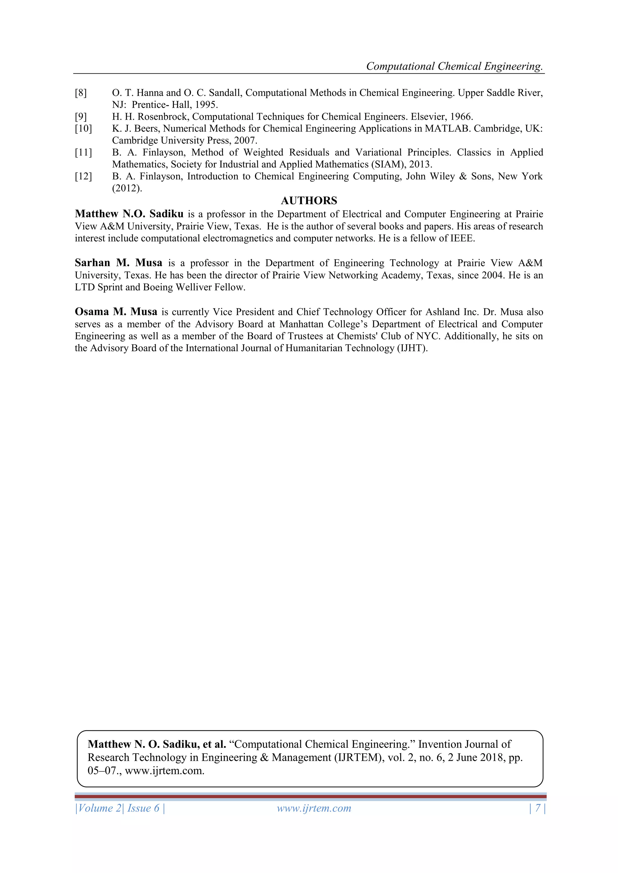 Computational Chemical Engineering.
|Volume 2| Issue 6 | www.ijrtem.com | 7 |
[8] O. T. Hanna and O. C. Sandall, Computational Methods in Chemical Engineering. Upper Saddle River,
NJ: Prentice- Hall, 1995.
[9] H. H. Rosenbrock, Computational Techniques for Chemical Engineers. Elsevier, 1966.
[10] K. J. Beers, Numerical Methods for Chemical Engineering Applications in MATLAB. Cambridge, UK:
Cambridge University Press, 2007.
[11] B. A. Finlayson, Method of Weighted Residuals and Variational Principles. Classics in Applied
Mathematics, Society for Industrial and Applied Mathematics (SIAM), 2013.
[12] B. A. Finlayson, Introduction to Chemical Engineering Computing, John Wiley & Sons, New York
(2012).
AUTHORS
Matthew N.O. Sadiku is a professor in the Department of Electrical and Computer Engineering at Prairie
View A&M University, Prairie View, Texas. He is the author of several books and papers. His areas of research
interest include computational electromagnetics and computer networks. He is a fellow of IEEE.
Sarhan M. Musa is a professor in the Department of Engineering Technology at Prairie View A&M
University, Texas. He has been the director of Prairie View Networking Academy, Texas, since 2004. He is an
LTD Sprint and Boeing Welliver Fellow.
Osama M. Musa is currently Vice President and Chief Technology Officer for Ashland Inc. Dr. Musa also
serves as a member of the Advisory Board at Manhattan College’s Department of Electrical and Computer
Engineering as well as a member of the Board of Trustees at Chemists' Club of NYC. Additionally, he sits on
the Advisory Board of the International Journal of Humanitarian Technology (IJHT).
Matthew N. O. Sadiku, et al. “Computational Chemical Engineering.” Invention Journal of
Research Technology in Engineering & Management (IJRTEM), vol. 2, no. 6, 2 June 2018, pp.
05–07., www.ijrtem.com.
 