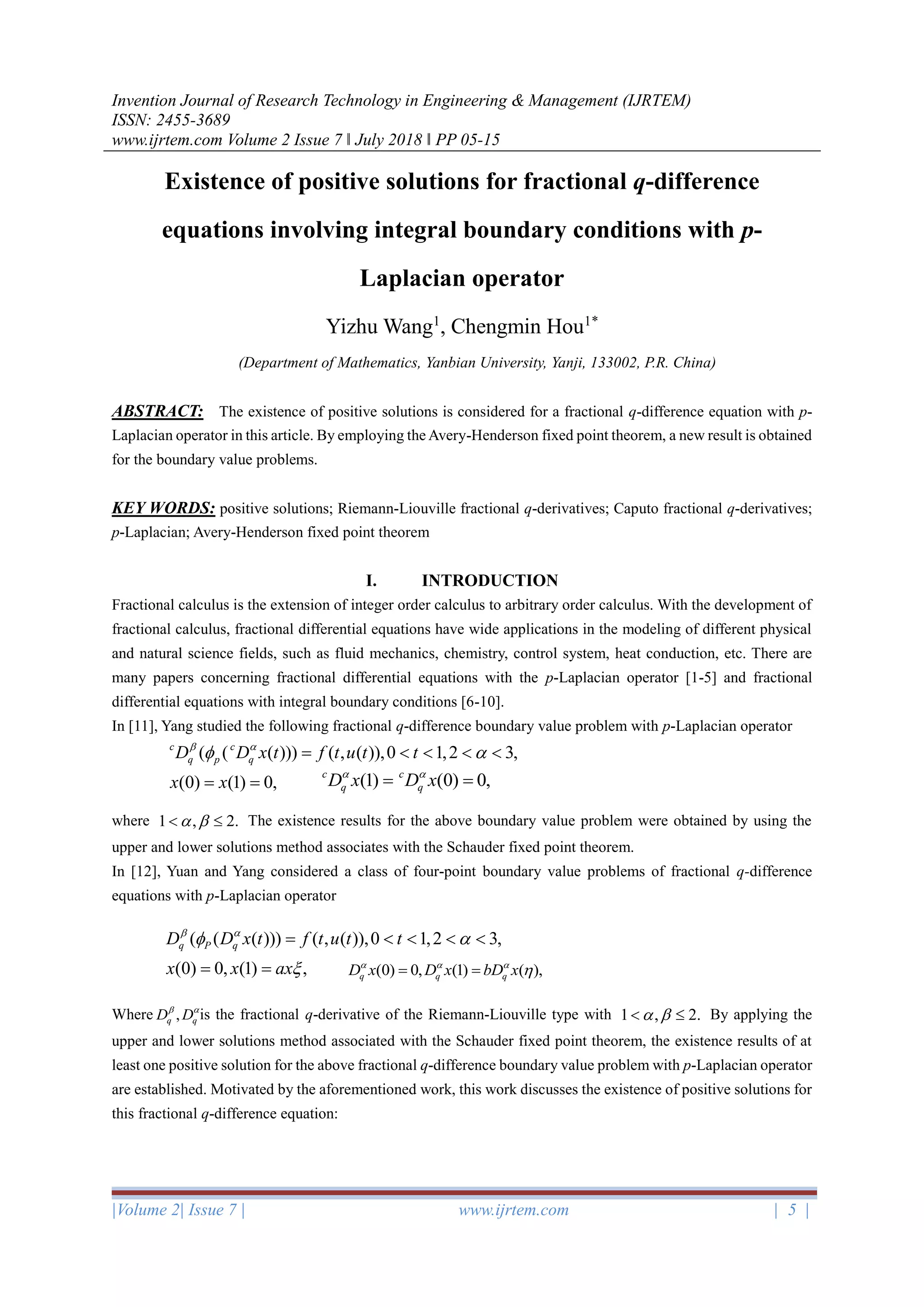 Invention Journal of Research Technology in Engineering & Management (IJRTEM)
ISSN: 2455-3689
www.ijrtem.com Volume 2 Issue 7 ǁ July 2018 ǁ PP 05-15
|Volume 2| Issue 7 | www.ijrtem.com | 5 |
Existence of positive solutions for fractional q-difference
equations involving integral boundary conditions with p-
Laplacian operator
Yizhu Wang1
, Chengmin Hou1*
(Department of Mathematics, Yanbian University, Yanji, 133002, P.R. China)
ABSTRACT: The existence of positive solutions is considered for a fractional q-difference equation with p-
Laplacian operator in this article. By employing the Avery-Henderson fixed point theorem, a new result is obtained
for the boundary value problems.
KEY WORDS: positive solutions; Riemann-Liouville fractional q-derivatives; Caputo fractional q-derivatives;
p-Laplacian; Avery-Henderson fixed point theorem
I. INTRODUCTION
Fractional calculus is the extension of integer order calculus to arbitrary order calculus. With the development of
fractional calculus, fractional differential equations have wide applications in the modeling of different physical
and natural science fields, such as fluid mechanics, chemistry, control system, heat conduction, etc. There are
many papers concerning fractional differential equations with the p-Laplacian operator [1-5] and fractional
differential equations with integral boundary conditions [6-10].
In [11], Yang studied the following fractional q-difference boundary value problem with p-Laplacian operator
where 1 , 2.   The existence results for the above boundary value problem were obtained by using the
upper and lower solutions method associates with the Schauder fixed point theorem.
In [12], Yuan and Yang considered a class of four-point boundary value problems of fractional q-difference
equations with p-Laplacian operator
Where is the fractional q-derivative of the Riemann-Liouville type with 1 , 2.   By applying the
upper and lower solutions method associated with the Schauder fixed point theorem, the existence results of at
least one positive solution for the above fractional q-difference boundary value problem with p-Laplacian operator
are established. Motivated by the aforementioned work, this work discusses the existence of positive solutions for
this fractional q-difference equation:
( ( ( ))) ( , ( )),0 1,2 3,
(0) (1) 0,
c c
q p qD D x t f t u t t
x x
 
 =    
= = (1) (0) 0,c c
q qD x D x 
= =
( ( ( ))) ( , ( )),0 1,2 3,
(0) 0, (1) ,
q P qD D x t f t u t t
x x ax
 
 

=    
= = (0) 0, (1) ( ),q q qD x D x bD x  
= =
,q qD D 
 