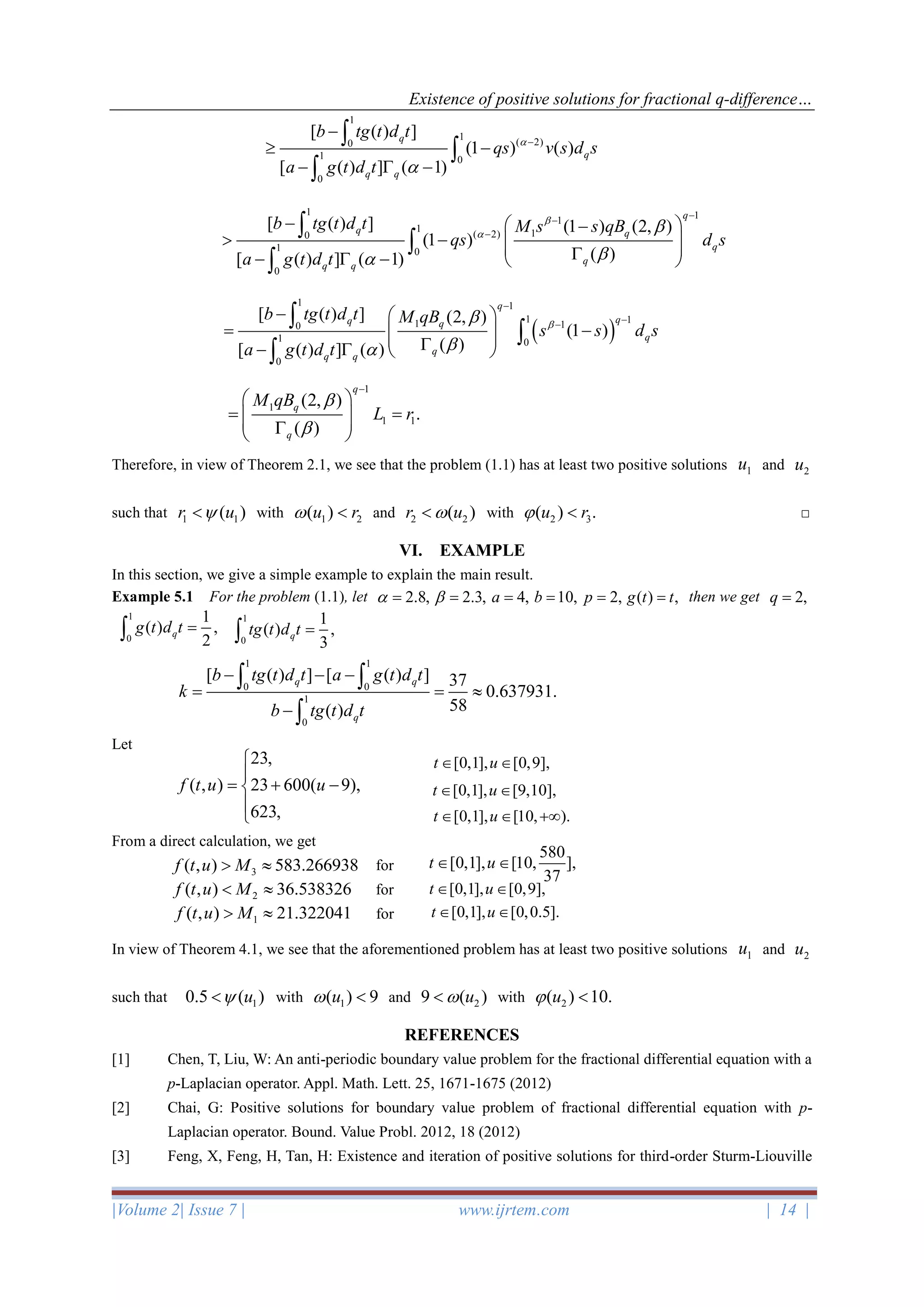 Existence of positive solutions for fractional q-difference…
|Volume 2| Issue 7 | www.ijrtem.com | 14 |
Therefore, in view of Theorem 2.1, we see that the problem (1.1) has at least two positive solutions 1u and 2u
such that 1 1( )r u with 1 2( )u r  and 2 2( )r u with 2 3( ) .u r  □
VI. EXAMPLE
In this section, we give a simple example to explain the main result.
Example 5.1 For the problem (1.1), let 2.8, = 2.3, = 4,a = 10,b = 2,p = ( ) ,g t t= then we get 2,q =
Let
From a direct calculation, we get
for
for
for
In view of Theorem 4.1, we see that the aforementioned problem has at least two positive solutions 1u and 2u
such that 10.5 ( )u with 1( ) 9u  and 29 ( )u with 2( ) 10.u 
REFERENCES
[1] Chen, T, Liu, W: An anti-periodic boundary value problem for the fractional differential equation with a
p-Laplacian operator. Appl. Math. Lett. 25, 1671-1675 (2012)
[2] Chai, G: Positive solutions for boundary value problem of fractional differential equation with p-
Laplacian operator. Bound. Value Probl. 2012, 18 (2012)
[3] Feng, X, Feng, H, Tan, H: Existence and iteration of positive solutions for third-order Sturm-Liouville
1
1
( 2)0
1 0
0
[ ( ) ]
(1 ) ( )
[ ( ) ] ( 1)
q
q
q q
b tg t d t
qs v s d s
a g t d t


−
−
 −
−  −



1 1
1
1 1( 2)0
1 0
0
[ ( ) ] (1 ) (2, )
(1 )
( )[ ( ) ] ( 1)
q
q q
q
q
q q
b tg t d t M s s qB
qs d s
a g t d t




−
−
−
−  −
 −   −  −  



( )
1 1
1 11 10
1 0
0
[ ( ) ] (2, )
(1 )
( )[ ( ) ] ( )
q
qq q
q
q
q q
b tg t d t M qB
s s d s
a g t d t



−
−−
−  
= −  −   



1
1
1 1
(2, )
.
( )
q
q
q
M qB
L r


−
 
= =   
1
0
1
( ) ,
2
qg t d t =
1
0
1
( ) ,
3
qtg t d t =
1 1
0 0
1
0
[ ( ) ] [ ( ) ] 37
0.637931.
58( )
q q
q
b tg t d t a g t d t
k
b tg t d t
− − −
= = 
−
 

23,
( , ) 23 600( 9),
623,
f t u u


= + −


[0,1], [0,9],t u 
580
[0,1], [10, ],
37
t u 3( , ) 583.266938f t u M 
2( , ) 36.538326f t u M 
1( , ) 21.322041f t u M 
[0,1], [9,10],t u 
[0,1], [10, ).t u  +
[0,1], [0,9],t u 
[0,1], [0,0.5].t u 
 