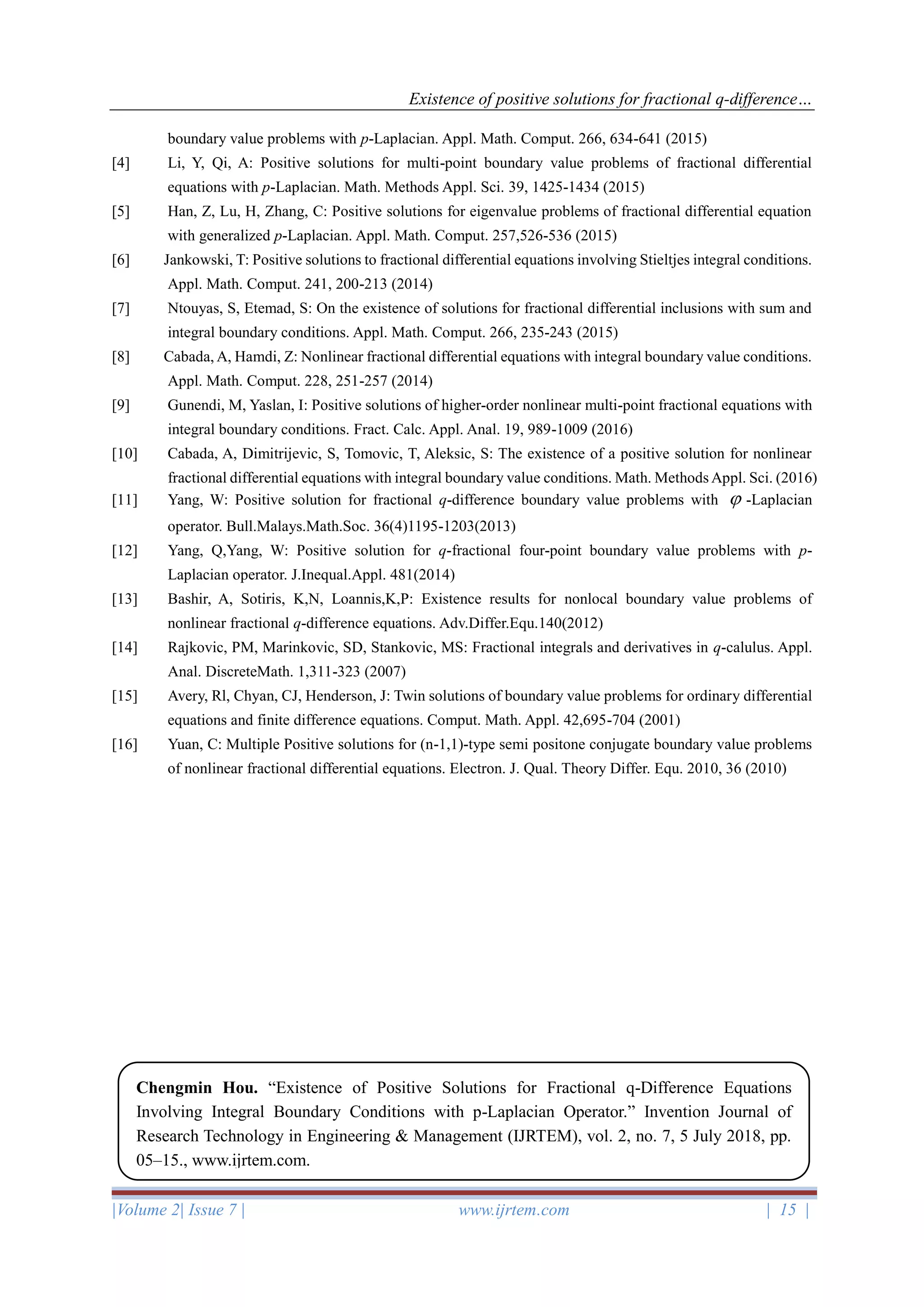 Existence of positive solutions for fractional q-difference…
|Volume 2| Issue 7 | www.ijrtem.com | 15 |
boundary value problems with p-Laplacian. Appl. Math. Comput. 266, 634-641 (2015)
[4] Li, Y, Qi, A: Positive solutions for multi-point boundary value problems of fractional differential
equations with p-Laplacian. Math. Methods Appl. Sci. 39, 1425-1434 (2015)
[5] Han, Z, Lu, H, Zhang, C: Positive solutions for eigenvalue problems of fractional differential equation
with generalized p-Laplacian. Appl. Math. Comput. 257,526-536 (2015)
[6] Jankowski, T: Positive solutions to fractional differential equations involving Stieltjes integral conditions.
Appl. Math. Comput. 241, 200-213 (2014)
[7] Ntouyas, S, Etemad, S: On the existence of solutions for fractional differential inclusions with sum and
integral boundary conditions. Appl. Math. Comput. 266, 235-243 (2015)
[8] Cabada, A, Hamdi, Z: Nonlinear fractional differential equations with integral boundary value conditions.
Appl. Math. Comput. 228, 251-257 (2014)
[9] Gunendi, M, Yaslan, I: Positive solutions of higher-order nonlinear multi-point fractional equations with
integral boundary conditions. Fract. Calc. Appl. Anal. 19, 989-1009 (2016)
[10] Cabada, A, Dimitrijevic, S, Tomovic, T, Aleksic, S: The existence of a positive solution for nonlinear
fractional differential equations with integral boundary value conditions. Math. Methods Appl. Sci. (2016)
[11] Yang, W: Positive solution for fractional q-difference boundary value problems with  -Laplacian
operator. Bull.Malays.Math.Soc. 36(4)1195-1203(2013)
[12] Yang, Q,Yang, W: Positive solution for q-fractional four-point boundary value problems with p-
Laplacian operator. J.Inequal.Appl. 481(2014)
[13] Bashir, A, Sotiris, K,N, Loannis,K,P: Existence results for nonlocal boundary value problems of
nonlinear fractional q-difference equations. Adv.Differ.Equ.140(2012)
[14] Rajkovic, PM, Marinkovic, SD, Stankovic, MS: Fractional integrals and derivatives in q-calulus. Appl.
Anal. DiscreteMath. 1,311-323 (2007)
[15] Avery, Rl, Chyan, CJ, Henderson, J: Twin solutions of boundary value problems for ordinary differential
equations and finite difference equations. Comput. Math. Appl. 42,695-704 (2001)
[16] Yuan, C: Multiple Positive solutions for (n-1,1)-type semi positone conjugate boundary value problems
of nonlinear fractional differential equations. Electron. J. Qual. Theory Differ. Equ. 2010, 36 (2010)
Chengmin Hou. “Existence of Positive Solutions for Fractional q-Difference Equations
Involving Integral Boundary Conditions with p-Laplacian Operator.” Invention Journal of
Research Technology in Engineering & Management (IJRTEM), vol. 2, no. 7, 5 July 2018, pp.
05–15., www.ijrtem.com.
 