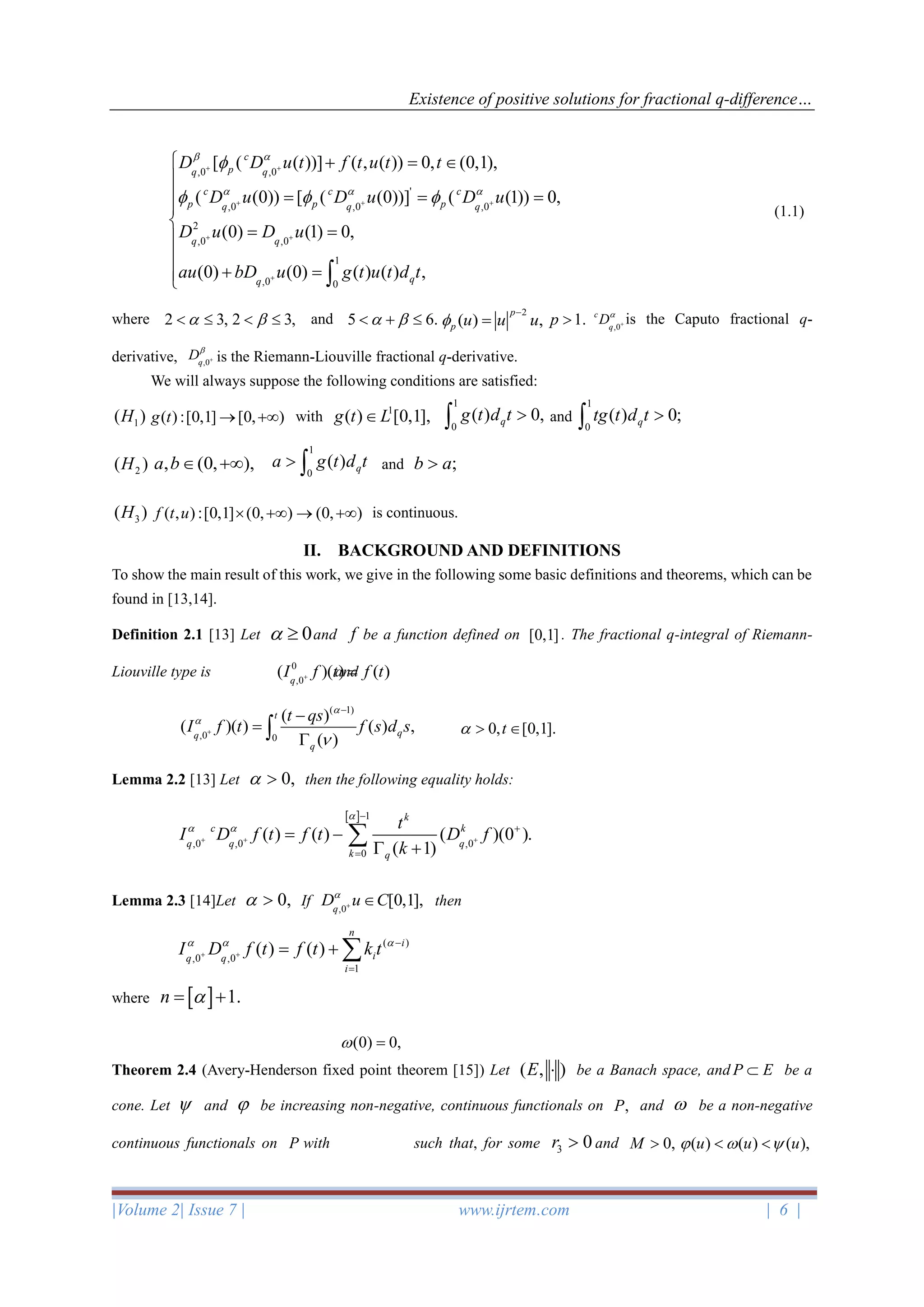 Existence of positive solutions for fractional q-difference…
|Volume 2| Issue 7 | www.ijrtem.com | 6 |
(1.1)
where 2 3,  2 3,  and 5 6.  + 
2
( ) ,
p
p u u u
−
= 1.p  is the Caputo fractional q-
derivative, is the Riemann-Liouville fractional q-derivative.
We will always suppose the following conditions are satisfied:
1( )H ( ):[0,1] [0, )g t → + with 1
( ) [0,1],g t L and
2( )H , (0, ),a b + and ;b a
3( )H ( , ) :[0,1] (0, ) (0, )f t u  + → + is continuous.
II. BACKGROUND AND DEFINITIONS
To show the main result of this work, we give in the following some basic definitions and theorems, which can be
found in [13,14].
Definition 2.1 [13] Let 0  and f be a function defined on [0,1] . The fractional q-integral of Riemann-
Liouville type is and
Lemma 2.2 [13] Let 0,  then the following equality holds:
Lemma 2.3 [14]Let 0,  If then
where   1.n = +
Theorem 2.4 (Avery-Henderson fixed point theorem [15]) Let ( , )E  be a Banach space, and be a
cone. Let  and  be increasing non-negative, continuous functionals on ,P and  be a non-negative
continuous functionals on P with such that, for some 3 0r  and 0,M  ( ) ( ) ( ),u u u   
( 1)
,0 0
( )
( )( ) ( ) ,
( )
t
qq
q
t qs
I f t f s d s



+
−
−
=
 0, [0,1].t  
  1
,0 ,0 ,0
0
( ) ( ) ( )(0 ).
( 1)
k
c k
q q q
k q
t
I D f t f t D f
k

 
+ + +
−
+
=
= −
 +

0
,0
( )( ) ( )q
I f t f t+ =
,0 ,0
'
,0 ,0 ,0
2
,0 ,0
1
,0 0
[ ( ( ))] ( , ( )) 0, (0,1),
( (0)) [ ( (0))] ( (1)) 0,
(0) (1) 0,
(0) (0) ( ) ( ) ,
c
pq q
c c c
p p pq q q
q q
qq
D D u t f t u t t
D u D u D u
D u D u
au bD u g t u t d t
 
  

  
+ +
+ + +
+ +
+
 + = 

 = = =


= =

+ = 
,0
c
q
D
+
,0q
D
+
1
0
( ) 0,qg t d t 
1
0
( ) 0;qtg t d t 
1
0
( ) qa g t d t 
,0
[0,1],q
D u C
+ 
( )
,0 ,0
1
( ) ( )
n
i
iq q
i
I D f t f t k t  
+ +
−
=
= + 
P E
(0) 0, =
 