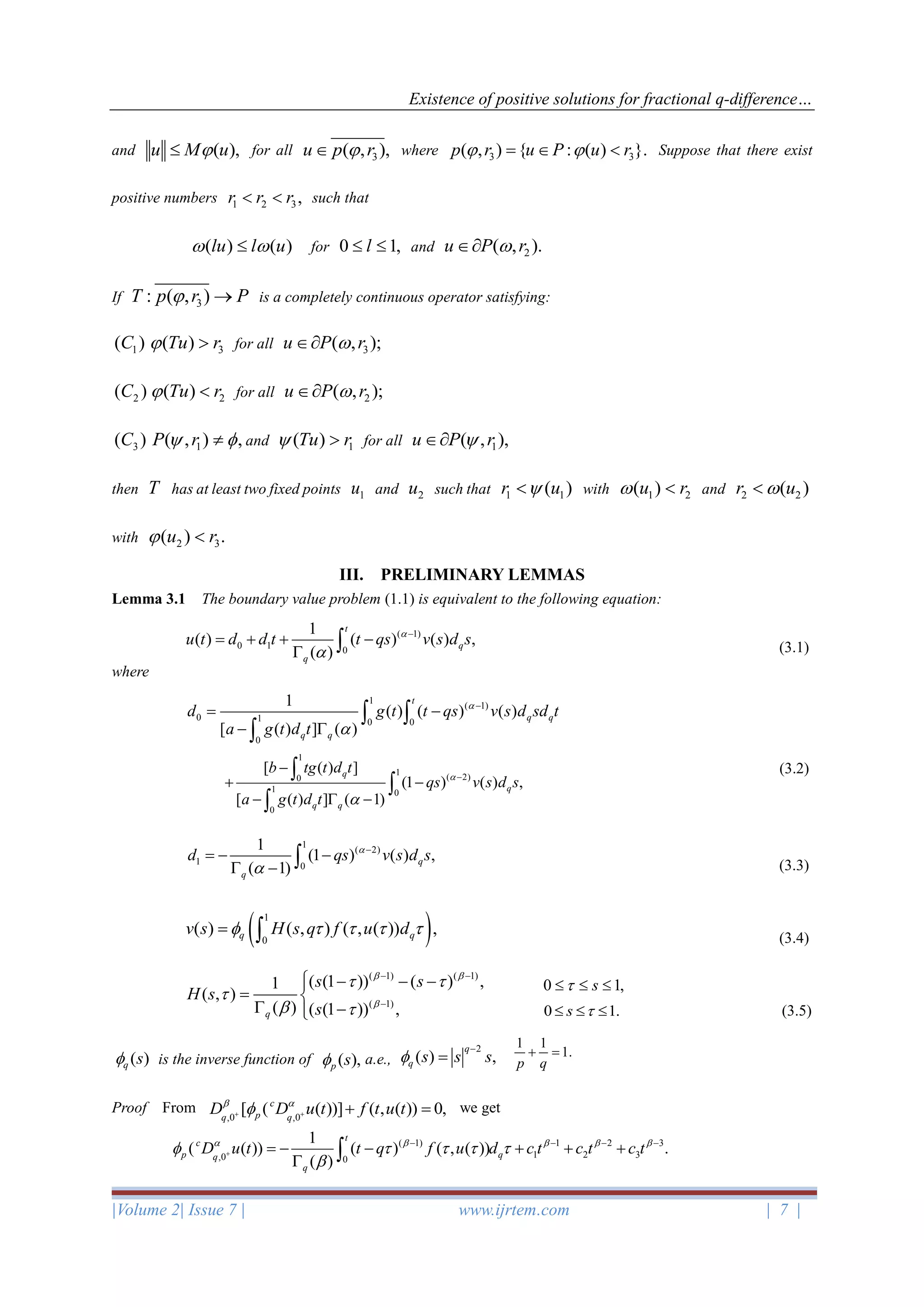 Existence of positive solutions for fractional q-difference…
|Volume 2| Issue 7 | www.ijrtem.com | 7 |
and ( ),u M u for all 3( , ),u p r where 3 3( , ) { : ( ) }.p r u P u r =   Suppose that there exist
positive numbers 1 2 3,r r r  such that
( ) ( )lu l u  for 0 1,l  and 2( , ).u P r
If 3: ( , )T p r P → is a completely continuous operator satisfying:
1( )C 3( )Tu r  for all 3( , );u P r
2( )C 2( )Tu r  for all 2( , );u P r
3( )C 1( , ) ,P r  and 1( )Tu r  for all 1( , ),u P r
then T has at least two fixed points 1u and 2u such that 1 1( )r u with 1 2( )u r  and 2 2( )r u
with 2 3( ) .u r 
III. PRELIMINARY LEMMAS
Lemma 3.1 The boundary value problem (1.1) is equivalent to the following equation:
(3.1)
where
(3.2)
(3.3)
(3.4)
(3.5)
is the inverse function of a.e.,
Proof From we get
( 1)
0 1 0
1
( ) ( ) ( ) ,
( )
t
q
q
u t d d t t qs v s d s

−
= + + −
 
1
( 1)
0 1 0 0
0
1
( ) ( ) ( )
[ ( ) ] ( )
t
q q
q q
d g t t qs v s d sd t
a g t d t


−
= −
− 
 

1
1
( 2)0
1 0
0
[ ( ) ]
(1 ) ( ) ,
[ ( ) ] ( 1)
q
q
q q
b tg t d t
qs v s d s
a g t d t


−
−
+ −
−  −



1
( 2)
1 0
1
(1 ) ( ) ,
( 1)
q
q
d qs v s d s

−
= − −
 − 
( )1
0
( ) ( , ) ( , ( )) ,q qv s H s q f u d    = 
( 1) ( 1)
( 1)
( (1 )) ( ) ,1
( , )
( ) ( (1 )) ,q
s s
H s
s
 

 

 
− −
−
 − − −
= 
 −
0 1,s  
0 1.s   
( )q s
2
( ) ,
q
q s s s
−
=
1 1
1.
p q
+ =
,0 ,0
[ ( ( ))] ( , ( )) 0,c
pq q
D D u t f t u t 
+ + + =
( 1) 1 2 3
1 2 3,0 0
1
( ( )) ( ) ( , ( )) .
( )
t
c
p qq
q
D u t t q f u d c t c t c t    
    

+
− − − −
= − − + + +
 
( ),p s
 