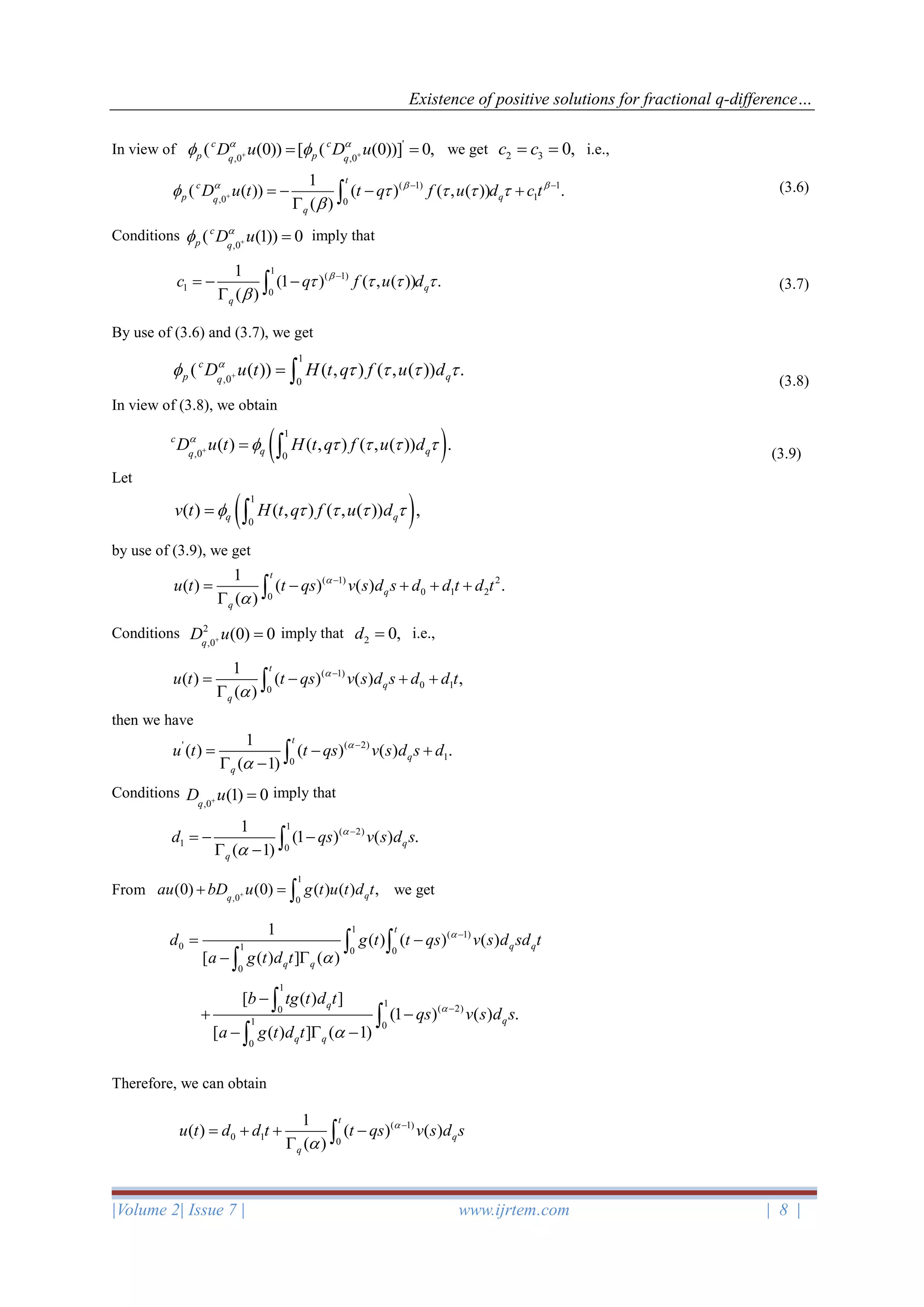 Existence of positive solutions for fractional q-difference…
|Volume 2| Issue 7 | www.ijrtem.com | 8 |
In view of we get 2 3 0,c c= = i.e.,
(3.6)
Conditions imply that
(3.7)
By use of (3.6) and (3.7), we get
(3.8)
In view of (3.8), we obtain
(3.9)
Let
by use of (3.9), we get
Conditions imply that 2 0,d = i.e.,
then we have
Conditions imply that
From we get
Therefore, we can obtain
'
,0 ,0
( (0)) [ ( (0))] 0,c c
p pq q
D u D u 
 + += =
( 1) 1
1,0 0
1
( ( )) ( ) ( , ( )) .
( )
t
c
p qq
q
D u t t q f u d c t  
    

+
− −
= − − +
 
,0
( (1)) 0c
p q
D u
 + =
1
( 1)
1 0
1
(1 ) ( , ( )) .
( )
q
q
c q f u d
   

−
= − −
 
1
,0 0
( ( )) ( , ) ( , ( )) .c
p qq
D u t H t q f u d
    + = 
( )1
,0 0
( ) ( , ) ( , ( )) .c
q qq
D u t H t q f u d
    + = 
( )1
0
( ) ( , ) ( , ( )) ,q qv t H t q f u d    = 
( 1) 2
0 1 20
1
( ) ( ) ( ) .
( )
t
q
q
u t t qs v s d s d d t d t

−
= − + + +
 
2
,0
(0) 0q
D u+ =
( 1)
0 10
1
( ) ( ) ( ) ,
( )
t
q
q
u t t qs v s d s d d t

−
= − + +
 
' ( 2)
10
1
( ) ( ) ( ) .
( 1)
t
q
q
u t t qs v s d s d

−
= − +
 − 
,0
(1) 0q
D u+ =
1
( 2)
1 0
1
(1 ) ( ) .
( 1)
q
q
d qs v s d s

−
= − −
 − 
1
,0 0
(0) (0) ( ) ( ) ,qq
au bD u g t u t d t++ = 
1
( 1)
0 1 0 0
0
1
( ) ( ) ( )
[ ( ) ] ( )
t
q q
q q
d g t t qs v s d sd t
a g t d t


−
= −
− 
 

1
1
( 2)0
1 0
0
[ ( ) ]
(1 ) ( ) .
[ ( ) ] ( 1)
q
q
q q
b tg t d t
qs v s d s
a g t d t


−
−
+ −
−  −



( 1)
0 1 0
1
( ) ( ) ( )
( )
t
q
q
u t d d t t qs v s d s

−
= + + −
 
 