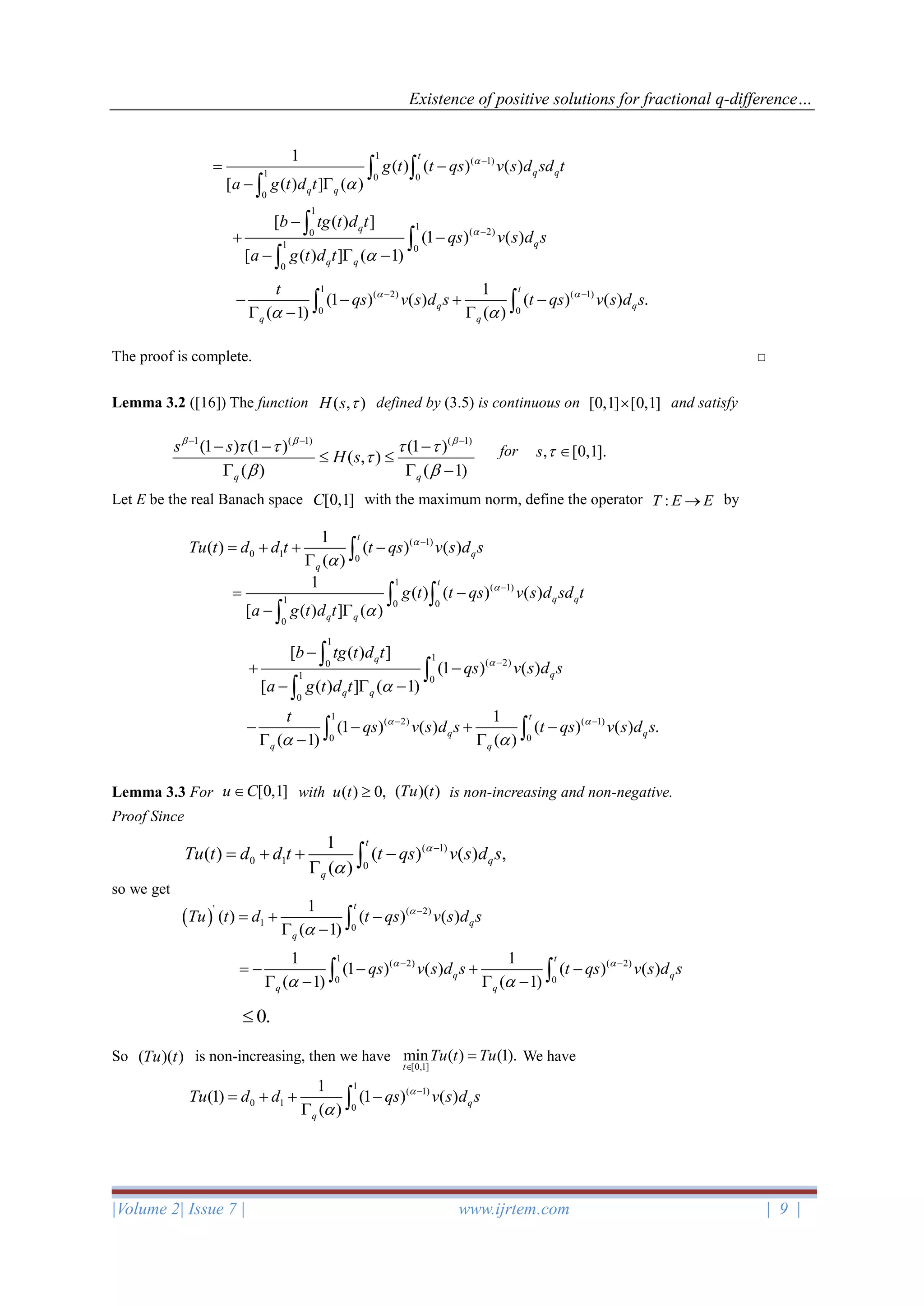 Existence of positive solutions for fractional q-difference…
|Volume 2| Issue 7 | www.ijrtem.com | 9 |
The proof is complete. □
Lemma 3.2 ([16]) The function ( , )H s  defined by (3.5) is continuous on [0,1] [0,1] and satisfy
for , [0,1].s  
Let E be the real Banach space [0,1]C with the maximum norm, define the operator :T E E→ by
Lemma 3.3 For with is non-increasing and non-negative.
Proof Since
so we get
So ( )( )Tu t is non-increasing, then we have We have
1
( 1)
1 0 0
0
1
( ) ( ) ( )
[ ( ) ] ( )
t
q q
q q
g t t qs v s d sd t
a g t d t


−
= −
− 
 

1
1
( 2)0
1 0
0
[ ( ) ]
(1 ) ( )
[ ( ) ] ( 1)
q
q
q q
b tg t d t
qs v s d s
a g t d t


−
−
+ −
−  −



1
( 2) ( 1)
0 0
1
(1 ) ( ) ( ) ( ) .
( 1) ( )
t
q q
q q
t
qs v s d s t qs v s d s 
 
− −
− − + −
 −  
1 ( 1) ( 1)
(1 ) (1 ) (1 )
( , )
( ) ( 1)q q
s s
H s
  
   

 
− − −
− − −
 
  −
( 1)
0 1 0
1
( ) ( ) ( )
( )
t
q
q
Tu t d d t t qs v s d s

−
= + + −
 
1
( 1)
1 0 0
0
1
( ) ( ) ( )
[ ( ) ] ( )
t
q q
q q
g t t qs v s d sd t
a g t d t


−
= −
− 
 

1
1
( 2)0
1 0
0
[ ( ) ]
(1 ) ( )
[ ( ) ] ( 1)
q
q
q q
b tg t d t
qs v s d s
a g t d t


−
−
+ −
−  −



1
( 2) ( 1)
0 0
1
(1 ) ( ) ( ) ( ) .
( 1) ( )
t
q q
q q
t
qs v s d s t qs v s d s 
 
− −
− − + −
 −  
[0,1]u C ( )( )Tu t( ) 0,u t 
( 1)
0 1 0
1
( ) ( ) ( ) ,
( )
t
q
q
Tu t d d t t qs v s d s

−
= + + −
 
( )
' ( 2)
1 0
1
( ) ( ) ( )
( 1)
t
q
q
Tu t d t qs v s d s

−
= + −
 − 
1
( 2) ( 2)
0 0
1 1
(1 ) ( ) ( ) ( )
( 1) ( 1)
t
q q
q q
qs v s d s t qs v s d s 
 
− −
= − − + −
 −  − 
0.
[0,1]
min ( ) (1).
t
Tu t Tu

=
1
( 1)
0 1 0
1
(1) (1 ) ( )
( )
q
q
Tu d d qs v s d s

−
= + + −
 
 