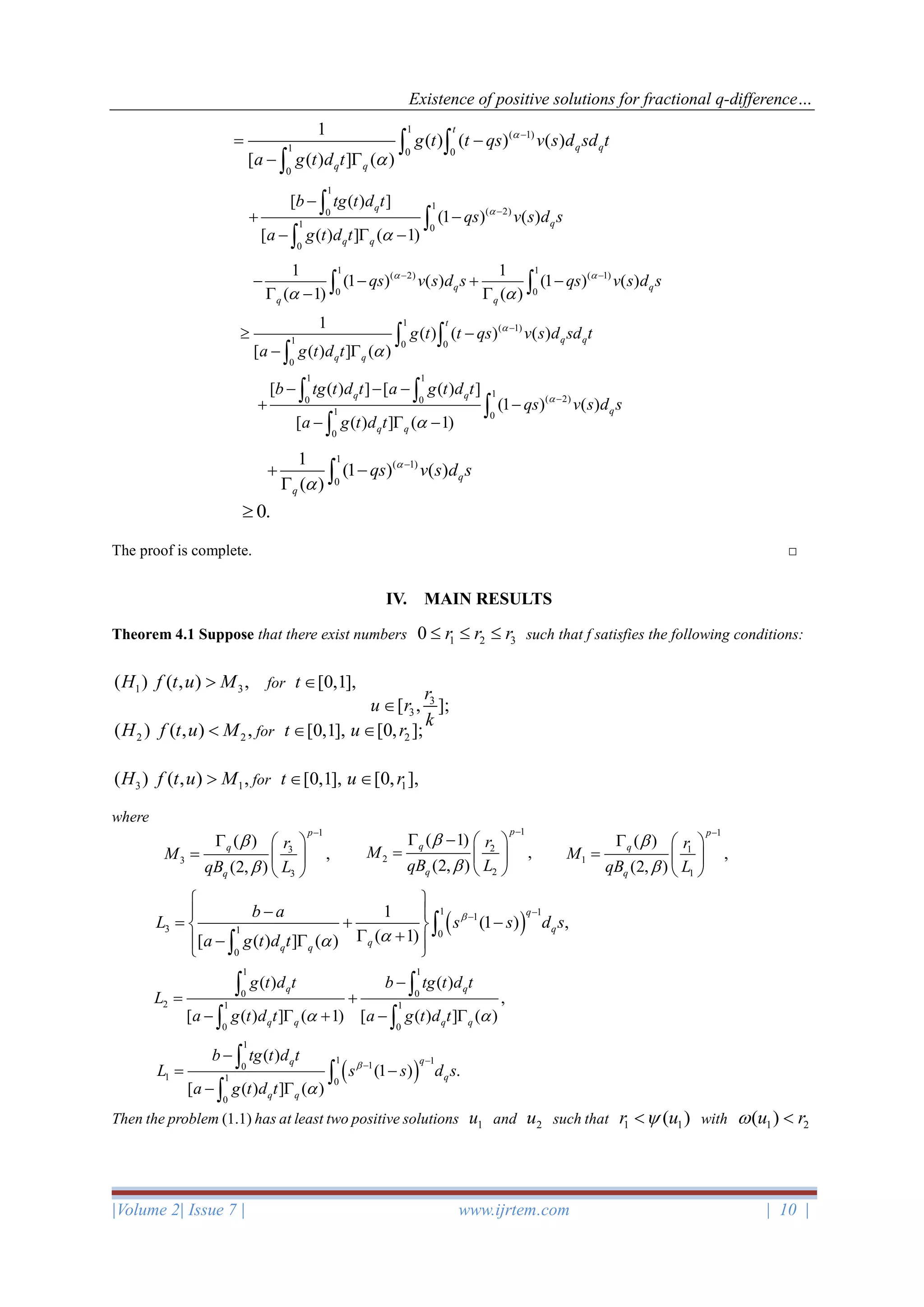 Existence of positive solutions for fractional q-difference…
|Volume 2| Issue 7 | www.ijrtem.com | 10 |
The proof is complete. □
IV. MAIN RESULTS
Theorem 4.1 Suppose that there exist numbers 1 2 30 r r r   such that f satisfies the following conditions:
1( )H 3( , ) ,f t u M for [0,1],t 
2( )H 2( , ) ,f t u M for [0,1],t  2[0, ];u r
3( )H 1( , ) ,f t u M for [0,1],t  1[0, ],u r
where
Then the problem (1.1) has at least two positive solutions 1u and 2u such that 1 1( )r u with 1 2( )u r 
1
( 1)
1 0 0
0
1
( ) ( ) ( )
[ ( ) ] ( )
t
q q
q q
g t t qs v s d sd t
a g t d t


−
= −
− 
 

1
1
( 2)0
1 0
0
[ ( ) ]
(1 ) ( )
[ ( ) ] ( 1)
q
q
q q
b tg t d t
qs v s d s
a g t d t


−
−
+ −
−  −



1 1
( 2) ( 1)
0 0
1 1
(1 ) ( ) (1 ) ( )
( 1) ( )
q q
q q
qs v s d s qs v s d s 
 
− −
− − + −
 −  
1
( 1)
1 0 0
0
1
( ) ( ) ( )
[ ( ) ] ( )
t
q q
q q
g t t qs v s d sd t
a g t d t


−
 −
− 
 

1 1
1
( 2)0 0
1 0
0
[ ( ) ] [ ( ) ]
(1 ) ( )
[ ( ) ] ( 1)
q q
q
q q
b tg t d t a g t d t
qs v s d s
a g t d t


−
− − −
+ −
−  −
 


1
( 1)
0
1
(1 ) ( )
( )
q
q
qs v s d s

−
+ −
 
0.
3
3[ , ];
r
u r
k

1
3
3
3
( )
,
(2, )
p
q
q
r
M
qB L


−
  
=  
 
1
2
2
2
( 1)
,
(2, )
p
q
q
r
M
qB L


−
 −  
=  
 
1
1
1
1
( )
,
(2, )
p
q
q
r
M
qB L


−
  
=  
 
( )
1 11
3 1 0
0
1
(1 ) ,
( 1)[ ( ) ] ( )
q
q
q
q q
b a
L s s d s
a g t d t


−−
 
− 
= + − 
 +−   


1 1
0 0
2 1 1
0 0
( ) ( )
,
[ ( ) ] ( 1) [ ( ) ] ( )
q q
q q q q
g t d t b tg t d t
L
a g t d t a g t d t 
−
= +
−  + − 
 
 
( )
1
1 110
1 1 0
0
( )
(1 ) .
[ ( ) ] ( )
qq
q
q q
b tg t d t
L s s d s
a g t d t


−−
−
= −
− 



 