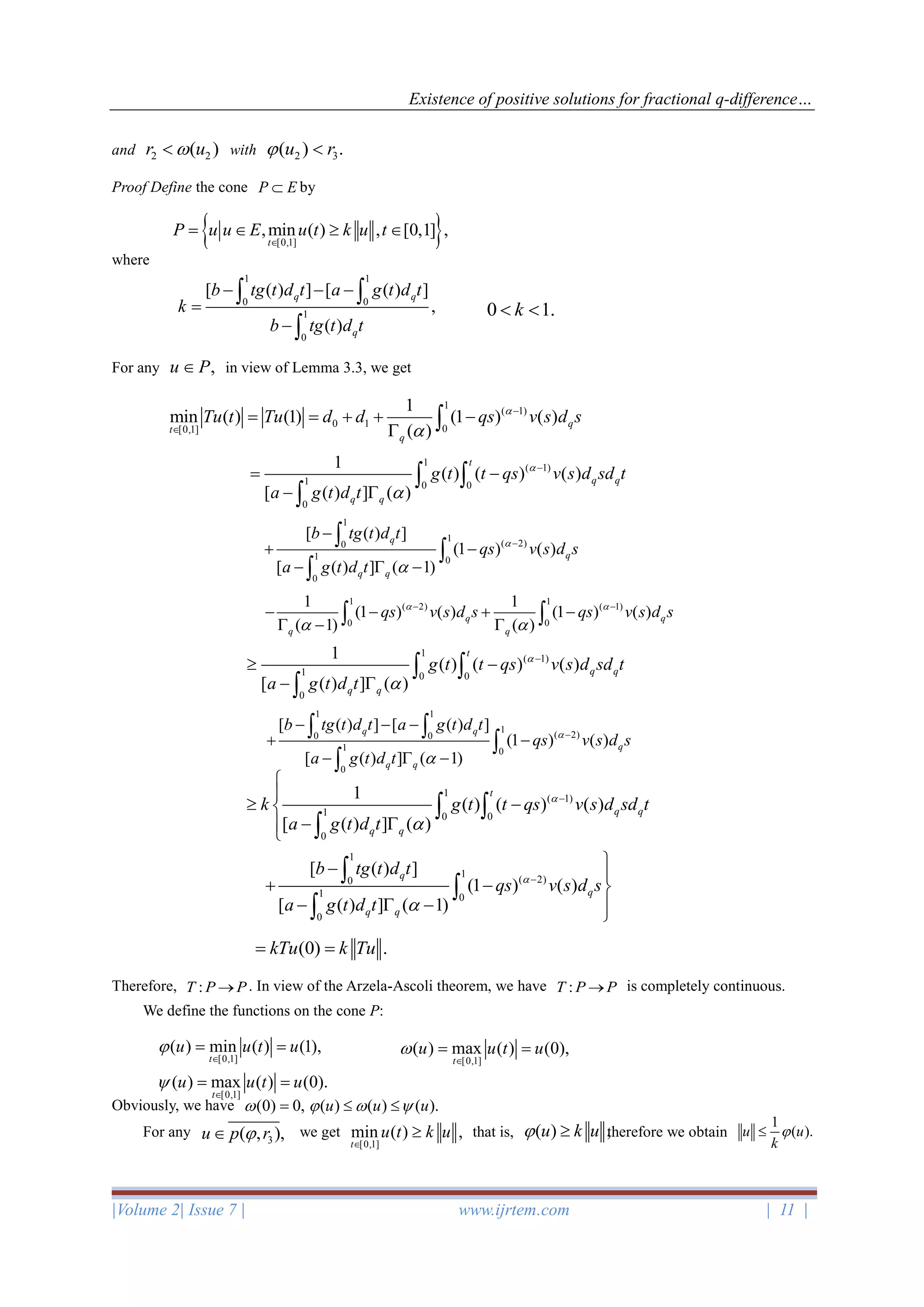 Existence of positive solutions for fractional q-difference…
|Volume 2| Issue 7 | www.ijrtem.com | 11 |
and 2 2( )r u with 2 3( ) .u r 
Proof Define the cone P E by
where
For any ,u P in view of Lemma 3.3, we get
Therefore, :T P P→ . In view of the Arzela-Ascoli theorem, we have :T P P→ is completely continuous.
We define the functions on the cone P:
Obviously, we have (0) 0, = ( ) ( ) ( ).u u u   
For any we get that is, therefore we obtain
 [0,1]
,min ( ) , [0,1] ,
t
P u u E u t k u t

=   
1 1
0 0
1
0
[ ( ) ] [ ( ) ]
,
( )
q q
q
b tg t d t a g t d t
k
b tg t d t
− − −
=
−
 

0 1.k 
1
( 1)
0 1 0[0,1]
1
min ( ) (1) (1 ) ( )
( )
q
t
q
Tu t Tu d d qs v s d s

−

= = + + −
 
1
( 1)
1 0 0
0
1
( ) ( ) ( )
[ ( ) ] ( )
t
q q
q q
g t t qs v s d sd t
a g t d t


−
= −
− 
 

1
1
( 2)0
1 0
0
[ ( ) ]
(1 ) ( )
[ ( ) ] ( 1)
q
q
q q
b tg t d t
qs v s d s
a g t d t


−
−
+ −
−  −



1 1
( 2) ( 1)
0 0
1 1
(1 ) ( ) (1 ) ( )
( 1) ( )
q q
q q
qs v s d s qs v s d s 
 
− −
− − + −
 −  
1
( 1)
1 0 0
0
1
( ) ( ) ( )
[ ( ) ] ( )
t
q q
q q
g t t qs v s d sd t
a g t d t


−
 −
− 
 

1 1
1
( 2)0 0
1 0
0
[ ( ) ] [ ( ) ]
(1 ) ( )
[ ( ) ] ( 1)
q q
q
q q
b tg t d t a g t d t
qs v s d s
a g t d t


−
− − −
+ −
−  −
 


1
( 1)
1 0 0
0
1
( ) ( ) ( )
[ ( ) ] ( )
t
q q
q q
k g t t qs v s d sd t
a g t d t


−


 −
− 
 

1
1
( 2)0
1 0
0
[ ( ) ]
(1 ) ( )
[ ( ) ] ( 1)
q
q
q q
b tg t d t
qs v s d s
a g t d t


−
− 
+ − 
−  − 



(0) .kTu k Tu= =
[0,1]
( ) min ( ) (1),
t
u u t u

= =
[0,1]
( ) max ( ) (0),
t
u u t u

= =
[0,1]
( ) max ( ) (0).
t
u u t u

= =
[0,1]
min ( ) ,
t
u t k u


1
( ).u u
k
( ) ,u k u 3( , ),u p r
 