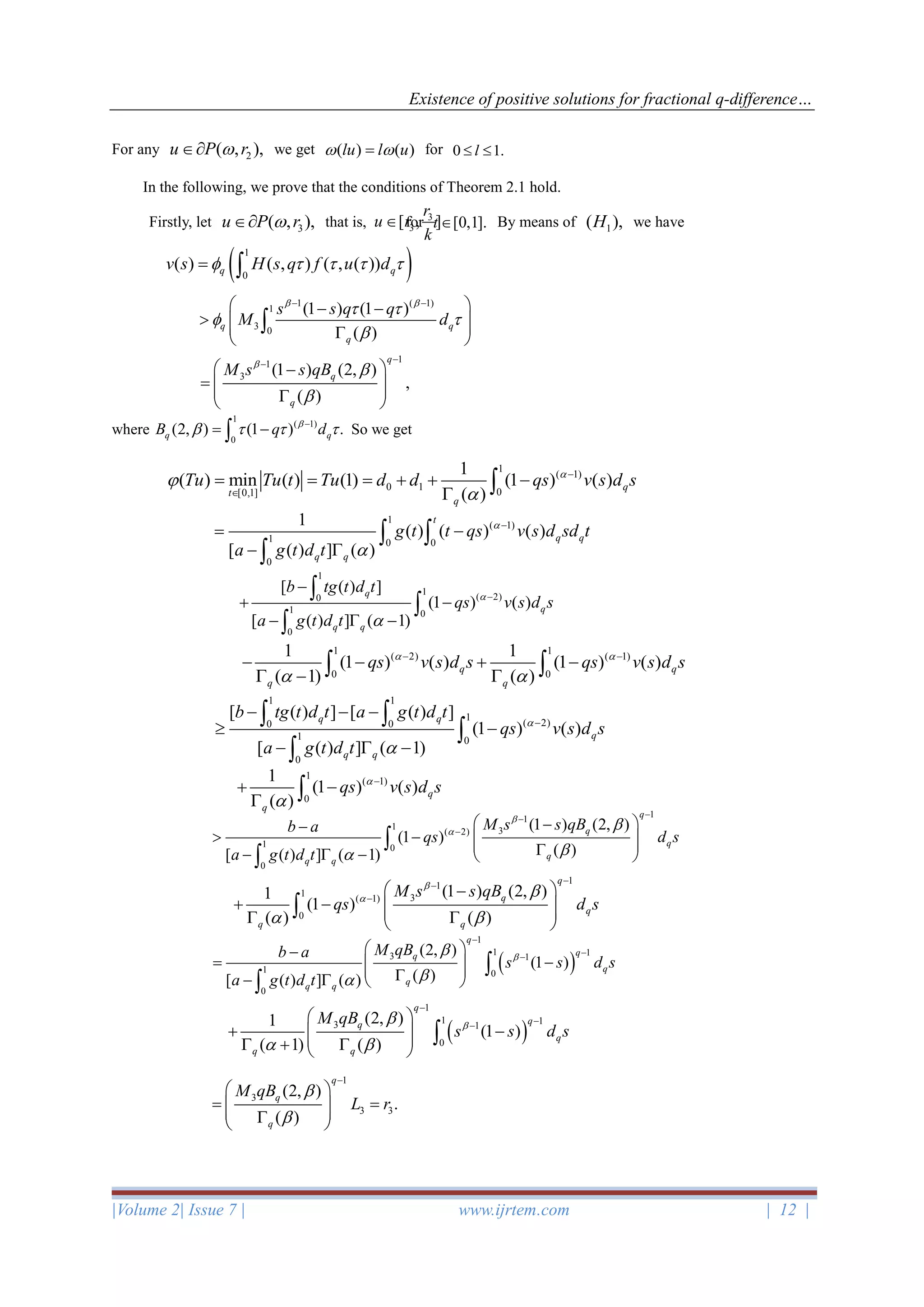 Existence of positive solutions for fractional q-difference…
|Volume 2| Issue 7 | www.ijrtem.com | 12 |
For any 2( , ),u P r we get ( ) ( )lu l u = for 0 1.l 
In the following, we prove that the conditions of Theorem 2.1 hold.
Firstly, let 3( , ),u P r that is, for [0,1].t  By means of 1( ),H we have
where So we get
3
3[ , ]
r
u r
k

( )1
0
( ) ( , ) ( , ( ))q qv s H s q f u d    = 
1 ( 1)
1
3 0
(1 ) (1 )
( )
q q
q
s s q q
M d
 
 
 

− − − −
    

1
1
3 (1 ) (2, )
,
( )
q
q
q
M s s qB


−
−
 −
=    
1
( 1)
0
(2, ) (1 ) .q qB q d
   −
= −
1
( 1)
0 1 0[0,1]
1
( ) min ( ) (1) (1 ) ( )
( )
q
t
q
Tu Tu t Tu d d qs v s d s


−

= = = + + −
 
1
( 1)
1 0 0
0
1
( ) ( ) ( )
[ ( ) ] ( )
t
q q
q q
g t t qs v s d sd t
a g t d t


−
= −
− 
 

1
1
( 2)0
1 0
0
[ ( ) ]
(1 ) ( )
[ ( ) ] ( 1)
q
q
q q
b tg t d t
qs v s d s
a g t d t


−
−
+ −
−  −



1 1
( 2) ( 1)
0 0
1 1
(1 ) ( ) (1 ) ( )
( 1) ( )
q q
q q
qs v s d s qs v s d s 
 
− −
− − + −
 −  
1 1
1
( 2)0 0
1 0
0
[ ( ) ] [ ( ) ]
(1 ) ( )
[ ( ) ] ( 1)
q q
q
q q
b tg t d t a g t d t
qs v s d s
a g t d t


−
− − −
 −
−  −
 


1
( 1)
0
1
(1 ) ( )
( )
q
q
qs v s d s

−
+ −
 
1
1
1 3( 2)
1 0
0
(1 ) (2, )
(1 )
( )[ ( ) ] ( 1)
q
q
q
q
q q
M s s qBb a
qs d s
a g t d t




−
−
−
 −−
 −   −  −  


1
1
1 3( 1)
0
(1 ) (2, )1
(1 )
( ) ( )
q
q
q
q q
M s s qB
qs d s



 
−
−
−
 −
+ −     

( )
1
1 13 1
0
(2, )1
(1 )
( 1) ( )
q
qq
q
q q
M qB
s s d s

 
−
−−
 
+ −   +  

( )
1
1 13 1
1 0
0
(2, )
(1 )
( )[ ( ) ] ( )
q
qq
q
q
q q
M qBb a
s s d s
a g t d t



−
−−
 −
= −  −   


1
3
3 3
(2, )
.
( )
q
q
q
M qB
L r


−
 
= =   
 
