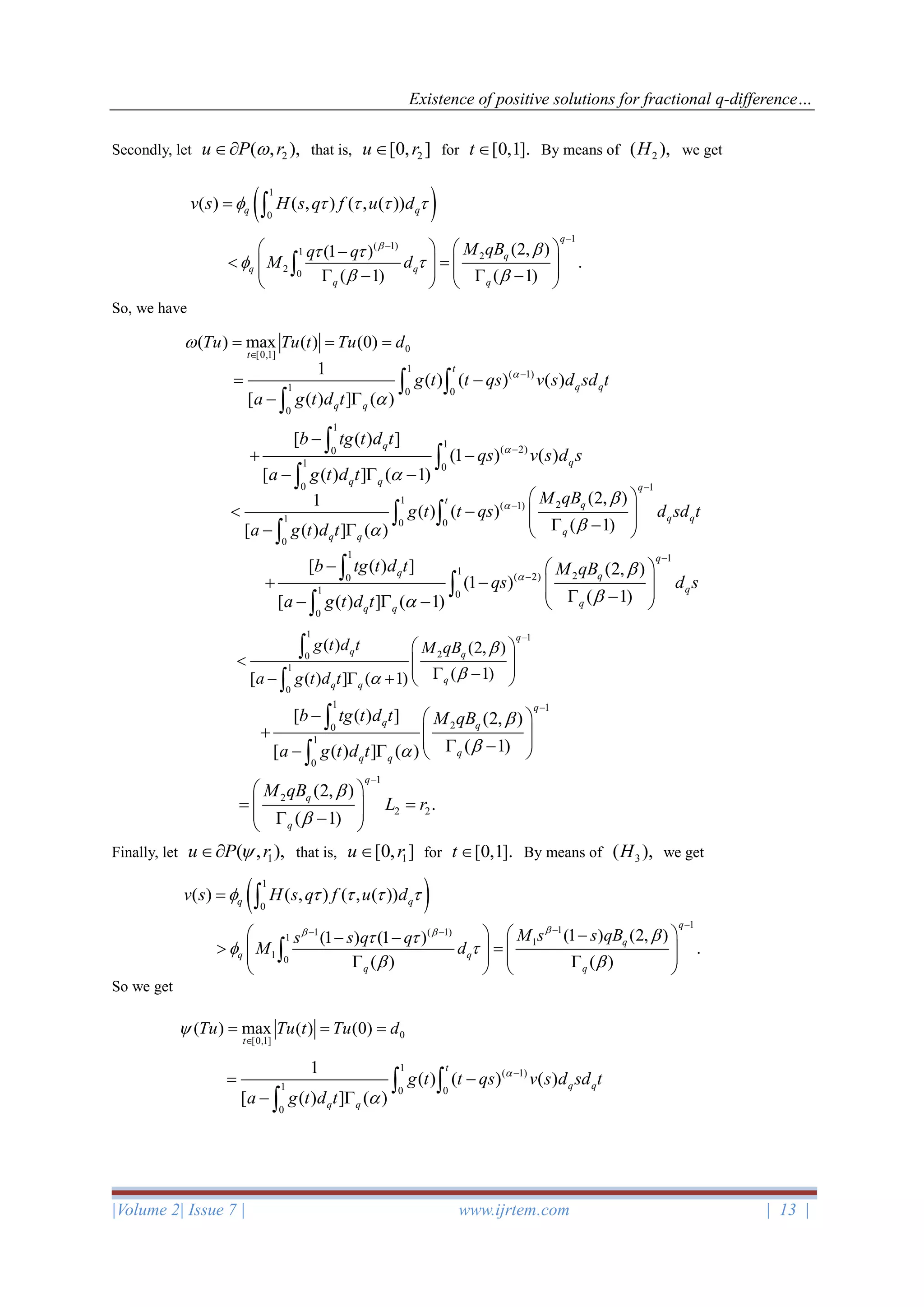 Existence of positive solutions for fractional q-difference…
|Volume 2| Issue 7 | www.ijrtem.com | 13 |
Secondly, let 2( , ),u P r that is, 2[0, ]u r for [0,1].t  By means of 2( ),H we get
So, we have
Finally, let 1( , ),u P r that is, 1[0, ]u r for [0,1].t  By means of 3( ),H we get
So we get
( )1
0
( ) ( , ) ( , ( ))q qv s H s q f u d    = 
1
( 1)
1 2
2 0
(2, )(1 )
.
( 1) ( 1)
q
q
q q
q q
M qBq q
M d

 
 
 
−
−   −
 =       −  −   

0
[0,1]
( ) max ( ) (0)
t
Tu Tu t Tu d

= = =
1
( 1)
1 0 0
0
1
( ) ( ) ( )
[ ( ) ] ( )
t
q q
q q
g t t qs v s d sd t
a g t d t


−
= −
− 
 

1
1
( 2)0
1 0
0
[ ( ) ]
(1 ) ( )
[ ( ) ] ( 1)
q
q
q q
b tg t d t
qs v s d s
a g t d t


−
−
+ −
−  −


 1
1 2( 1)
1 0 0
0
(2, )1
( ) ( )
( 1)[ ( ) ] ( )
q
t q
q q
q
q q
M qB
g t t qs d sd t
a g t d t



−
−
 
 −    −−   
 

1 1
1 2( 2)0
1 0
0
[ ( ) ] (2, )
(1 )
( 1)[ ( ) ] ( 1)
q
q q
q
q
q q
b tg t d t M qB
qs d s
a g t d t



−
−
−  
+ −    −−  −  



1 1
20
1
0
( ) (2, )
( 1)[ ( ) ] ( 1)
q
q q
q
q q
g t d t M qB
a g t d t


−
 
    −−  +  


1 1
20
1
0
[ ( ) ] (2, )
( 1)[ ( ) ] ( )
q
q q
q
q q
b tg t d t M qB
a g t d t


−
−  
+    −−   


1
2
2 2
(2, )
.
( 1)
q
q
q
M qB
L r


−
 
= =   − 
( )1
0
( ) ( , ) ( , ( ))q qv s H s q f u d    = 
1
11 ( 1)
1 1
1 0
(1 ) (2, )(1 ) (1 )
.
( ) ( )
q
q
q q
q q
M s s qBs s q q
M d
 
 
 
 
−
−− −   −− −
 =          

0
[0,1]
( ) max ( ) (0)
t
Tu Tu t Tu d

= = =
1
( 1)
1 0 0
0
1
( ) ( ) ( )
[ ( ) ] ( )
t
q q
q q
g t t qs v s d sd t
a g t d t


−
= −
− 
 

 