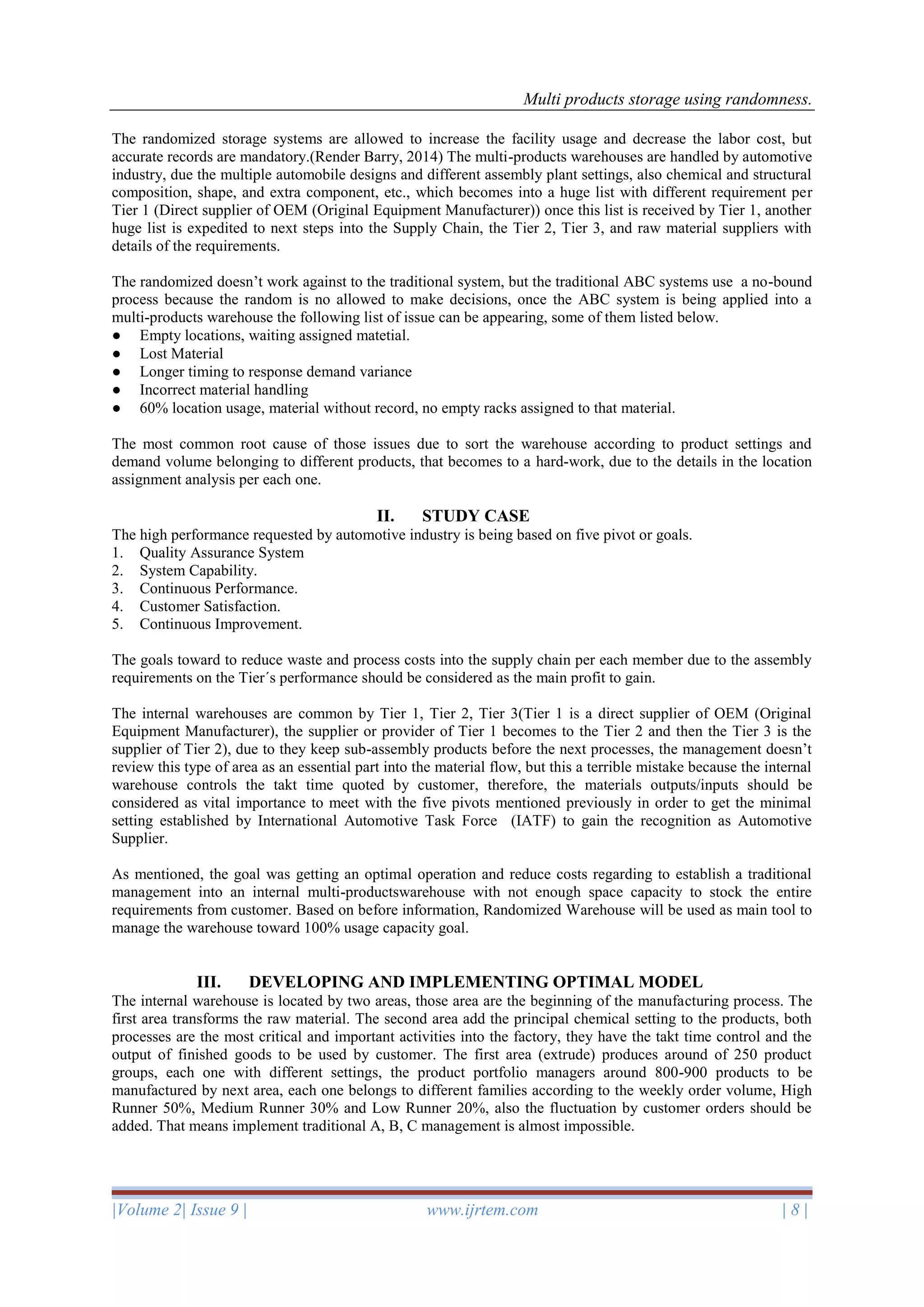 Multi products storage using randomness.
|Volume 2| Issue 9 | www.ijrtem.com | 8 |
The randomized storage systems are allowed to increase the facility usage and decrease the labor cost, but
accurate records are mandatory.(Render Barry, 2014) The multi-products warehouses are handled by automotive
industry, due the multiple automobile designs and different assembly plant settings, also chemical and structural
composition, shape, and extra component, etc., which becomes into a huge list with different requirement per
Tier 1 (Direct supplier of OEM (Original Equipment Manufacturer)) once this list is received by Tier 1, another
huge list is expedited to next steps into the Supply Chain, the Tier 2, Tier 3, and raw material suppliers with
details of the requirements.
The randomized doesn’t work against to the traditional system, but the traditional ABC systems use a no-bound
process because the random is no allowed to make decisions, once the ABC system is being applied into a
multi-products warehouse the following list of issue can be appearing, some of them listed below.
● Empty locations, waiting assigned matetial.
● Lost Material
● Longer timing to response demand variance
● Incorrect material handling
● 60% location usage, material without record, no empty racks assigned to that material.
The most common root cause of those issues due to sort the warehouse according to product settings and
demand volume belonging to different products, that becomes to a hard-work, due to the details in the location
assignment analysis per each one.
II. STUDY CASE
The high performance requested by automotive industry is being based on five pivot or goals.
1. Quality Assurance System
2. System Capability.
3. Continuous Performance.
4. Customer Satisfaction.
5. Continuous Improvement.
The goals toward to reduce waste and process costs into the supply chain per each member due to the assembly
requirements on the Tier´s performance should be considered as the main profit to gain.
The internal warehouses are common by Tier 1, Tier 2, Tier 3(Tier 1 is a direct supplier of OEM (Original
Equipment Manufacturer), the supplier or provider of Tier 1 becomes to the Tier 2 and then the Tier 3 is the
supplier of Tier 2), due to they keep sub-assembly products before the next processes, the management doesn’t
review this type of area as an essential part into the material flow, but this a terrible mistake because the internal
warehouse controls the takt time quoted by customer, therefore, the materials outputs/inputs should be
considered as vital importance to meet with the five pivots mentioned previously in order to get the minimal
setting established by International Automotive Task Force (IATF) to gain the recognition as Automotive
Supplier.
As mentioned, the goal was getting an optimal operation and reduce costs regarding to establish a traditional
management into an internal multi-productswarehouse with not enough space capacity to stock the entire
requirements from customer. Based on before information, Randomized Warehouse will be used as main tool to
manage the warehouse toward 100% usage capacity goal.
III. DEVELOPING AND IMPLEMENTING OPTIMAL MODEL
The internal warehouse is located by two areas, those area are the beginning of the manufacturing process. The
first area transforms the raw material. The second area add the principal chemical setting to the products, both
processes are the most critical and important activities into the factory, they have the takt time control and the
output of finished goods to be used by customer. The first area (extrude) produces around of 250 product
groups, each one with different settings, the product portfolio managers around 800-900 products to be
manufactured by next area, each one belongs to different families according to the weekly order volume, High
Runner 50%, Medium Runner 30% and Low Runner 20%, also the fluctuation by customer orders should be
added. That means implement traditional A, B, C management is almost impossible.
 