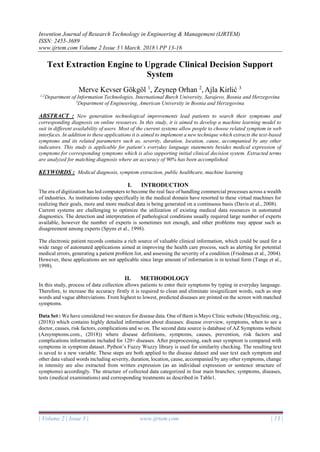 Invention Journal of Research Technology in Engineering & Management (IJRTEM)
ISSN: 2455-3689
www.ijrtem.com Volume 2 Issue 3 ǁ March. 2018 ǁ PP 13-16
| Volume 2 | Issue 3 | www.ijrtem.com | 13 |
Text Extraction Engine to Upgrade Clinical Decision Support
System
Merve Kevser Gökgöl 1
, Zeynep Orhan 2
, Ajla Kirlić 3
1,2
Department of Information Technologies, International Burch University, Sarajevo, Bosnia and Herzegovina
3
Department of Engineering, American University in Bosnia and Herzegovina
ABSTRACT : New generation technological improvements lead patients to search their symptoms and
corresponding diagnosis on online resources. In this study, it is aimed to develop a machine learning model to
suit in different availability of users. Most of the current systems allow people to choose related symptom in web
interfaces. In addition to these applications it is aimed to implement a new technique which extracts the text-based
symptoms and its related parameters such as, severity, duration, location, cause, accompanied by any other
indicators. This study is applicable for patient`s everyday language statements besides medical expression of
symptoms for corresponding symptoms which is also supporting initial clinical decision system. Extracted terms
are analyzed for matching diagnosis where an accuracy of 90% has been accomplished.
KEYWORDS : Medical diagnosis, symptom extraction, public healthcare, machine learning
I. INTRODUCTION
The era of digitization has led computers to become the real face of handling commercial processes across a wealth
of industries. As institutions today specifically in the medical domain have resorted to these virtual machines for
realizing their goals, more and more medical data is being generated on a continuous basis (Davis et al., 2008).
Current systems are challenging to optimize the utilization of existing medical data resources in automated
diagnostics. The detection and interpretation of pathological conditions usually required large number of experts
available, however the number of experts is sometimes not enough, and other problems may appear such as
disagreement among experts (Spyns et al., 1998).
The electronic patient records contains a rich source of valuable clinical information, which could be used for a
wide range of automated applications aimed at improving the health care process, such as alerting for potential
medical errors, generating a patient problem list, and assessing the severity of a condition (Friedman et al., 2004).
However, these applications are not applicable since large amount of information is in textual form (Tange et al.,
1998).
II. METHODOLOGY
In this study, process of data collection allows patients to enter their symptoms by typing in everyday language.
Therefore, to increase the accuracy firstly it is required to clean and eliminate insignificant words, such as stop
words and vague abbreviations. From highest to lowest, predicted diseases are printed on the screen with matched
symptoms.
Data Set : We have considered two sources for disease data. One of them is Mayo Clinic website (Mayoclinic.org.,
(2018)) which contains highly detailed information about diseases: disease overview, symptoms, when to see a
doctor, causes, risk factors, complications and so on. The second data source is database of AZ Symptoms website
(Azsymptoms.com., (2018)) where disease definitions, symptoms, causes, prevention, risk factors and
complications information included for 120+ diseases. After preprocessing, each user symptom is compared with
symptoms in symptom dataset. Python’s Fuzzy Wuzzy library is used for similarity checking. The resulting text
is saved to a new variable. These steps are both applied to the disease dataset and user text each symptom and
other data valued words including severity, duration, location, cause, accompanied by any other symptoms, change
in intensity are also extracted from written expression (as an individual expression or sentence structure of
symptoms) accordingly. The structure of collected data categorized in four main branches; symptoms, diseases,
tests (medical examinations) and corresponding treatments as described in Table1.
 
