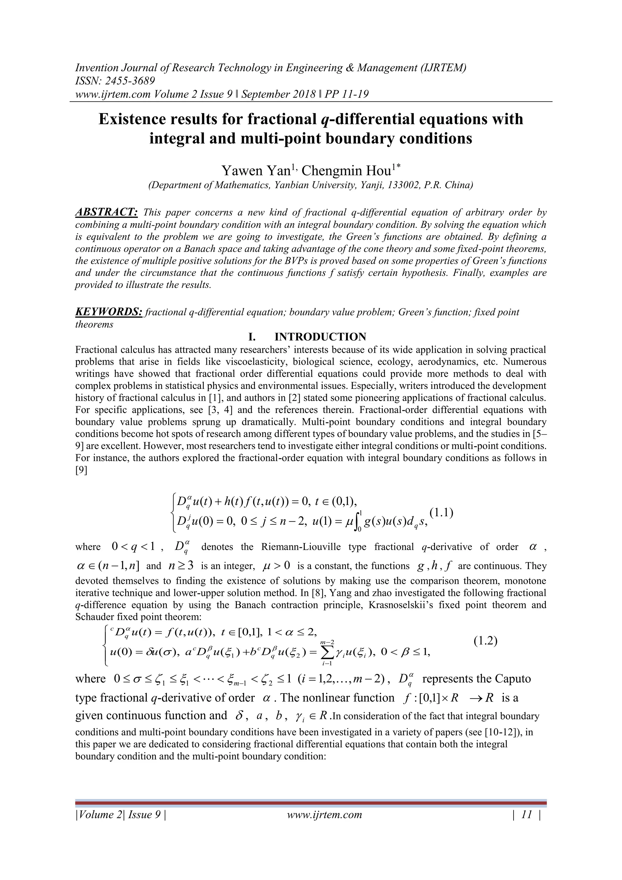 Invention Journal of Research Technology in Engineering & Management (IJRTEM)
ISSN: 2455-3689
www.ijrtem.com Volume 2 Issue 9 ǁ September 2018 ǁ PP 11-19
|Volume 2| Issue 9 | www.ijrtem.com | 11 |
Existence results for fractional q-differential equations with
integral and multi-point boundary conditions
Yawen Yan1,
Chengmin Hou1*
(Department of Mathematics, Yanbian University, Yanji, 133002, P.R. China)
ABSTRACT: This paper concerns a new kind of fractional q-differential equation of arbitrary order by
combining a multi-point boundary condition with an integral boundary condition. By solving the equation which
is equivalent to the problem we are going to investigate, the Green’s functions are obtained. By defining a
continuous operator on a Banach space and taking advantage of the cone theory and some fixed-point theorems,
the existence of multiple positive solutions for the BVPs is proved based on some properties of Green’s functions
and under the circumstance that the continuous functions f satisfy certain hypothesis. Finally, examples are
provided to illustrate the results.
KEYWORDS: fractional q-differential equation; boundary value problem; Green’s function; fixed point
theorems
I. INTRODUCTION
Fractional calculus has attracted many researchers’ interests because of its wide application in solving practical
problems that arise in fields like viscoelasticity, biological science, ecology, aerodynamics, etc. Numerous
writings have showed that fractional order differential equations could provide more methods to deal with
complex problems in statistical physics and environmental issues. Especially, writers introduced the development
history of fractional calculus in [1], and authors in [2] stated some pioneering applications of fractional calculus.
For specific applications, see [3, 4] and the references therein. Fractional-order differential equations with
boundary value problems sprung up dramatically. Multi-point boundary conditions and integral boundary
conditions become hot spots of research among different types of boundary value problems, and the studies in [5–
9] are excellent. However, most researchers tend to investigate either integral conditions or multi-point conditions.
For instance, the authors explored the fractional-order equation with integral boundary conditions as follows in
[9]




=−=
=+

1
0
,)()()1(,20,0)0(
),1,0(,0))(,()()(
sdsusgunjuD
ttutfthtuD
q
j
q
q


(1.1)
where 10  q ,

qD denotes the Riemann-Liouville type fractional q-derivative of order  ,
],1( nn − and 3n is an integer, 0 is a constant, the functions g , h , f are continuous. They
devoted themselves to finding the existence of solutions by making use the comparison theorem, monotone
iterative technique and lower-upper solution method. In [8], Yang and zhao investigated the following fractional
q-difference equation by using the Banach contraction principle, Krasnoselskii’s fixed point theorem and
Schauder fixed point theorem:




=+=
=

−
−
2
1
21 ,10),()()(),()0(
,21],1,0[)),(,()(
m
i
iiq
c
q
c
q
c
uuDbuDauu
ttutftuD




(1.2)
where )2,,2,1(10 2111 −= − mim   , 
qD represents the Caputo
type fractional q-derivative of order  . The nonlinear function Rf ]1,0[: R→ is a
given continuous function and  , a , b , Ri  .In consideration of the fact that integral boundary
conditions and multi-point boundary conditions have been investigated in a variety of papers (see [10-12]), in
this paper we are dedicated to considering fractional differential equations that contain both the integral
boundary condition and the multi-point boundary condition:
 
