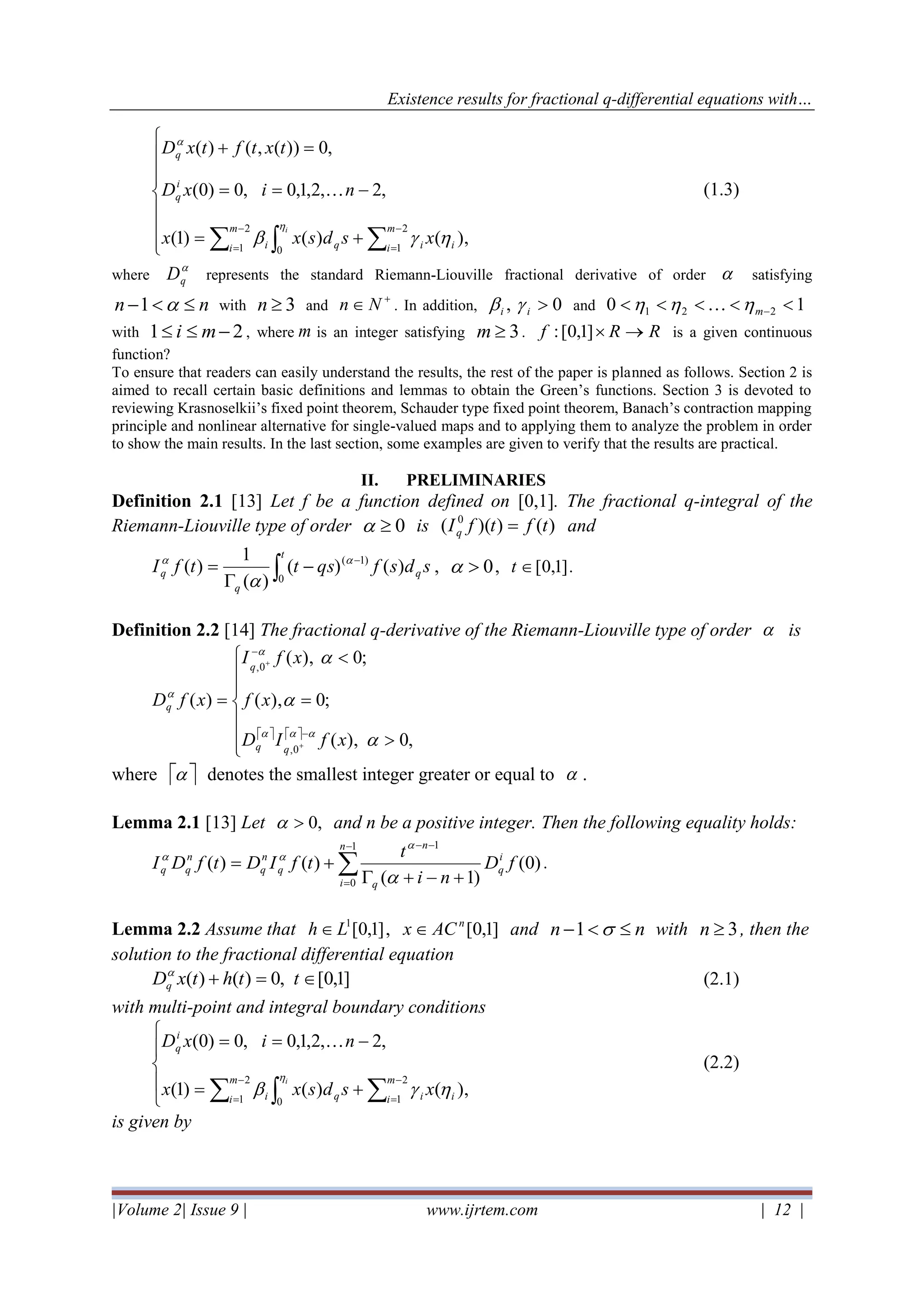 Existence results for fractional q-differential equations with…
|Volume 2| Issue 9 | www.ijrtem.com | 12 |








+=
−==
=+
 
−
=
−
=
i
i
m
i iq
m
i i
i
q
q
xsdsxx
nixD
txtftxD



0
2
1
2
1
),()()1(
,2,2,1,0,0)0(
,0))(,()(
 (1.3)
where

qD represents the standard Riemann-Liouville fractional derivative of order  satisfying
nn − 1 with 3n and
+
 Nn . In addition, 0, ii  and 10 221  −m 
with 21 − mi , where m is an integer satisfying 3m . RRf →]1,0[: is a given continuous
function?
To ensure that readers can easily understand the results, the rest of the paper is planned as follows. Section 2 is
aimed to recall certain basic definitions and lemmas to obtain the Green’s functions. Section 3 is devoted to
reviewing Krasnoselkii’s fixed point theorem, Schauder type fixed point theorem, Banach’s contraction mapping
principle and nonlinear alternative for single-valued maps and to applying them to analyze the problem in order
to show the main results. In the last section, some examples are given to verify that the results are practical.
II. PRELIMINARIES
Definition 2.1 [13] Let f be a function defined on [0,1]. The fractional q-integral of the
Riemann-Liouville type of order 0 is )())(( 0
tftfIq = and
sdsfqsttfI q
t
q
q )()(
)(
1
)(
0
)1(

−
−

= 

, 0 , ]1,0[t .
Definition 2.2 [14] The fractional q-derivative of the Riemann-Liouville type of order  is
   







=

=
−
−
+
+
,0),(
;0),(
;0),(
)(
0,
0,






xfID
xf
xfI
xfD
qq
q
q
where   denotes the smallest integer greater or equal to  .
Lemma 2.1 [13] Let 0,  and n be a positive integer. Then the following equality holds:

−
=
−−
+−+
+=
1
0
1
)0(
)1(
)()(
n
i
i
q
q
n
q
n
q
n
qq fD
ni
t
tfIDtfDI



.
Lemma 2.2 Assume that ]1,0[1
Lh  , ]1,0[n
ACx  and nn − 1 with 3n , then the
solution to the fractional differential equation
]1,0[,0)()( =+ tthtxDq

(2.1)
with multi-point and integral boundary conditions





+=
−==
 
−
=
−
=
i
i
m
i iq
m
i i
i
q
xsdsxx
nixD


0
2
1
2
1
),()()1(
,2,2,1,0,0)0( 
(2.2)
is given by
 