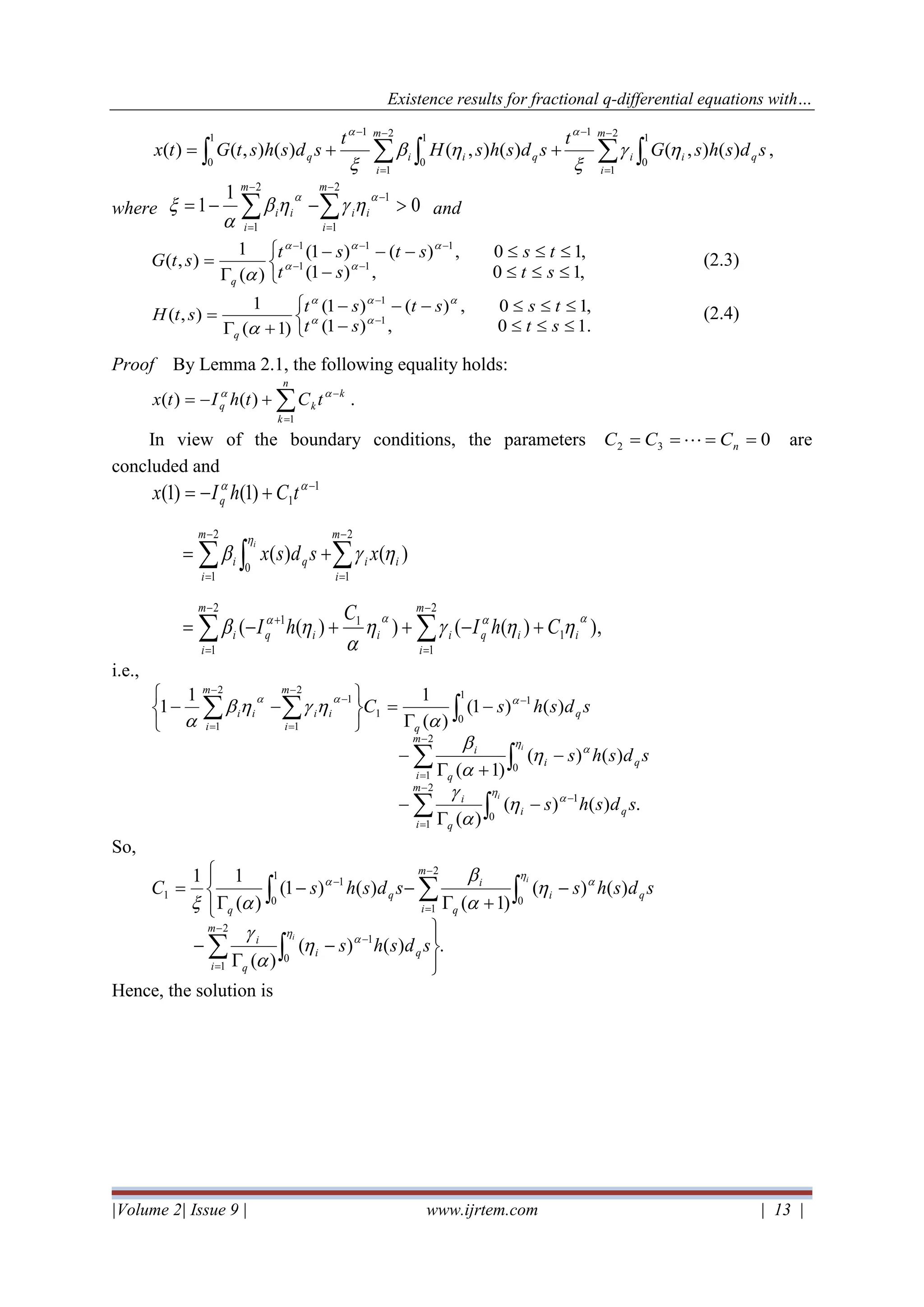 Existence results for fractional q-differential equations with…
|Volume 2| Issue 9 | www.ijrtem.com | 13 |
   
−
=
−−
=
−
++=
2
1
1
0
1
1
0
2
1
1
0
1
)(),()(),()(),()(
m
i
qii
m
i
qiiq sdshsG
t
sdshsH
t
sdshstGtx 




,
where 0
1
1
2
1
1
2
1
−−= 
−
=
−
−
=
m
i
ii
m
i
ii



 and



−
−−−

= −−
−−−
,10,)1(
,10,)()1(
)(
1
),( 11
111
stst
tsstststG
q



(2.3)



−
−−−
+
= −
−
.10,)1(
,10,)()1(
)1(
1
),( 1
1
stst
tsstststH
q



(2.4)
Proof By Lemma 2.1, the following equality holds:
=
−
+−=
n
k
k
kq tCthItx
1
)()( 
.
In view of the boundary conditions, the parameters 032 ==== nCCC  are
concluded and
),)(())((
)()(
)1()1(
1
2
1
11
2
1
2
1
0
2
1
1
1







iiq
m
i
iiiq
m
i
i
i
m
i
iq
m
i
i
q
ChI
C
hI
xsdsx
tChIx
i
+−++−=
+=
+−=


−
=
+
−
=
−
=
−
=
−
i.e.,
.)()(
)(
)()(
)1(
)()1(
)(
11
1
0
1
2
1
0
2
1
1
0
1
1
2
1
1
2
1
sdshs
sdshs
sdshsC
qi
m
i q
i
qi
m
i q
i
q
q
m
i
ii
m
i
ii
i
i



−
−
=
−
=
−
−
=
−
−
=
−

−
−
+
−
−

=






−−














So,
.)()(
)(
)()(
)1(
)()1(
)(
11
0
1
2
1
0
2
1
1
0
1
1




−

−




−
+
−−

=


−
−
=
−
=
−
sdshs
sdshssdshsC
qi
m
i q
i
qi
m
i q
i
q
q
i
i











Hence, the solution is
 