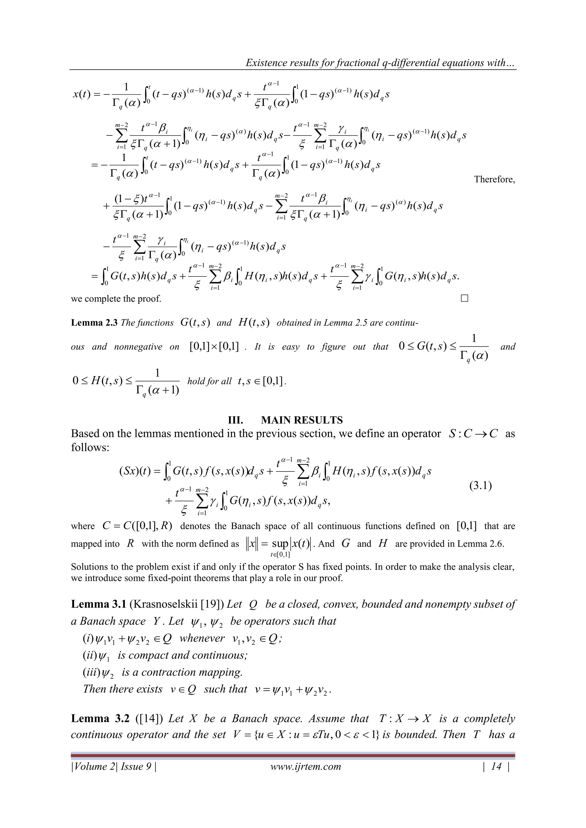 Existence results for fractional q-differential equations with…
|Volume 2| Issue 9 | www.ijrtem.com | 14 |
.)(),()(),()(),(
)()(
)(
)()(
)1(
)()1(
)1(
)1(
)()1(
)(
)()(
)(
1
)()(
)(
)()(
)1(
)()1(
)(
)()(
)(
1
)(
1
0
2
1
1
1
0
2
1
1
1
0
0
)1(
2
1
1
0
)(
2
1
1
1
0
)1(
1
1
0
)1(
0
1
)1(
0
)1(
2
1
1
0
)(
2
1
1
1
0
)1(
0
1
)1(
sdshsG
t
sdshsH
t
sdshstG
sdshqs
t
sdshqs
t
sdshqs
t
sdshqs
t
sdshqst
sdshqs
t
sdshqs
t
sdshqs
t
sdshqsttx
qi
m
i
iqi
m
i
iq
qi
m
i q
i
qi
m
i q
i
q
q
q
t
q
q
q
qi
m
i q
i
qi
m
i q
i
q
t
q
q
q
i
i
ii






−
=
−−
=
−
−
−
=
−
−
=
−
−
−
−
−
−
−
−
=
−−
=
−
−
−
−
++=
−

−
−
+
−−
+
−
+
−

+−

−=
−

−−
+
−
−

+−

−=























 

 






 

 




Therefore,
we complete the proof. 
Lemma 2.3 The functions ),( stG and ),( stH obtained in Lemma 2.5 are continu-
ous and nonnegative on ]1,0[]1,0[  . It is easy to figure out that
)(
1
),(0
q
stG

 and
)1(
1
),(0
+

q
stH hold for all ]1,0[, st .
III. MAIN RESULTS
Based on the lemmas mentioned in the previous section, we define an operator CCS →: as
follows:
,))(,(),(
))(,(),())(,(),())((
1
0
2
1
1
1
0
2
1
1
1
0
sdsxsfsG
t
sdsxsfsH
t
sdsxsfstGtSx
qi
m
i
i
qi
m
i
iq


−
=
−
−
=
−
+
+=






(3.1)
where )],1,0([ RCC = denotes the Banach space of all continuous functions defined on ]1,0[ that are
mapped into R with the norm defined as )(sup
]1,0[
txx
t
= . And G and H are provided in Lemma 2.6.
Solutions to the problem exist if and only if the operator S has fixed points. In order to make the analysis clear,
we introduce some fixed-point theorems that play a role in our proof.
Lemma 3.1 (Krasnoselskii [19]) Let Q be a closed, convex, bounded and nonempty subset of
a Banach space Y . Let 21,  be operators such that
(i) Qvv + 2211  whenever Qvv 21, ;
(ii) 1 is compact and continuous;
(iii) 2 is a contraction mapping.
Then there exists Qv  such that 2211 vvv  += .
Lemma 3.2 ([14]) Let X be a Banach space. Assume that XXT →: is a completely
continuous operator and the set }10,:{ == TuuXuV is bounded. Then T has a
 