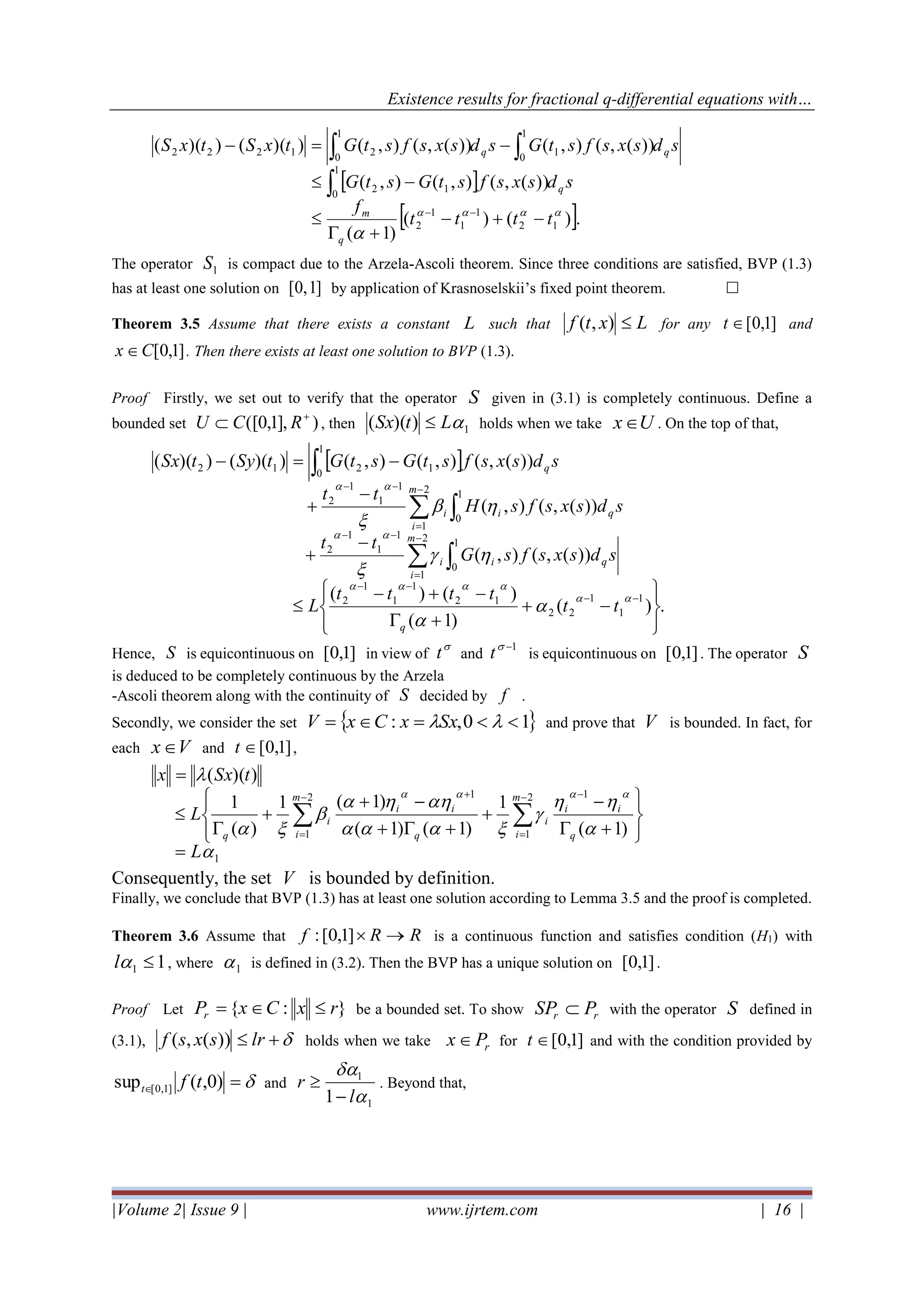 Existence results for fractional q-differential equations with…
|Volume 2| Issue 9 | www.ijrtem.com | 16 |
 
 .)()(
)1(
))(,(),(),(
))(,(),())(,(),())(())((
12
1
1
1
2
1
0
12
1
0
1
1
0
21222


tttt
f
sdsxsfstGstG
sdsxsfstGsdsxsfstGtxStxS
q
m
q
qq
−+−
+

−
−=−
−−


The operator 1S is compact due to the Arzela-Ascoli theorem. Since three conditions are satisfied, BVP (1.3)
has at least one solution on ]1,0[ by application of Krasnoselskii’s fixed point theorem. 
Theorem 3.5 Assume that there exists a constant L such that Lxtf ),( for any ]1,0[t and
]1,0[Cx  . Then there exists at least one solution to BVP (1.3).
Proof Firstly, we set out to verify that the operator S given in (3.1) is completely continuous. Define a
bounded set )],1,0([ +
 RCU , then 1))(( LtSx  holds when we take Ux . On the top of that,
 
.)(
)1(
)()(
))(,(),(
))(,(),(
))(,(),(),())(())((
1
1
1
22
12
1
1
1
2
1
0
2
1
1
1
1
2
1
0
2
1
1
1
1
2
1
0
1212








−+
+
−+−

−
+
−
+
−=−
−−
−−
−
=
−−
−
=
−−













tt
tttt
L
sdsxsfsG
tt
sdsxsfsH
tt
sdsxsfstGstGtSytSx
q
qi
m
i
i
qi
m
i
i
q
Hence, S is equicontinuous on ]1,0[ in view of

t and
1−
t is equicontinuous on ]1,0[ . The operator S
is deduced to be completely continuous by the Arzela
-Ascoli theorem along with the continuity of S decided by f .
Secondly, we consider the set  10,: == SxxCxV and prove that V is bounded. In fact, for
each Vx and ]1,0[t ,
1
2
1
112
1 )1(
1
)1()1(
)1(1
)(
1
))((










L
L
tSxx
m
i q
ii
i
q
ii
m
i
i
q
=








+
−
+
++
−+
+


=

−
=
−+−
=
Consequently, the set V is bounded by definition.
Finally, we conclude that BVP (1.3) has at least one solution according to Lemma 3.5 and the proof is completed.
Theorem 3.6 Assume that RRf →]1,0[: is a continuous function and satisfies condition (H1) with
11 l , where 1 is defined in (3.2). Then the BVP has a unique solution on ]1,0[ .
Proof Let }:{ rxCxPr = be a bounded set. To show rr PSP  with the operator S defined in
(3.1), + lrsxsf ))(,( holds when we take rPx  for ]1,0[t and with the condition provided by
= )0,(sup ]1,0[ tft and
1
1
1 

l
r
−
 . Beyond that,
 