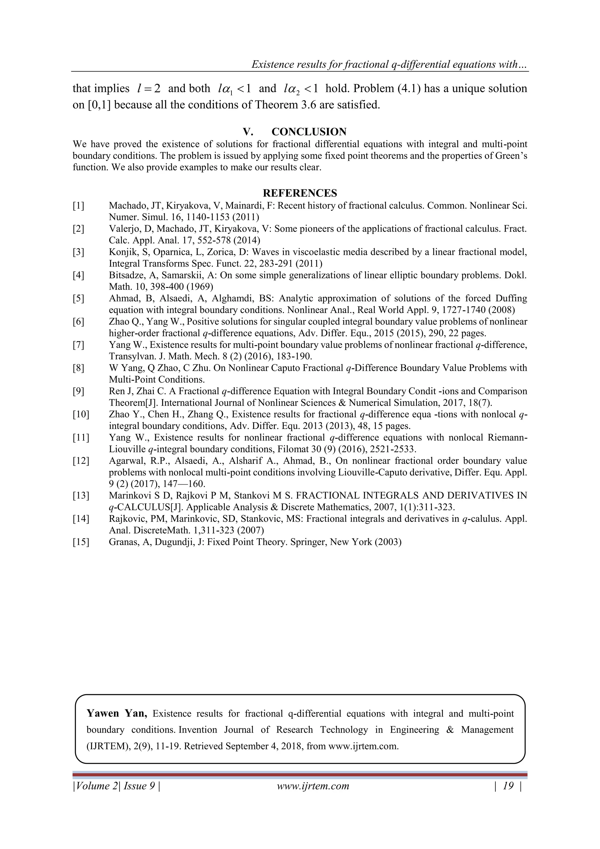 Existence results for fractional q-differential equations with…
|Volume 2| Issue 9 | www.ijrtem.com | 19 |
that implies 2=l and both 11 l and 12 l hold. Problem (4.1) has a unique solution
on [0,1] because all the conditions of Theorem 3.6 are satisfied.
V. CONCLUSION
We have proved the existence of solutions for fractional differential equations with integral and multi-point
boundary conditions. The problem is issued by applying some fixed point theorems and the properties of Green’s
function. We also provide examples to make our results clear.
REFERENCES
[1] Machado, JT, Kiryakova, V, Mainardi, F: Recent history of fractional calculus. Common. Nonlinear Sci.
Numer. Simul. 16, 1140-1153 (2011)
[2] Valerjo, D, Machado, JT, Kiryakova, V: Some pioneers of the applications of fractional calculus. Fract.
Calc. Appl. Anal. 17, 552-578 (2014)
[3] Konjik, S, Oparnica, L, Zorica, D: Waves in viscoelastic media described by a linear fractional model,
Integral Transforms Spec. Funct. 22, 283-291 (2011)
[4] Bitsadze, A, Samarskii, A: On some simple generalizations of linear elliptic boundary problems. Dokl.
Math. 10, 398-400 (1969)
[5] Ahmad, B, Alsaedi, A, Alghamdi, BS: Analytic approximation of solutions of the forced Duffing
equation with integral boundary conditions. Nonlinear Anal., Real World Appl. 9, 1727-1740 (2008)
[6] Zhao Q., Yang W., Positive solutions for singular coupled integral boundary value problems of nonlinear
higher-order fractional q-difference equations, Adv. Differ. Equ., 2015 (2015), 290, 22 pages.
[7] Yang W., Existence results for multi-point boundary value problems of nonlinear fractional q-difference,
Transylvan. J. Math. Mech. 8 (2) (2016), 183-190.
[8] W Yang, Q Zhao, C Zhu. On Nonlinear Caputo Fractional q-Difference Boundary Value Problems with
Multi-Point Conditions.
[9] Ren J, Zhai C. A Fractional q-difference Equation with Integral Boundary Condit -ions and Comparison
Theorem[J]. International Journal of Nonlinear Sciences & Numerical Simulation, 2017, 18(7).
[10] Zhao Y., Chen H., Zhang Q., Existence results for fractional q-difference equa -tions with nonlocal q-
integral boundary conditions, Adv. Differ. Equ. 2013 (2013), 48, 15 pages.
[11] Yang W., Existence results for nonlinear fractional q-difference equations with nonlocal Riemann-
Liouville q-integral boundary conditions, Filomat 30 (9) (2016), 2521-2533.
[12] Agarwal, R.P., Alsaedi, A., Alsharif A., Ahmad, B., On nonlinear fractional order boundary value
problems with nonlocal multi-point conditions involving Liouville-Caputo derivative, Differ. Equ. Appl.
9 (2) (2017), 147—160.
[13] Marinkovi S D, Rajkovi P M, Stankovi M S. FRACTIONAL INTEGRALS AND DERIVATIVES IN
q-CALCULUS[J]. Applicable Analysis & Discrete Mathematics, 2007, 1(1):311-323.
[14] Rajkovic, PM, Marinkovic, SD, Stankovic, MS: Fractional integrals and derivatives in q-calulus. Appl.
Anal. DiscreteMath. 1,311-323 (2007)
[15] Granas, A, Dugundji, J: Fixed Point Theory. Springer, New York (2003)
Yawen Yan, Existence results for fractional q-differential equations with integral and multi-point
boundary conditions. Invention Journal of Research Technology in Engineering & Management
(IJRTEM), 2(9), 11-19. Retrieved September 4, 2018, from www.ijrtem.com.
 