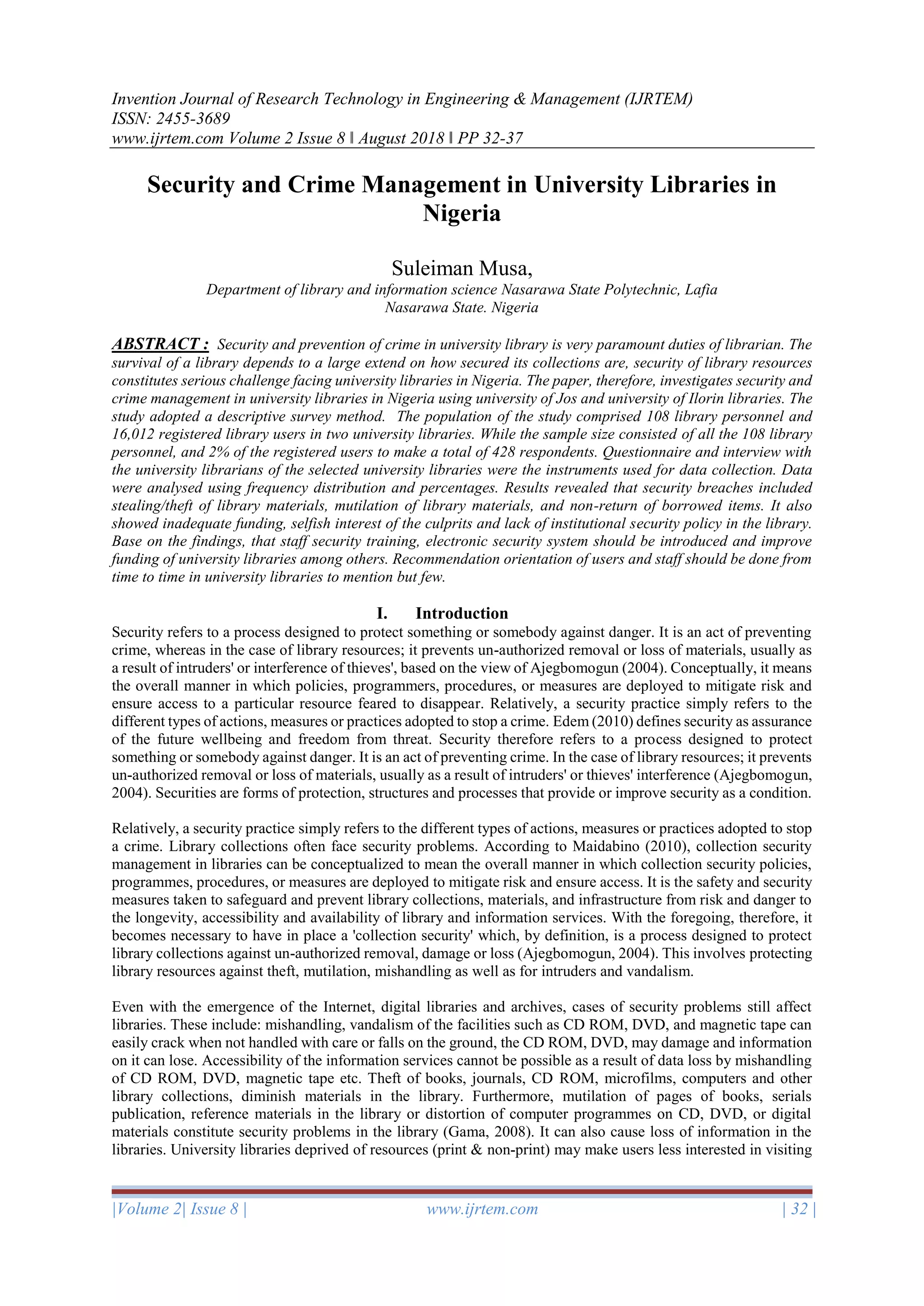 Invention Journal of Research Technology in Engineering & Management (IJRTEM)
ISSN: 2455-3689
www.ijrtem.com Volume 2 Issue 8 ǁ August 2018 ǁ PP 32-37
|Volume 2| Issue 8 | www.ijrtem.com | 32 |
Security and Crime Management in University Libraries in
Nigeria
Suleiman Musa,
Department of library and information science Nasarawa State Polytechnic, Lafia
Nasarawa State. Nigeria
ABSTRACT : Security and prevention of crime in university library is very paramount duties of librarian. The
survival of a library depends to a large extend on how secured its collections are, security of library resources
constitutes serious challenge facing university libraries in Nigeria. The paper, therefore, investigates security and
crime management in university libraries in Nigeria using university of Jos and university of Ilorin libraries. The
study adopted a descriptive survey method. The population of the study comprised 108 library personnel and
16,012 registered library users in two university libraries. While the sample size consisted of all the 108 library
personnel, and 2% of the registered users to make a total of 428 respondents. Questionnaire and interview with
the university librarians of the selected university libraries were the instruments used for data collection. Data
were analysed using frequency distribution and percentages. Results revealed that security breaches included
stealing/theft of library materials, mutilation of library materials, and non-return of borrowed items. It also
showed inadequate funding, selfish interest of the culprits and lack of institutional security policy in the library.
Base on the findings, that staff security training, electronic security system should be introduced and improve
funding of university libraries among others. Recommendation orientation of users and staff should be done from
time to time in university libraries to mention but few.
I. Introduction
Security refers to a process designed to protect something or somebody against danger. It is an act of preventing
crime, whereas in the case of library resources; it prevents un-authorized removal or loss of materials, usually as
a result of intruders' or interference of thieves', based on the view of Ajegbomogun (2004). Conceptually, it means
the overall manner in which policies, programmers, procedures, or measures are deployed to mitigate risk and
ensure access to a particular resource feared to disappear. Relatively, a security practice simply refers to the
different types of actions, measures or practices adopted to stop a crime. Edem (2010) defines security as assurance
of the future wellbeing and freedom from threat. Security therefore refers to a process designed to protect
something or somebody against danger. It is an act of preventing crime. In the case of library resources; it prevents
un-authorized removal or loss of materials, usually as a result of intruders' or thieves' interference (Ajegbomogun,
2004). Securities are forms of protection, structures and processes that provide or improve security as a condition.
Relatively, a security practice simply refers to the different types of actions, measures or practices adopted to stop
a crime. Library collections often face security problems. According to Maidabino (2010), collection security
management in libraries can be conceptualized to mean the overall manner in which collection security policies,
programmes, procedures, or measures are deployed to mitigate risk and ensure access. It is the safety and security
measures taken to safeguard and prevent library collections, materials, and infrastructure from risk and danger to
the longevity, accessibility and availability of library and information services. With the foregoing, therefore, it
becomes necessary to have in place a 'collection security' which, by definition, is a process designed to protect
library collections against un-authorized removal, damage or loss (Ajegbomogun, 2004). This involves protecting
library resources against theft, mutilation, mishandling as well as for intruders and vandalism.
Even with the emergence of the Internet, digital libraries and archives, cases of security problems still affect
libraries. These include: mishandling, vandalism of the facilities such as CD ROM, DVD, and magnetic tape can
easily crack when not handled with care or falls on the ground, the CD ROM, DVD, may damage and information
on it can lose. Accessibility of the information services cannot be possible as a result of data loss by mishandling
of CD ROM, DVD, magnetic tape etc. Theft of books, journals, CD ROM, microfilms, computers and other
library collections, diminish materials in the library. Furthermore, mutilation of pages of books, serials
publication, reference materials in the library or distortion of computer programmes on CD, DVD, or digital
materials constitute security problems in the library (Gama, 2008). It can also cause loss of information in the
libraries. University libraries deprived of resources (print & non-print) may make users less interested in visiting
 