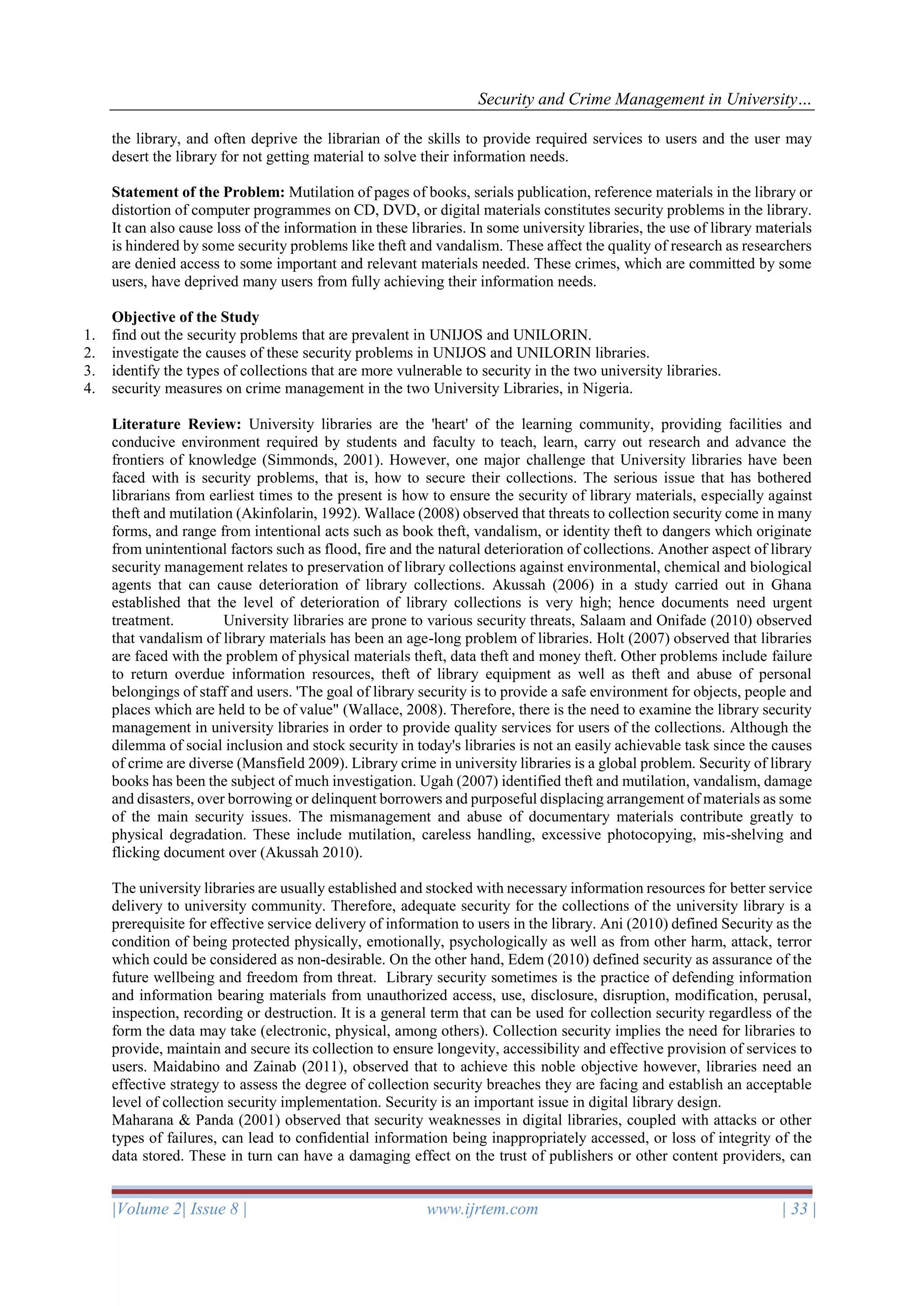 Security and Crime Management in University…
|Volume 2| Issue 8 | www.ijrtem.com | 33 |
the library, and often deprive the librarian of the skills to provide required services to users and the user may
desert the library for not getting material to solve their information needs.
Statement of the Problem: Mutilation of pages of books, serials publication, reference materials in the library or
distortion of computer programmes on CD, DVD, or digital materials constitutes security problems in the library.
It can also cause loss of the information in these libraries. In some university libraries, the use of library materials
is hindered by some security problems like theft and vandalism. These affect the quality of research as researchers
are denied access to some important and relevant materials needed. These crimes, which are committed by some
users, have deprived many users from fully achieving their information needs.
Objective of the Study
1. find out the security problems that are prevalent in UNIJOS and UNILORIN.
2. investigate the causes of these security problems in UNIJOS and UNILORIN libraries.
3. identify the types of collections that are more vulnerable to security in the two university libraries.
4. security measures on crime management in the two University Libraries, in Nigeria.
Literature Review: University libraries are the 'heart' of the learning community, providing facilities and
conducive environment required by students and faculty to teach, learn, carry out research and advance the
frontiers of knowledge (Simmonds, 2001). However, one major challenge that University libraries have been
faced with is security problems, that is, how to secure their collections. The serious issue that has bothered
librarians from earliest times to the present is how to ensure the security of library materials, especially against
theft and mutilation (Akinfolarin, 1992). Wallace (2008) observed that threats to collection security come in many
forms, and range from intentional acts such as book theft, vandalism, or identity theft to dangers which originate
from unintentional factors such as flood, fire and the natural deterioration of collections. Another aspect of library
security management relates to preservation of library collections against environmental, chemical and biological
agents that can cause deterioration of library collections. Akussah (2006) in a study carried out in Ghana
established that the level of deterioration of library collections is very high; hence documents need urgent
treatment. University libraries are prone to various security threats, Salaam and Onifade (2010) observed
that vandalism of library materials has been an age-long problem of libraries. Holt (2007) observed that libraries
are faced with the problem of physical materials theft, data theft and money theft. Other problems include failure
to return overdue information resources, theft of library equipment as well as theft and abuse of personal
belongings of staff and users. 'The goal of library security is to provide a safe environment for objects, people and
places which are held to be of value" (Wallace, 2008). Therefore, there is the need to examine the library security
management in university libraries in order to provide quality services for users of the collections. Although the
dilemma of social inclusion and stock security in today's libraries is not an easily achievable task since the causes
of crime are diverse (Mansfield 2009). Library crime in university libraries is a global problem. Security of library
books has been the subject of much investigation. Ugah (2007) identified theft and mutilation, vandalism, damage
and disasters, over borrowing or delinquent borrowers and purposeful displacing arrangement of materials as some
of the main security issues. The mismanagement and abuse of documentary materials contribute greatly to
physical degradation. These include mutilation, careless handling, excessive photocopying, mis-shelving and
flicking document over (Akussah 2010).
The university libraries are usually established and stocked with necessary information resources for better service
delivery to university community. Therefore, adequate security for the collections of the university library is a
prerequisite for effective service delivery of information to users in the library. Ani (2010) defined Security as the
condition of being protected physically, emotionally, psychologically as well as from other harm, attack, terror
which could be considered as non-desirable. On the other hand, Edem (2010) defined security as assurance of the
future wellbeing and freedom from threat. Library security sometimes is the practice of defending information
and information bearing materials from unauthorized access, use, disclosure, disruption, modification, perusal,
inspection, recording or destruction. It is a general term that can be used for collection security regardless of the
form the data may take (electronic, physical, among others). Collection security implies the need for libraries to
provide, maintain and secure its collection to ensure longevity, accessibility and effective provision of services to
users. Maidabino and Zainab (2011), observed that to achieve this noble objective however, libraries need an
effective strategy to assess the degree of collection security breaches they are facing and establish an acceptable
level of collection security implementation. Security is an important issue in digital library design.
Maharana & Panda (2001) observed that security weaknesses in digital libraries, coupled with attacks or other
types of failures, can lead to confidential information being inappropriately accessed, or loss of integrity of the
data stored. These in turn can have a damaging effect on the trust of publishers or other content providers, can
 