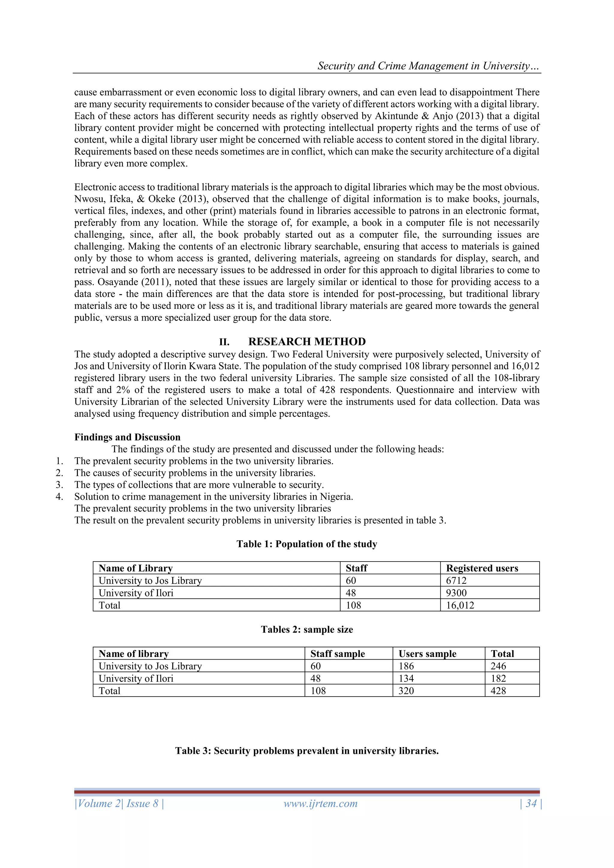 Security and Crime Management in University…
|Volume 2| Issue 8 | www.ijrtem.com | 34 |
cause embarrassment or even economic loss to digital library owners, and can even lead to disappointment There
are many security requirements to consider because of the variety of different actors working with a digital library.
Each of these actors has different security needs as rightly observed by Akintunde & Anjo (2013) that a digital
library content provider might be concerned with protecting intellectual property rights and the terms of use of
content, while a digital library user might be concerned with reliable access to content stored in the digital library.
Requirements based on these needs sometimes are in conflict, which can make the security architecture of a digital
library even more complex.
Electronic access to traditional library materials is the approach to digital libraries which may be the most obvious.
Nwosu, Ifeka, & Okeke (2013), observed that the challenge of digital information is to make books, journals,
vertical files, indexes, and other (print) materials found in libraries accessible to patrons in an electronic format,
preferably from any location. While the storage of, for example, a book in a computer file is not necessarily
challenging, since, after all, the book probably started out as a computer file, the surrounding issues are
challenging. Making the contents of an electronic library searchable, ensuring that access to materials is gained
only by those to whom access is granted, delivering materials, agreeing on standards for display, search, and
retrieval and so forth are necessary issues to be addressed in order for this approach to digital libraries to come to
pass. Osayande (2011), noted that these issues are largely similar or identical to those for providing access to a
data store - the main differences are that the data store is intended for post-processing, but traditional library
materials are to be used more or less as it is, and traditional library materials are geared more towards the general
public, versus a more specialized user group for the data store.
II. RESEARCH METHOD
The study adopted a descriptive survey design. Two Federal University were purposively selected, University of
Jos and University of Ilorin Kwara State. The population of the study comprised 108 library personnel and 16,012
registered library users in the two federal university Libraries. The sample size consisted of all the 108-library
staff and 2% of the registered users to make a total of 428 respondents. Questionnaire and interview with
University Librarian of the selected University Library were the instruments used for data collection. Data was
analysed using frequency distribution and simple percentages.
Findings and Discussion
The findings of the study are presented and discussed under the following heads:
1. The prevalent security problems in the two university libraries.
2. The causes of security problems in the university libraries.
3. The types of collections that are more vulnerable to security.
4. Solution to crime management in the university libraries in Nigeria.
The prevalent security problems in the two university libraries
The result on the prevalent security problems in university libraries is presented in table 3.
Table 1: Population of the study
Name of Library Staff Registered users
University to Jos Library 60 6712
University of Ilori 48 9300
Total 108 16,012
Tables 2: sample size
Name of library Staff sample Users sample Total
University to Jos Library 60 186 246
University of Ilori 48 134 182
Total 108 320 428
Table 3: Security problems prevalent in university libraries.
 