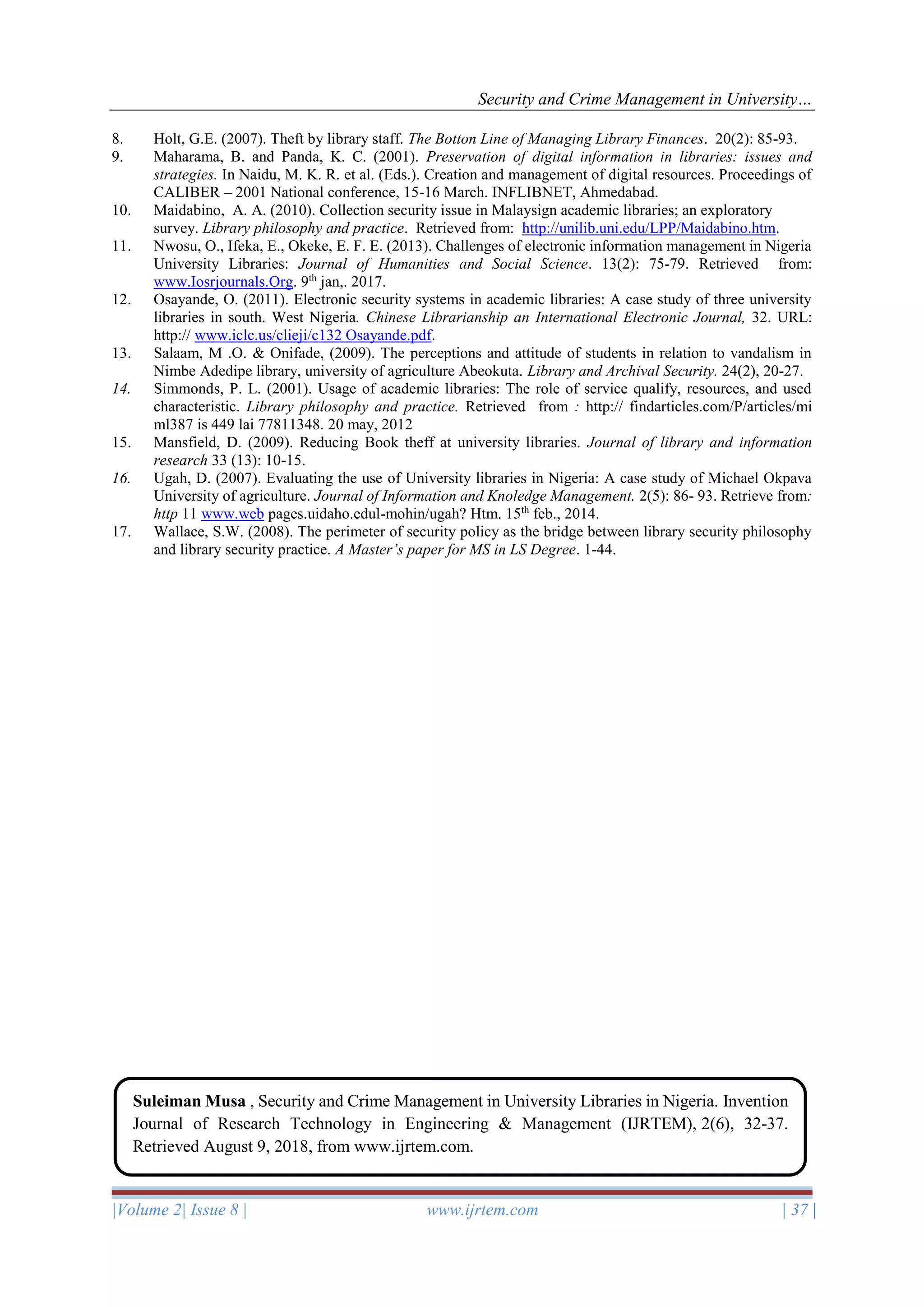 Security and Crime Management in University…
|Volume 2| Issue 8 | www.ijrtem.com | 37 |
8. Holt, G.E. (2007). Theft by library staff. The Botton Line of Managing Library Finances. 20(2): 85-93.
9. Maharama, B. and Panda, K. C. (2001). Preservation of digital information in libraries: issues and
strategies. In Naidu, M. K. R. et al. (Eds.). Creation and management of digital resources. Proceedings of
CALIBER – 2001 National conference, 15-16 March. INFLIBNET, Ahmedabad.
10. Maidabino, A. A. (2010). Collection security issue in Malaysign academic libraries; an exploratory
survey. Library philosophy and practice. Retrieved from: http://unilib.uni.edu/LPP/Maidabino.htm.
11. Nwosu, O., Ifeka, E., Okeke, E. F. E. (2013). Challenges of electronic information management in Nigeria
University Libraries: Journal of Humanities and Social Science. 13(2): 75-79. Retrieved from:
www.Iosrjournals.Org. 9th
jan,. 2017.
12. Osayande, O. (2011). Electronic security systems in academic libraries: A case study of three university
libraries in south. West Nigeria. Chinese Librarianship an International Electronic Journal, 32. URL:
http:// www.iclc.us/clieji/c132 Osayande.pdf.
13. Salaam, M .O. & Onifade, (2009). The perceptions and attitude of students in relation to vandalism in
Nimbe Adedipe library, university of agriculture Abeokuta. Library and Archival Security. 24(2), 20-27.
14. Simmonds, P. L. (2001). Usage of academic libraries: The role of service qualify, resources, and used
characteristic. Library philosophy and practice. Retrieved from : http:// findarticles.com/P/articles/mi
ml387 is 449 lai 77811348. 20 may, 2012
15. Mansfield, D. (2009). Reducing Book theff at university libraries. Journal of library and information
research 33 (13): 10-15.
16. Ugah, D. (2007). Evaluating the use of University libraries in Nigeria: A case study of Michael Okpava
University of agriculture. Journal of Information and Knoledge Management. 2(5): 86- 93. Retrieve from:
http 11 www.web pages.uidaho.edul-mohin/ugah? Htm. 15th
feb., 2014.
17. Wallace, S.W. (2008). The perimeter of security policy as the bridge between library security philosophy
and library security practice. A Master’s paper for MS in LS Degree. 1-44.
Suleiman Musa , Security and Crime Management in University Libraries in Nigeria. Invention
Journal of Research Technology in Engineering & Management (IJRTEM), 2(6), 32-37.
Retrieved August 9, 2018, from www.ijrtem.com.
 